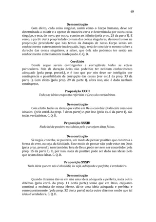 49
	
  
Demonstração	
  
	
  
Com	
   efeito,	
   cada	
   coisa	
   singular,	
   assim	
   como	
   o	
   Corpo	
   humano,	
   deve	
   ser	
  
determinada	
  a	
  existir	
  e	
  a	
  operar	
  de	
  maneira	
  certa	
  e	
  determinada	
  por	
  outra	
  coisa	
  
singular,	
  e	
  esta,	
  de	
  novo,	
  por	
  outra,	
  e	
  assim	
  ao	
  infinito	
  (pela	
  prop.	
  28	
  da	
  parte	
  I).	
  E	
  
como,	
   a	
   partir	
   desta	
   propriedade	
   comum	
   das	
   coisas	
   singulares,	
   demonstramos	
   na	
  
proposição	
   precedente	
   que	
   não	
   temos	
   da	
   duração	
   de	
   nosso	
   Corpo	
   senão	
   um	
  
conhecimento	
   extremamente	
   inadequado,	
   logo,	
   será	
   de	
   concluir	
   o	
   mesmo	
   sobre	
   a	
  
duração	
   das	
   coisas	
   singulares,	
   a	
   saber,	
   que	
   dela	
   não	
   podemos	
   ter	
   senão	
   um	
  
conhecimento	
  extremamente	
  inadequado.	
  C.	
  Q.	
  D.	
  
	
  
Corolário	
  
	
  
Donde	
   segue	
   serem	
   contingentes	
   e	
   corruptíveis	
   todas	
   as	
   coisas	
  
particulares.	
   Pois	
   da	
   duração	
   delas	
   não	
   podemos	
   ter	
   nenhum	
   conhecimento	
  
adequado	
   (pela	
   prop.	
   preced.),	
   e	
   é	
   isso	
   que	
   por	
   nós	
   deve	
   ser	
   inteligido	
   por	
  
contingência	
   e	
   possibilidade	
   de	
   corrupção	
   das	
   coisas	
   (ver	
   esc.1	
   da	
   prop.	
   33	
   da	
  
parte	
   I).	
   Com	
   efeito	
   (pela	
   prop.	
   29	
   da	
   parte	
   I),	
   afora	
   isso,	
   não	
   é	
   dado	
   nenhum	
  
contingente.	
  
	
  
Proposição	
  XXXII	
  
Todas	
  as	
  ideias	
  enquanto	
  referidas	
  a	
  Deus	
  são	
  verdadeiras.	
  
	
  
Demonstração	
  
	
  
Com	
  efeito,	
  todas	
  as	
  ideias	
  que	
  estão	
  em	
  Deus	
  convêm	
  totalmente	
  com	
  seus	
  
ideados	
   	
   (pelo	
   corol.	
   da	
   prop.	
   7	
   desta	
   parte)	
   e,	
   por	
   isso	
   (pelo	
   ax.	
   6	
   da	
   parte	
   I),	
   são	
  
todas	
  verdadeiras.	
  C.	
  Q.	
  D.	
  
	
  
Proposição	
  XXXIII	
  
Nada	
  há	
  de	
  positivo	
  nas	
  ideias	
  pelo	
  que	
  sejam	
  ditas	
  falsas.	
  
	
  
Demonstração	
  
	
  
Se	
  negas,	
  concebe,	
  se	
  puderes,	
  um	
  modo	
  de	
  pensar	
  positivo	
  que	
  constitua	
  a	
  
forma	
  do	
  erro,	
  ou	
  seja,	
  da	
  falsidade.	
  Esse	
  modo	
  de	
  pensar	
  não	
  pode	
  estar	
  em	
  Deus	
  
(pela	
  prop.	
  preced.),	
  nem	
  também,	
  fora	
  de	
  Deus,	
  pode	
  ser	
  nem	
  ser	
  concebido	
  (pela	
  
prop.	
   15	
   da	
   parte	
   I).	
   E,	
   por	
   isso,	
   nada	
   de	
   positivo	
   pode	
   ser	
   dado	
   nas	
   ideias	
   pelo	
  
que	
  sejam	
  ditas	
  falsas.	
  C.	
  Q.	
  D.	
  
	
  
Proposição	
  XXXIV	
  
Toda	
  ideia	
  que	
  em	
  nós	
  é	
  absoluta,	
  ou	
  seja,	
  adequada	
  e	
  perfeita,	
  é	
  verdadeira.	
  
	
  
Demonstração	
  
	
  
Quando	
  dizemos	
  dar-­‐se	
  em	
  nós	
  uma	
  ideia	
  adequada	
  e	
  perfeita,	
  nada	
  outro	
  
dizemos	
   (pelo	
   corol.	
   da	
   prop.	
   11	
   desta	
   parte)	
   senão	
   que	
   em	
   Deus,	
   enquanto	
  
constitui	
   a	
   essência	
   de	
   nossa	
   Mente,	
   dá-­‐se	
   uma	
   ideia	
   adequada	
   e	
   perfeita,	
   e	
  
consequentemente	
  (pela	
  prop.	
  32	
  desta	
  parte)	
  nada	
  outro	
  dizemos	
  senão	
  que	
  tal	
  
ideia	
  é	
  verdadeira.	
  C.	
  Q.	
  D.	
  

 
