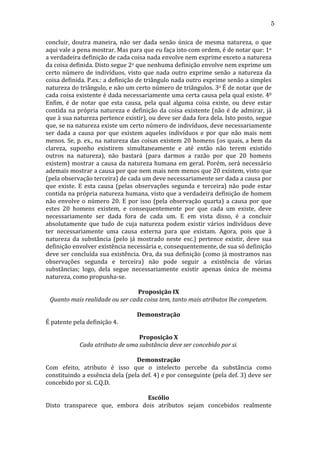 5
concluir,	
   doutra	
   maneira,	
   não	
   ser	
   dada	
   senão	
   única	
   de	
   mesma	
   natureza,	
   o	
   que	
  
aqui	
  vale	
  a	
  pena	
  mostrar.	
  Mas	
  para	
  que	
  eu	
  faça	
  isto	
  com	
  ordem,	
  é	
  de	
  notar	
  que:	
  1o	
  
a	
  verdadeira	
  definição	
  de	
  cada	
  coisa	
  nada	
  envolve	
  nem	
  exprime	
  exceto	
  a	
  natureza	
  
da	
  coisa	
  definida.	
  Disto	
  segue	
  2o	
  que	
  nenhuma	
  definição	
  envolve	
  nem	
  exprime	
  um	
  
certo	
   número	
   de	
   indivíduos,	
   visto	
   que	
   nada	
   outro	
   exprime	
   senão	
   a	
   natureza	
   da	
  
coisa	
  definida.	
  P.ex.:	
  a	
  definição	
  de	
  triângulo	
  nada	
  outro	
  exprime	
  senão	
  a	
  simples	
  
natureza	
   do	
   triângulo,	
   e	
   não	
   um	
   certo	
   número	
   de	
   triângulos.	
   3o	
   É	
   de	
   notar	
   que	
   de	
  
cada	
  coisa	
  existente	
  é	
  dada	
  necessariamente	
  uma	
  certa	
  causa	
  pela	
  qual	
  existe.	
  40	
  
Enfim,	
   é	
   de	
   notar	
   que	
   esta	
   causa,	
   pela	
   qual	
   alguma	
   coisa	
   existe,	
   ou	
   deve	
   estar	
  
contida	
   na	
   própria	
   natureza	
   e	
   definição	
   da	
   coisa	
   existente	
   (não	
   é	
   de	
   admirar,	
   já	
  
que	
   à	
   sua	
   natureza	
   pertence	
   existir),	
   ou	
   deve	
   ser	
   dada	
   fora	
   dela.	
   Isto	
   posto,	
   segue	
  
que,	
  se	
  na	
  natureza	
  existe	
  um	
  certo	
  número	
  de	
  indivíduos,	
  deve	
  necessariamente	
  
ser	
   dada	
   a	
   causa	
   por	
   que	
   existem	
   aqueles	
   indivíduos	
   e	
   por	
   que	
   não	
   mais	
   nem	
  
menos.	
  Se,	
  p.	
  ex.,	
  na	
  natureza	
  das	
  coisas	
  existem	
  20	
  homens	
  (os	
  quais,	
  a	
  bem	
  da	
  
clareza,	
   suponho	
   existirem	
   simultaneamente	
   e	
   até	
   então	
   não	
   terem	
   existido	
  
outros	
   na	
   natureza),	
   não	
   bastará	
   (para	
   darmos	
   a	
   razão	
   por	
   que	
   20	
   homens	
  
existem)	
   mostrar	
   a	
   causa	
   da	
   natureza	
   humana	
   em	
   geral.	
   Porém,	
   será	
   necessário	
  
ademais	
  mostrar	
  a	
  causa	
  por	
  que	
  nem	
  mais	
  nem	
  menos	
  que	
  20	
  existem,	
  visto	
  que	
  
(pela	
  observação	
  terceira)	
  de	
  cada	
  um	
  deve	
  necessariamente	
  ser	
  dada	
  a	
  causa	
  por	
  
que	
   existe.	
   E	
   esta	
   causa	
   (pelas	
   observações	
   segunda	
   e	
   terceira)	
   não	
   pode	
   estar	
  
contida	
  na	
  própria	
  natureza	
  humana,	
  visto	
  que	
  a	
  verdadeira	
  definição	
  de	
  homem	
  
não	
   envolve	
   o	
   número	
   20.	
   E	
   por	
   isso	
   (pela	
   observação	
   quarta)	
   a	
   causa	
   por	
   que	
  
estes	
   20	
   homens	
   existem,	
   e	
   consequentemente	
   por	
   que	
   cada	
   um	
   existe,	
   deve	
  
necessariamente	
   ser	
   dada	
   fora	
   de	
   cada	
   um.	
   E	
   em	
   vista	
   disso,	
   é	
   a	
   concluir	
  
absolutamente	
   que	
   tudo	
   de	
   cuja	
   natureza	
   podem	
   existir	
   vários	
   indivíduos	
   deve	
  
ter	
   necessariamente	
   uma	
   causa	
   externa	
   para	
   que	
   existam.	
   Agora,	
   pois	
   que	
   à	
  
natureza	
   da	
   substância	
   (pelo	
   já	
   mostrado	
   neste	
   esc.)	
   pertence	
   existir,	
   deve	
   sua	
  
definição	
  envolver	
  existência	
  necessária	
  e,	
  consequentemente,	
  de	
  sua	
  só	
  definição	
  
deve	
  ser	
  concluída	
  sua	
  existência.	
  Ora,	
  da	
  sua	
  definição	
  (como	
  já	
  mostramos	
  nas	
  
observações	
   segunda	
   e	
   terceira)	
   não	
   pode	
   seguir	
   a	
   existência	
   de	
   várias	
  
substâncias;	
   logo,	
   dela	
   segue	
   necessariamente	
   existir	
   apenas	
   única	
   de	
   mesma	
  
natureza,	
  como	
  propunha-­‐se.	
  
	
  
Proposição	
  IX	
  
Quanto	
  mais	
  realidade	
  ou	
  ser	
  cada	
  coisa	
  tem,	
  tanto	
  mais	
  atributos	
  lhe	
  competem.	
  
	
  
Demonstração	
  
É	
  patente	
  pela	
  definição	
  4.	
  
	
  
Proposição	
  X	
  
Cada	
  atributo	
  de	
  uma	
  substância	
  deve	
  ser	
  concebido	
  por	
  si.	
  
	
  
Demonstração	
  
Com	
   efeito,	
   atributo	
   é	
   isso	
   que	
   o	
   intelecto	
   percebe	
   da	
   substância	
   como	
  
constituindo	
  a	
  essência	
  dela	
  (pela	
  def.	
  4)	
  e	
  por	
  conseguinte	
  (pela	
  def.	
  3)	
  deve	
  ser	
  
concebido	
  por	
  si.	
  C.Q.D.	
  
	
  
Escólio	
  
Disto	
   transparece	
   que,	
   embora	
   dois	
   atributos	
   sejam	
   concebidos	
   realmente	
  

 
