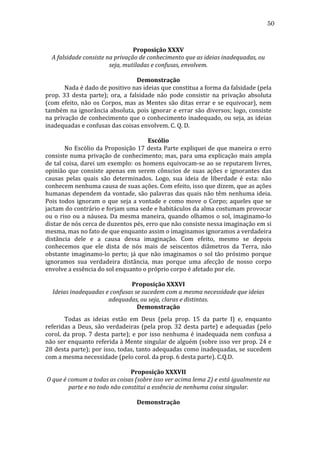 50
	
  
Proposição	
  XXXV	
  
A	
  falsidade	
  consiste	
  na	
  privação	
  de	
  conhecimento	
  que	
  as	
  ideias	
  inadequadas,	
  ou	
  
seja,	
  mutiladas	
  e	
  confusas,	
  envolvem.	
  
	
  
Demonstração	
  
	
  
Nada	
  é	
  dado	
  de	
  positivo	
  nas	
  ideias	
  que	
  constitua	
  a	
  forma	
  da	
  falsidade	
  (pela	
  
prop.	
   33	
   desta	
   parte);	
   ora,	
   a	
   falsidade	
   não	
   pode	
   consistir	
   na	
   privação	
   absoluta	
  
(com	
   efeito,	
   não	
   os	
   Corpos,	
   mas	
   as	
   Mentes	
   são	
   ditas	
   errar	
   e	
   se	
   equivocar),	
   nem	
  
também	
   na	
   ignorância	
   absoluta,	
   pois	
   ignorar	
   e	
   errar	
   são	
   diversos;	
   logo,	
   consiste	
  
na	
  privação	
  de	
  conhecimento	
  que	
  o	
  conhecimento	
  inadequado,	
  ou	
  seja,	
  as	
  ideias	
  
inadequadas	
  e	
  confusas	
  das	
  coisas	
  envolvem.	
  C.	
  Q.	
  D.	
  
	
  
Escólio	
  
	
  
No	
  Escólio	
  da	
  Proposição	
  17	
  desta	
  Parte	
  expliquei	
  de	
  que	
  maneira	
  o	
  erro	
  
consiste	
  numa	
  privação	
  de	
  conhecimento;	
  mas,	
  para	
  uma	
  explicação	
  mais	
  ampla	
  
de	
  tal	
  coisa,	
  darei	
  um	
  exemplo:	
  os	
  homens	
  equivocam-­‐se	
  ao	
  se	
  reputarem	
  livres,	
  
opinião	
   que	
   consiste	
   apenas	
   em	
   serem	
   cônscios	
   de	
   suas	
   ações	
   e	
   ignorantes	
   das	
  
causas	
   pelas	
   quais	
   são	
   determinados.	
   Logo,	
   sua	
   ideia	
   de	
   liberdade	
   é	
   esta:	
   não	
  
conhecem	
  nenhuma	
  causa	
  de	
  suas	
  ações.	
  Com	
  efeito,	
  isso	
  que	
  dizem,	
  que	
  as	
  ações	
  
humanas	
  dependem	
  da	
  vontade,	
  são	
  palavras	
  das	
  quais	
  não	
  têm	
  nenhuma	
  ideia.	
  
Pois	
   todos	
   ignoram	
   o	
   que	
   seja	
   a	
   vontade	
   e	
   como	
   move	
   o	
   Corpo;	
   aqueles	
   que	
   se	
  
jactam	
   do	
   contrário	
   e	
   forjam	
   uma	
   sede	
   e	
   habitáculos	
   da	
   alma	
   costumam	
   provocar	
  
ou	
   o	
   riso	
   ou	
   a	
   náusea.	
   Da	
   mesma	
   maneira,	
   quando	
   olhamos	
   o	
   sol,	
   imaginamo-­‐lo	
  
distar	
  de	
  nós	
  cerca	
  de	
  duzentos	
  pés,	
  erro	
  que	
  não	
  consiste	
  nessa	
  imaginação	
  em	
  si	
  
mesma,	
  mas	
  no	
  fato	
  de	
  que	
  enquanto	
  assim	
  o	
  imaginamos	
  ignoramos	
  a	
  verdadeira	
  
distância	
   dele	
   e	
   a	
   causa	
   dessa	
   imaginação.	
   Com	
   efeito,	
   mesmo	
   se	
   depois	
  
conhecemos	
   que	
   ele	
   dista	
   de	
   nós	
   mais	
   de	
   seiscentos	
   diâmetros	
   da	
   Terra,	
   não	
  
obstante	
   imaginamo-­‐lo	
   perto;	
   já	
   que	
   não	
   imaginamos	
   o	
   sol	
   tão	
   próximo	
   porque	
  
ignoramos	
   sua	
   verdadeira	
   distância,	
   mas	
   porque	
   uma	
   afecção	
   de	
   nosso	
   corpo	
  
envolve	
  a	
  essência	
  do	
  sol	
  enquanto	
  o	
  próprio	
  corpo	
  é	
  afetado	
  por	
  ele.	
  
	
  
Proposição	
  XXXVI	
  
Ideias	
  inadequadas	
  e	
  confusas	
  se	
  sucedem	
  com	
  a	
  mesma	
  necessidade	
  que	
  ideias	
  
adequadas,	
  ou	
  seja,	
  claras	
  e	
  distintas.	
  
Demonstração	
  
	
  
Todas	
   as	
   ideias	
   estão	
   em	
   Deus	
   (pela	
   prop.	
   15	
   da	
   parte	
   I)	
   e,	
   enquanto	
  
referidas	
   a	
   Deus,	
   são	
   verdadeiras	
   (pela	
   prop.	
   32	
   desta	
   parte)	
   e	
   adequadas	
   (pelo	
  
corol.	
   da	
   prop.	
   7	
   desta	
   parte);	
   e	
   por	
   isso	
   nenhuma	
   é	
   inadequada	
   nem	
   confusa	
   a	
  
não	
  ser	
  enquanto	
  referida	
  à	
  Mente	
  singular	
  de	
  alguém	
  (sobre	
  isso	
  ver	
  prop.	
  24	
  e	
  
28	
  desta	
  parte);	
  por	
  isso,	
  todas,	
  tanto	
  adequadas	
  como	
  inadequadas,	
  se	
  sucedem	
  
com	
  a	
  mesma	
  necessidade	
  (pelo	
  corol.	
  da	
  prop.	
  6	
  desta	
  parte).	
  C.Q.D.	
  
	
  
Proposição	
  XXXVII	
  
O	
  que	
  é	
  comum	
  a	
  todas	
  as	
  coisas	
  (sobre	
  isso	
  ver	
  acima	
  lema	
  2)	
  e	
  está	
  igualmente	
  na	
  
parte	
  e	
  no	
  todo	
  não	
  constitui	
  a	
  essência	
  de	
  nenhuma	
  coisa	
  singular.	
  
	
  
Demonstração	
  

 