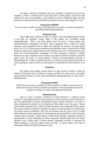 51
	
  
Se	
   negas,	
   concebe,	
   se	
   puderes,	
   que	
   isso	
   constitui	
   a	
   essência	
   de	
   uma	
   coisa	
  
singular,	
   a	
   saber,	
   a	
   essência	
   de	
   B.	
   Logo	
   (pela	
   def.	
   2	
   desta	
   parte),	
   sem	
   B	
   isso	
   não	
  
poderia	
  ser	
  nem	
  ser	
  concebido,	
  o	
  que,	
  porém,	
  é	
  contra	
  a	
  hipótese;	
  logo,	
  isso	
  não	
  
pertence	
  à	
  essência	
  de	
  B	
  nem	
  constitui	
  a	
  essência	
  de	
  outra	
  coisa	
  singular.	
  C.	
  Q.	
  D.	
  	
  
	
  
Proposição	
  XXXVIII	
  
O	
  que	
  é	
  comum	
  a	
  todas	
  as	
  coisas	
  e	
  está	
  igualmente	
  na	
  parte	
  e	
  no	
  todo	
  não	
  pode	
  ser	
  
concebido	
  senão	
  adequadamente.	
  
	
  
Demonstração	
  
	
  
Seja	
  A	
  algo	
  que	
  é	
  comum	
  a	
  todos	
  os	
  corpos	
  e	
  que	
  está	
  igualmente	
  na	
  parte	
  
e	
   no	
   todo	
   de	
   qualquer	
   corpo.	
   Digo	
   A	
   não	
   poder	
   ser	
   concebido	
   senão	
  
adequadamente.	
   	
   Pois	
   a	
   sua	
   ideia	
   (pelo	
   corol.	
   da	
   prop.	
   7	
   desta	
   parte)	
   será	
  
necessariamente	
   adequada	
   em	
   Deus,	
   tanto	
   enquanto	
   tem	
   a	
   ideia	
   do	
   Corpo	
  
humano,	
   como	
   enquanto	
   tem	
   as	
   ideias	
   das	
   afecções	
   do	
   mesmo,	
   as	
   quais	
   (pelas	
  
prop.	
  16,	
  25	
  e	
  27	
  desta	
  parte)	
  envolvem	
  parcialmente	
  tanto	
  a	
  natureza	
  do	
  Corpo	
  
humano,	
  como	
  a	
  dos	
  corpos	
  externos,	
  isto	
  é	
  (pelas	
  prop.	
  12	
  e	
  13	
  desta	
  parte),	
  essa	
  
ideia	
   será	
   necessariamente	
   adequada	
   em	
   Deus	
   enquanto	
   constitui	
   a	
   Mente	
  
humana,	
   ou	
   seja,	
   enquanto	
   tem	
   as	
   ideias	
   que	
   estão	
   na	
   Mente	
   humana;	
   portanto	
  
(pelo	
   corol.	
   da	
   prop.	
   11	
   desta	
   parte)	
   a	
   Mente	
   necessariamente	
   percebe	
   A	
  
adequadamente,	
  e	
  tanto	
  enquanto	
  percebe	
  a	
  si	
  mesma,	
  como	
  enquanto	
  percebe	
  o	
  
seu	
  ou	
  qualquer	
  corpo	
  externo,	
  e	
  A	
  não	
  pode	
  ser	
  concebido	
  de	
  outra	
  maneira.	
  C.	
  Q.	
  
D.	
  
Corolário	
  
	
  
Daí	
   segue	
   serem	
   dadas	
   certas	
   ideias,	
   ou	
   seja,	
   noções,	
   comuns	
   a	
   todos	
   os	
  
homens.	
   Pois	
   (pelo	
   lema	
   2)	
   todos	
   os	
   corpos	
   convêm	
   em	
   certas	
   coisas,	
   que	
   (pela	
  
prop.	
   preced.)	
   devem	
   ser	
   por	
   todos	
   percebidas	
   adequadamente,	
   ou	
   seja,	
   clara	
   e	
  
distintamente.	
  
	
  
Proposição	
  XXXIX	
  
A	
  ideia	
  do	
  que	
  é	
  comum	
  e	
  próprio	
  ao	
  Corpo	
  humano	
  e	
  a	
  alguns	
  corpos	
  externos,	
  
pelos	
  quais	
  o	
  Corpo	
  humano	
  costuma	
  ser	
  afetado,	
  e	
  está	
  igualmente	
  na	
  parte	
  de	
  
qualquer	
  um	
  deles	
  e	
  no	
  todo,	
  será	
  adequada	
  na	
  Mente.	
  
	
  
Demonstração	
  
	
  
Seja	
   A	
   o	
   que	
   é	
   comum	
   e	
   próprio	
   ao	
   Corpo	
   humano	
   e	
   a	
   alguns	
   corpos	
  
externos	
  e	
  está	
  igualmente	
  no	
  Corpo	
  humano	
  e	
  nesses	
  mesmos	
  corpos	
  externos	
  e,	
  
por	
   fim,	
   igualmente	
   na	
   parte	
   de	
   qualquer	
   desses	
   corpos	
   externos	
   e	
   no	
   todo.	
   A	
  
ideia	
   adequada	
   do	
   próprio	
   A	
   será	
   dada	
   em	
   Deus	
   (pelo	
   corol.	
   da	
   prop.	
   7	
   desta	
  
parte)	
  tanto	
  enquanto	
  tem	
  a	
  ideia	
  do	
  Corpo	
  humano,	
  como	
  enquanto	
  tem	
  as	
  ideias	
  
dos	
   corpos	
   externos	
   supostos.	
   Suponha-­‐se	
   agora	
   o	
   Corpo	
   humano	
   ser	
   afetado	
   por	
  
um	
  corpo	
  externo	
  mediante	
  o	
  que	
  tem	
  em	
  comum	
  com	
  ele,	
  isto	
  é,	
  por	
  A;	
  a	
  ideia	
  
desta	
  afecção	
  envolve	
  (pela	
  prop.	
  16	
  desta	
  parte)	
  a	
  propriedade	
  A,	
  e	
  por	
  isso	
  (pelo	
  
mesmo	
   corol.	
   da	
   prop.	
   7	
   desta	
   parte)	
   a	
   ideia	
   desta	
   afecção,	
   enquanto	
   envolve	
   a	
  
propriedade	
   A,	
   será	
   adequada	
   em	
   Deus	
   enquanto	
   afetado	
   pela	
   ideia	
   do	
   Corpo	
  
humano,	
   isto	
   é	
   (pela	
   prop.	
   13	
   desta	
   parte),	
   enquanto	
   constitui	
   a	
   natureza	
   da	
  
Mente	
   humana;	
   e	
   por	
   isso	
   (pelo	
   corol.	
   da	
   prop.	
   11	
   desta	
   parte)	
   esta	
   ideia	
   é	
  
adequada	
  também	
  na	
  Mente	
  humana.	
  C.	
  Q.	
  D.	
  

 