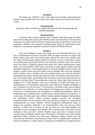 52
	
  
Corolário	
  
	
  
Daí	
   segue	
   que	
   a	
   Mente	
   é	
   tanto	
   mais	
   apta	
   para	
   perceber	
   adequadamente	
  
muitas	
   coisas,	
   quanto	
   mais	
   seu	
   Corpo	
   tem	
   muitas	
   coisas	
   em	
   comum	
   com	
   outros	
  
corpos.	
  
	
  
Proposição	
  XL	
  
Quaisquer	
  ideias	
  na	
  Mente	
  que	
  seguem	
  de	
  ideias	
  que	
  nela	
  são	
  adequadas	
  são	
  
também	
  adequadas.	
  
	
  
Demonstração	
  
	
  
É	
   patente.	
   Pois,	
   quando	
   dizemos	
   que	
   na	
   Mente	
   uma	
   ideia	
   segue	
   de	
   ideias	
  
que	
   nela	
   são	
   adequadas,	
   nada	
   outro	
   dizemos	
   (pelo	
   corol.	
   da	
   prop.	
   11	
   desta	
   parte)	
  
senão	
   que	
   no	
   próprio	
   intelecto	
   Divino	
   é	
   dada	
   uma	
   ideia	
   da	
   qual	
   Deus	
   é	
   causa,	
   não	
  
enquanto	
   é	
   infinito,	
   nem	
   enquanto	
   é	
   afetado	
   pelas	
   ideias	
   de	
   muitíssimas	
   coisas	
  
singulares,	
  mas	
  apenas	
  enquanto	
  constitui	
  a	
  essência	
  da	
  Mente	
  humana.	
  
	
  
Escólio	
  1	
  
	
  
Com	
   isso,	
   expliquei	
   a	
   causa	
   das	
   noções	
   que	
   são	
   chamadas	
   Comuns	
   e	
   que	
  
são	
   os	
   fundamentos	
   de	
   nosso	
   raciocínio.	
   Mas	
   de	
   alguns	
   axiomas	
   ou	
   noções	
   são	
  
dadas	
   outras	
   causas	
   que	
   seria	
   interessante	
   explicar	
   por	
   este	
   nosso	
   método,	
   pois	
  
por	
  estas	
  constaria	
  quais	
  noções,	
  diante	
  das	
  demais,	
  seriam	
  as	
  mais	
  úteis	
  e	
  quais	
  
na	
  verdade	
  quase	
  não	
  teriam	
  nenhum	
  uso.	
  Constaria,	
  ademais,	
  quais	
  são	
  comuns,	
  
quais	
   são	
   claras	
   e	
   distintas	
   apenas	
   para	
   quem	
   não	
   cultiva	
   preconceitos,	
   quais,	
  
enfim,	
   são	
   mal	
   fundadas.	
   Além	
   disso	
   constaria	
   de	
   onde	
   aquelas	
   noções	
   que	
   são	
  
chamadas	
  Segundas	
  e,	
  consequentemente,	
  os	
  axiomas	
  fundados	
  nelas,	
  tiraram	
  sua	
  
origem,	
  e	
  outras	
  coisas	
  que	
  acerca	
  disso	
  outrora	
  meditei.	
  Mas,	
  pois	
  que	
  consagrei	
  
outro	
   Tratado	
   a	
   elas,	
   e	
   também	
   para	
   não	
   produzir	
   fastio	
   por	
   causa	
   da	
   excessiva	
  
prolixidade	
  do	
  assunto,	
  decidi	
  aqui	
  abster-­‐me	
  disso.	
  No	
  entanto,	
  para	
  não	
  omitir	
  o	
  
que	
  é	
  necessário	
  saber,	
  acrescentarei	
  brevemente	
  as	
  causas	
  das	
  quais	
  tiraram	
  sua	
  
origem	
   os	
   termos	
   ditos	
   Transcendentais,	
   como	
   Ser,	
   Coisa,	
   algo.	
   Estes	
   termos	
   se	
  
originam	
   de	
   o	
   Corpo	
   humano,	
   visto	
   que	
   é	
   limitado,	
   ser	
   capaz	
   de	
   formar	
   em	
   si	
  
distintamente	
  e	
  em	
  simultâneo	
  apenas	
  um	
  certo	
  número	
  de	
  imagens	
  (expliquei	
  o	
  
que	
  é	
  imagem	
  no	
  escol.	
  da	
  prop.	
  17	
  desta	
  parte),	
  	
  excedido	
  o	
  qual,	
  estas	
  imagens	
  
começam	
   a	
   se	
   confundir;	
   e,	
   se	
   este	
   número	
   de	
   imagens	
   que	
   o	
   Corpo	
   é	
   capaz	
   de	
  
formar	
   em	
   si	
   distintamente	
   em	
   simultâneo	
   é	
   excedido	
   grandemente,	
   todas	
   se	
  
confundirão	
  por	
  completo	
  entre	
  si.	
  Sendo	
  assim,	
  é	
  patente	
  pelo	
  corol.	
  da	
  prop.	
  17	
  
e	
  pela	
  prop.	
  18	
  desta	
  parte	
  que	
  a	
  Mente	
  humana	
  poderá	
  imaginar	
  distintamente	
  
em	
   simultâneo	
   tantos	
   corpos	
   quantas	
   imagens	
   possam	
   ser	
   formadas	
  
simultaneamente	
  em	
  seu	
  próprio	
  corpo.	
  Ora,	
  quando	
  as	
  imagens	
  se	
  confundirem	
  
completamente	
   no	
   corpo,	
   também	
   a	
   Mente	
   imaginará	
   confusamente	
   todos	
   os	
  
corpos	
   sem	
   qualquer	
   distinção	
   e	
   os	
   compreenderá	
   como	
   que	
   sob	
   um	
   único	
  
atributo,	
   a	
   saber,	
   sob	
   o	
   atributo	
   do	
   Ser,	
   da	
   Coisa	
   etc..	
   Isso	
   pode	
   também	
   ser	
  
deduzido	
  de	
  que	
  as	
  imagens	
  nem	
  sempre	
  têm	
  o	
  mesmo	
  vigor	
  e	
  de	
  outras	
  causas	
  
análogas	
   a	
   estas,	
   que	
   não	
   é	
   preciso	
   explicar	
   aqui;	
   pois	
   para	
   o	
   escopo	
   ao	
   qual	
  	
  
visamos	
  basta	
  considerar	
  apenas	
  uma.	
  Pois	
  todas	
  se	
  reduzem	
  a	
  que	
  estes	
  termos	
  
significam	
   ideias	
   confusas	
   em	
   sumo	
   grau.	
   Ademais,	
   aquelas	
   noções	
   que	
   são	
  
chamadas	
  de	
  Universais,	
  como	
  Homem,	
  Cavalo,	
  Cão	
  etc.	
  originaram-­‐se	
  a	
  partir	
  de	
  
causas	
   semelhantes,	
   a	
   saber,	
   porque	
   se	
   formam	
   em	
   simultâneo	
   no	
   Corpo	
   humano	
  

 