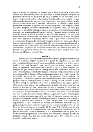 53
tantas	
   imagens,	
   por	
   exemplo	
   de	
   homens,	
   que	
   a	
   força	
   de	
   imaginar	
   é	
   superada,	
  
decerto	
   não	
   inteiramente,	
   mas	
   a	
   tal	
   ponto	
   que	
   a	
   Mente	
   não	
   pode	
   imaginar	
   as	
  
pequenas	
   diferenças	
   dos	
   singulares	
   (a	
   cor,	
   o	
   tamanho	
   etc.	
   de	
   cada	
   um),	
   nem	
   o	
  
número	
   determinado	
   deles,	
   e	
   ela	
   imagina	
   distintamente	
   apenas	
   aquilo	
   em	
   que	
  
todos	
   convêm	
   enquanto	
   o	
   corpo	
   é	
   por	
   eles	
   afetado;	
   pois	
   o	
   corpo	
   foi	
   por	
   aquilo	
  
afetado	
   maximamente,	
   isto	
   é,	
   mediante	
   cada	
   singular;	
   e	
   a	
   Mente	
   exprime	
   aquilo	
  
pelo	
   nome	
   de	
   homem	
   e	
   o	
   predica	
   de	
   infinitos	
   singulares.	
   Pois	
   não	
   pode,	
   como	
  
dissemos,	
   imaginar	
   o	
   número	
   determinado	
   dos	
   singulares.	
   Mas	
   é	
   de	
   notar	
   que	
  
estas	
  noções	
  não	
  são	
  formadas	
  por	
  todos	
  da	
  mesma	
  maneira,	
  mas	
  variam	
  em	
  cada	
  
um	
   conforme	
   a	
   coisa	
   pela	
   qual	
   o	
   corpo	
   foi	
   mais	
   frequentemente	
   afetado	
   e	
   que	
  
mais	
   facilmente	
   a	
   Mente	
   imagina	
   ou	
   recorda.	
   Por	
   exemplo,	
   os	
   que	
   mais	
  
frequentemente	
  contemplaram	
  com	
  admiração	
  a	
  estatura	
  dos	
  homens,	
  inteligem	
  
sob	
  o	
  nome	
  de	
  homem	
  o	
  animal	
  de	
  estatura	
  ereta;	
  os	
  que,	
  porém,	
  se	
  acostumaram	
  
a	
  contemplar	
  outra	
  coisa,	
  formarão	
  outra	
  imagem	
  comum	
  dos	
  homens,	
  a	
  saber,	
  o	
  
homem	
  é	
  um	
  animal	
  que	
  ri,	
  um	
  animal	
  bípede,	
  sem	
  penas,	
  um	
  animal	
  racional;	
  e	
  
assim	
   quanto	
   ao	
   restante	
   cada	
   um	
   formará	
   imagens	
   universais	
   das	
   coisas	
   de	
  
acordo	
   com	
   a	
   disposição	
   de	
   seu	
   corpo.	
   Por	
   isso	
   não	
   é	
   de	
   admirar	
   que,	
   entre	
   os	
  
Filósofos	
   que	
   quiseram	
   explicar	
   as	
   coisas	
   naturais	
   só	
   pelas	
   imagens	
   das	
   coisas,	
  
tenham	
  nascido	
  tantas	
  controvérsias.	
  
	
  
Escólio	
  2	
  
	
  
De	
  tudo	
  que	
  foi	
  dito	
  acima	
  transparece	
  claramente	
  que	
  percebemos	
  muitas	
  
coisas	
   e	
   formamos	
   noções	
   universais	
   1º	
   a	
   partir	
   de	
   singulares,	
   que	
   nos	
   são	
  
representados	
   pelos	
   sentidos	
   de	
   maneira	
   mutilada,	
   confusa	
   e	
   sem	
   ordem	
   para	
   o	
  
intelecto	
   (ver	
   corol.	
   da	
   prop.	
   29	
   desta	
   parte),	
   por	
   esse	
   motivo	
   costumei	
   chamar	
  
essas	
  percepções	
  de	
  conhecimento	
  por	
  experiência	
  vaga;	
  2º	
  a	
  partir	
  de	
  signos,	
  por	
  
exemplo,	
   de	
   que,	
   ouvidas	
   ou	
   lidas	
   certas	
   palavras,	
   nos	
   recordamos	
   das	
   coisas	
   e	
  
delas	
  formamos	
  ideias	
  semelhantes	
  àquelas	
  pelas	
  quais	
  imaginamos	
  as	
  coisas	
  (ver	
  
escol.	
  da	
  prop.	
  18	
  desta	
  parte).	
  Chamarei	
  daqui	
  por	
  diante	
  uma	
  e	
  outra	
  maneira	
  de	
  
contemplar	
   as	
   coisas	
   de	
   conhecimento	
   do	
   primeiro	
   gênero,	
   opinião	
   ou	
  
imaginação.	
  3º	
  Finalmente,	
  porque	
  temos	
  noções	
  comuns	
  e	
  ideias	
  adequadas	
  das	
  
propriedades	
  das	
  coisas	
  (ver	
  corol.	
  da	
  prop.	
  38	
  e	
  prop.	
  39	
  com	
  seu	
  corol.	
  e	
  prop.	
  
40	
  desta	
  parte);	
  e	
  a	
  isto	
  chamarei	
  de	
  razão	
  e	
  	
  conhecimento	
  do	
  segundo	
  gênero.	
  
Além	
   destes	
   dois	
   gêneros	
   de	
   conhecimento,	
   é	
   dado,	
   tal	
   como	
   mostrarei	
   na	
  
sequência,	
   um	
   terceiro,	
   que	
   chamaremos	
   de	
   ciência	
   intuitiva.	
   E	
   este	
   gênero	
   de	
  
conhecimento	
  procede	
  da	
  ideia	
  adequada	
  da	
  essência	
  formal	
  de	
  alguns	
  atributos	
  
de	
   Deus	
   para	
   o	
   conhecimento	
   adequado	
   da	
   essência	
   das	
   coisas.	
   Explicarei	
   tudo	
  
isso	
  pelo	
  exemplo	
  de	
  uma	
  única	
  coisa.	
  São	
  dados,	
  por	
  exemplo,	
  três	
  números	
  para	
  
que	
  se	
  obtenha	
  um	
  quarto	
  que	
  esteja	
  para	
  o	
  terceiro	
  como	
  o	
  segundo	
  está	
  para	
  o	
  
primeiro.	
   Negociantes	
   não	
   têm	
   duvida	
   em	
   multiplicar	
   o	
   segundo	
   pelo	
   terceiro	
   e	
  
dividir	
   o	
   produto	
   pelo	
   primeiro;	
   a	
   saber,	
   porque	
   ainda	
   não	
   cederam	
   ao	
  
esquecimento	
   o	
   que	
   escutaram	
   do	
   mestre	
   sem	
   nenhuma	
   demonstração;	
   ou	
  
porque	
   frequentemente	
   experimentaram-­‐no	
   em	
   	
   números	
   simplíssimos;	
   ou	
   pela	
  
força	
   da	
   demonstração	
   da	
   proposição	
   19	
   do	
   Livro	
   7	
   de	
   Euclides,	
   isto	
   é,	
   pela	
  
propriedade	
   comum	
   dos	
   proporcionais.	
   Ora,	
   nos	
   números	
   simplíssimos	
   não	
   é	
  
preciso	
  nada	
  disto.	
  Dados,	
  por	
  exemplo,	
  1,	
  2,	
  3	
  ninguém	
  deixa	
  de	
  ver	
  que	
  o	
  6	
  é	
  o	
  
quarto	
   número	
   proporcional,	
   e	
   isto	
   muito	
   mais	
   claramente	
   porque,	
   a	
   partir	
   da	
  
proporção	
   mesma	
   que	
   por	
   uma	
   única	
   intuição	
   vemos	
   ter	
   o	
   primeiro	
   com	
   o	
  
segundo,	
  concluímos	
  o	
  quarto.	
  

 