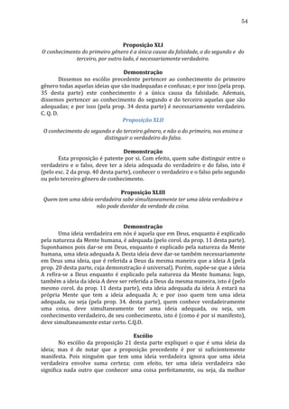 54
	
  
Proposição	
  XLI	
  
O	
  conhecimento	
  do	
  primeiro	
  gênero	
  é	
  a	
  única	
  causa	
  da	
  falsidade,	
  o	
  do	
  segundo	
  e	
  	
  do	
  
terceiro,	
  por	
  outro	
  lado,	
  é	
  necessariamente	
  verdadeiro.	
  
	
  
Demonstração	
  
	
  
Dissemos	
   no	
   escólio	
   precedente	
   pertencer	
   ao	
   conhecimento	
   do	
   primeiro	
  
gênero	
  todas	
  aquelas	
  ideias	
  que	
  são	
  inadequadas	
  e	
  confusas;	
  e	
  por	
  isso	
  (pela	
  prop.	
  
35	
   desta	
   parte)	
   este	
   conhecimento	
   é	
   a	
   única	
   causa	
   da	
   falsidade.	
   Ademais,	
  
dissemos	
   pertencer	
   ao	
   conhecimento	
   do	
   segundo	
   e	
   do	
   terceiro	
   aquelas	
   que	
   são	
  
adequadas;	
  e	
  por	
  isso	
  (pela	
  prop.	
  34	
  desta	
  parte)	
  é	
  necessariamente	
  verdadeiro.	
  
C.	
  Q.	
  D.	
  
Proposição	
  XLII	
  
O	
  conhecimento	
  do	
  segundo	
  e	
  do	
  terceiro	
  gênero,	
  e	
  não	
  o	
  do	
  primeiro,	
  nos	
  ensina	
  a	
  
distinguir	
  o	
  verdadeiro	
  do	
  falso.	
  
	
  
Demonstração	
  
	
  
Esta	
  proposição	
  é	
  patente	
  por	
  si.	
  Com	
  efeito,	
  quem	
  sabe	
  distinguir	
  entre	
  o	
  
verdadeiro	
   e	
   o	
   falso,	
   deve	
   ter	
   a	
   ideia	
   adequada	
   do	
   verdadeiro	
   e	
   do	
   falso,	
   isto	
   é	
  
(pelo	
  esc.	
  2	
  da	
  prop.	
  40	
  desta	
  parte),	
  conhecer	
  o	
  verdadeiro	
  e	
  o	
  falso	
  pelo	
  segundo	
  
ou	
  pelo	
  terceiro	
  gênero	
  de	
  conhecimento.	
  
	
  
Proposição	
  XLIII	
  
Quem	
  tem	
  uma	
  ideia	
  verdadeira	
  sabe	
  simultaneamente	
  ter	
  uma	
  ideia	
  verdadeira	
  e	
  
não	
  pode	
  duvidar	
  da	
  verdade	
  da	
  coisa.	
  
	
  
	
  
Demonstração	
  
	
  
Uma	
  ideia	
  verdadeira	
  em	
  nós	
  é	
  aquela	
  que	
  em	
  Deus,	
  enquanto	
  é	
  explicado	
  
pela	
  natureza	
  da	
  Mente	
  humana,	
  é	
  adequada	
  (pelo	
  corol.	
  da	
  prop.	
  11	
  desta	
  parte).	
  
Suponhamos	
  pois	
  dar-­‐se	
  em	
  Deus,	
  enquanto	
  é	
  explicado	
  pela	
  natureza	
  da	
  Mente	
  
humana,	
  uma	
  ideia	
  adequada	
  A.	
  Desta	
  ideia	
  deve	
  dar-­‐se	
  também	
  necessariamente	
  
em	
  Deus	
  uma	
  ideia,	
  que	
  é	
  referida	
  a	
  Deus	
  da	
  mesma	
  maneira	
  que	
  a	
  ideia	
  A	
  (pela	
  
prop.	
  20	
  desta	
  parte,	
  cuja	
  demonstração	
  é	
  universal).	
  Porém,	
  supõe-­‐se	
  que	
  a	
  ideia	
  
A	
   refira-­‐se	
   a	
   Deus	
   enquanto	
   é	
   explicado	
   pela	
   natureza	
   da	
   Mente	
   humana;	
   logo,	
  
também	
  a	
  ideia	
  da	
  ideia	
  A	
  deve	
  ser	
  referida	
  a	
  Deus	
  da	
  mesma	
  maneira,	
  isto	
  é	
  (pelo	
  
mesmo	
   corol.	
   da	
   prop.	
   11	
   desta	
   parte),	
   esta	
   ideia	
   adequada	
   da	
   ideia	
   A	
   estará	
   na	
  
própria	
   Mente	
   que	
   tem	
   a	
   ideia	
   adequada	
   A;	
   e	
   por	
   isso	
   quem	
   tem	
   uma	
   ideia	
  
adequada,	
   ou	
   seja	
   (pela	
   prop.	
   34.	
   desta	
   parte),	
   quem	
   conhece	
   verdadeiramente	
  
uma	
   coisa,	
   deve	
   simultaneamente	
   ter	
   uma	
   ideia	
   adequada,	
   ou	
   seja,	
   um	
  
conhecimento	
  verdadeiro,	
  de	
  seu	
  conhecimento,	
  isto	
  é	
  (como	
  é	
  por	
  si	
  manifesto),	
  
deve	
  simultaneamente	
  estar	
  certo.	
  C.Q.D.	
  
	
  
Escólio	
  
	
  
No	
   escólio	
   da	
   proposição	
   21	
   desta	
   parte	
   expliquei	
   o	
   que	
   é	
   uma	
   ideia	
   da	
  
ideia;	
   mas	
   é	
   de	
   notar	
   que	
   a	
   proposição	
   precedente	
   é	
   por	
   si	
   suficientemente	
  
manifesta.	
   Pois	
   ninguém	
   que	
   tem	
   uma	
   ideia	
   verdadeira	
   ignora	
   que	
   uma	
   ideia	
  
verdadeira	
   envolve	
   suma	
   certeza;	
   com	
   efeito,	
   ter	
   uma	
   ideia	
   verdadeira	
   não	
  
significa	
   nada	
   outro	
   que	
   conhecer	
   uma	
   coisa	
   perfeitamente,	
   ou	
   seja,	
   da	
   melhor	
  

 