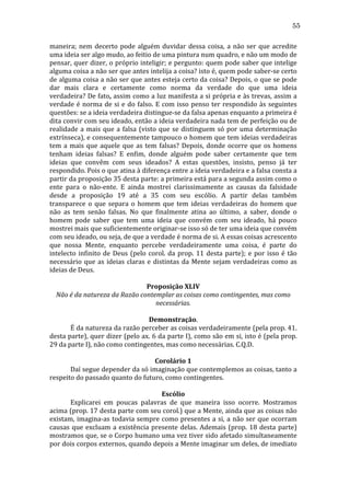 55
maneira;	
   nem	
   decerto	
   pode	
   alguém	
   duvidar	
   dessa	
   coisa,	
   a	
   não	
   ser	
   que	
   acredite	
  
uma	
  ideia	
  ser	
  algo	
  mudo,	
  ao	
  feitio	
  de	
  uma	
  pintura	
  num	
  quadro,	
  e	
  não	
  um	
  modo	
  de	
  
pensar,	
  quer	
  dizer,	
  o	
  próprio	
  inteligir;	
  e	
  pergunto:	
  quem	
  pode	
  saber	
  que	
  intelige	
  
alguma	
   coisa	
   a	
   não	
   ser	
   que	
   antes	
   intelija	
   a	
   coisa?	
   isto	
   é,	
   quem	
   pode	
   saber-­‐se	
   certo	
  
de	
  alguma	
  coisa	
  a	
  não	
  ser	
  que	
  antes	
  esteja	
  certo	
  da	
  coisa?	
  Depois,	
  o	
  que	
  se	
  pode	
  
dar	
   mais	
   clara	
   e	
   certamente	
   como	
   norma	
   da	
   verdade	
   do	
   que	
   uma	
   ideia	
  
verdadeira?	
  De	
  fato,	
  assim	
  como	
  a	
  luz	
  manifesta	
  a	
  si	
  própria	
  e	
  às	
  trevas,	
  assim	
  a	
  
verdade	
   é	
   norma	
   de	
   si	
   e	
   do	
   falso.	
   E	
   com	
   isso	
   penso	
   ter	
   respondido	
   às	
   seguintes	
  
questões:	
  se	
  a	
  ideia	
  verdadeira	
  distingue-­‐se	
  da	
  falsa	
  apenas	
  enquanto	
  a	
  primeira	
  é	
  
dita	
  convir	
  com	
  seu	
  ideado,	
  então	
  a	
  ideia	
  verdadeira	
  nada	
  tem	
  de	
  perfeição	
  ou	
  de	
  
realidade	
   a	
   mais	
   que	
   a	
   falsa	
   (visto	
   que	
   se	
   distinguem	
   só	
   por	
   uma	
   determinação	
  
extrínseca),	
  e	
  consequentemente	
  tampouco	
  o	
  homem	
  que	
  tem	
  ideias	
  verdadeiras	
  
tem	
   a	
   mais	
   que	
   aquele	
   que	
   as	
   tem	
   falsas?	
   Depois,	
   donde	
   ocorre	
   que	
   os	
   homens	
  
tenham	
   ideias	
   falsas?	
   E	
   enfim,	
   donde	
   alguém	
   pode	
   saber	
   certamente	
   que	
   tem	
  
ideias	
   que	
   convêm	
   com	
   seus	
   ideados?	
   A	
   estas	
   questões,	
   insisto,	
   penso	
   já	
   ter	
  
respondido.	
  Pois	
  o	
  que	
  atina	
  à	
  diferença	
  entre	
  a	
  ideia	
  verdadeira	
  e	
  a	
  falsa	
  consta	
  a	
  
partir	
  da	
  proposição	
  35	
  desta	
  parte:	
  a	
  primeira	
  está	
  para	
  a	
  segunda	
  assim	
  como	
  o	
  
ente	
   para	
   o	
   não-­‐ente.	
   E	
   ainda	
   mostrei	
   clarissimamente	
   as	
   causas	
   da	
   falsidade	
  
desde	
   a	
   proposição	
   19	
   até	
   a	
   35	
   com	
   seu	
   escólio.	
   A	
   partir	
   delas	
   também	
  
transparece	
   o	
   que	
   separa	
   o	
   homem	
   que	
   tem	
   ideias	
   verdadeiras	
   do	
   homem	
   que	
  
não	
   as	
   tem	
   senão	
   falsas.	
   No	
   que	
   finalmente	
   atina	
   ao	
   último,	
   a	
   saber,	
   donde	
   o	
  
homem	
   pode	
   saber	
   que	
   tem	
   uma	
   ideia	
   que	
   convém	
   com	
   seu	
   ideado,	
   há	
   pouco	
  
mostrei	
  mais	
  que	
  suficientemente	
  originar-­‐se	
  isso	
  só	
  de	
  ter	
  uma	
  ideia	
  que	
  convém	
  
com	
  seu	
  ideado,	
  ou	
  seja,	
  de	
  que	
  a	
  verdade	
  é	
  norma	
  de	
  si.	
  A	
  essas	
  coisas	
  acrescento	
  
que	
   nossa	
   Mente,	
   enquanto	
   percebe	
   verdadeiramente	
   uma	
   coisa,	
   é	
   parte	
   do	
  
intelecto	
   infinito	
   de	
   Deus	
   (pelo	
   corol.	
   da	
   prop.	
   11	
   desta	
   parte);	
   e	
   por	
   isso	
   é	
   tão	
  
necessário	
   que	
   as	
   ideias	
   claras	
   e	
   distintas	
   da	
   Mente	
   sejam	
   verdadeiras	
   como	
   as	
  
ideias	
  de	
  Deus.	
  
	
  
Proposição	
  XLIV	
  
Não	
  é	
  da	
  natureza	
  da	
  Razão	
  contemplar	
  as	
  coisas	
  como	
  contingentes,	
  mas	
  como	
  
necessárias.	
  
	
  
Demonstração.	
  
	
  
É	
   da	
   natureza	
   da	
   razão	
   perceber	
   as	
   coisas	
   verdadeiramente	
   (pela	
   prop.	
   41.	
  
desta	
  parte),	
  quer	
  dizer	
  (pelo	
  ax.	
  6	
  da	
  parte	
  I),	
  como	
  são	
  em	
  si,	
  isto	
  é	
  (pela	
  prop.	
  
29	
  da	
  parte	
  I),	
  não	
  como	
  contingentes,	
  mas	
  como	
  necessárias.	
  C.Q.D.	
  
	
  
Corolário	
  1	
  
	
  
Daí	
   segue	
   depender	
   da	
   só	
   imaginação	
   que	
   contemplemos	
   as	
   coisas,	
   tanto	
   a	
  
respeito	
  do	
  passado	
  quanto	
  do	
  futuro,	
  como	
  contingentes.	
  
	
  
Escólio	
  
	
  
Explicarei	
   em	
   poucas	
   palavras	
   de	
   que	
   maneira	
   isso	
   ocorre.	
   Mostramos	
  
acima	
  (prop.	
  17	
  desta	
  parte	
  com	
  seu	
  corol.)	
  que	
  a	
  Mente,	
  ainda	
  que	
  as	
  coisas	
  não	
  
existam,	
   imagina-­‐as	
   todavia	
   sempre	
   como	
   presentes	
   a	
   si,	
   a	
   não	
   ser	
   que	
   ocorram	
  
causas	
   que	
   excluam	
   a	
   existência	
   presente	
   delas.	
   Ademais	
   (prop.	
   18	
   desta	
   parte)	
  
mostramos	
  que,	
  se	
  o	
  Corpo	
  humano	
  uma	
  vez	
  tiver	
  sido	
  afetado	
  simultaneamente	
  
por	
   dois	
   corpos	
   externos,	
   quando	
   depois	
   a	
   Mente	
   imaginar	
   um	
   deles,	
   de	
   imediato	
  

 