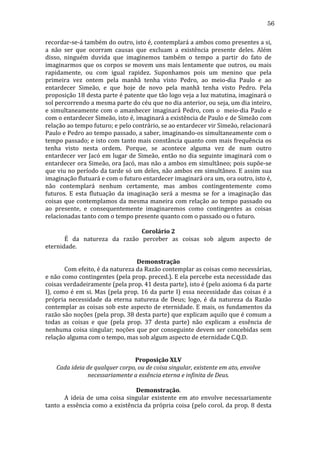 56
recordar-­‐se-­‐á	
   também	
   do	
   outro,	
   isto	
   é,	
   contemplará	
   a	
   ambos	
   como	
   presentes	
   a	
   si,	
  
a	
   não	
   ser	
   que	
   ocorram	
   causas	
   que	
   excluam	
   a	
   existência	
   presente	
   deles.	
   Além	
  
disso,	
   ninguém	
   duvida	
   que	
   imaginemos	
   também	
   o	
   tempo	
   a	
   partir	
   do	
   fato	
   de	
  
imaginarmos	
  que	
  os	
  corpos	
  se	
  movem	
  uns	
  mais	
  lentamente	
  que	
  outros,	
  ou	
  mais	
  
rapidamente,	
   ou	
   com	
   igual	
   rapidez.	
   Suponhamos	
   pois	
   um	
   menino	
   que	
   pela	
  
primeira	
   vez	
   ontem	
   pela	
   manhã	
   tenha	
   visto	
   Pedro,	
   ao	
   meio-­‐dia	
   Paulo	
   e	
   ao	
  
entardecer	
   Simeão,	
   e	
   que	
   hoje	
   de	
   novo	
   pela	
   manhã	
   tenha	
   visto	
   Pedro.	
   Pela	
  
proposição	
   18	
   desta	
   parte	
   é	
   patente	
   que	
   tão	
   logo	
   veja	
   a	
   luz	
   matutina,	
   imaginará	
   o	
  
sol	
  percorrendo	
  a	
  mesma	
  parte	
  do	
  céu	
  que	
  no	
  dia	
  anterior,	
  ou	
  seja,	
  um	
  dia	
  inteiro,	
  
e	
   simultaneamente	
   com	
   o	
   amanhecer	
   imaginará	
   Pedro,	
   com	
   o	
   	
   meio-­‐dia	
   Paulo	
   e	
  
com	
  o	
  entardecer	
  Simeão,	
  isto	
  é,	
  imaginará	
  a	
  existência	
  de	
  Paulo	
  e	
  de	
  Simeão	
  com	
  
relação	
  ao	
  tempo	
  futuro;	
  e	
  pelo	
  contrário,	
  se	
  ao	
  entardecer	
  vir	
  Simeão,	
  relacionará	
  
Paulo	
  e	
  Pedro	
  ao	
  tempo	
  passado,	
  a	
  saber,	
  imaginando-­‐os	
  simultaneamente	
  com	
  o	
  
tempo	
  passado;	
  e	
  isto	
  com	
  tanto	
  mais	
  constância	
  quanto	
  com	
  mais	
  frequência	
  os	
  
tenha	
   visto	
   nesta	
   ordem.	
   Porque,	
   se	
   acontece	
   alguma	
   vez	
   de	
   num	
   outro	
  
entardecer	
   ver	
   Jacó	
   em	
   lugar	
   de	
   Simeão,	
   então	
   no	
   dia	
   seguinte	
   imaginará	
   com	
   o	
  
entardecer	
  ora	
  Simeão,	
  ora	
  Jacó,	
  mas	
  não	
  a	
  ambos	
  em	
  simultâneo;	
  pois	
  supõe-­‐se	
  
que	
  viu	
  no	
  período	
  da	
  tarde	
  só	
  um	
  deles,	
  não	
  ambos	
  em	
  simultâneo.	
  E	
  assim	
  sua	
  
imaginação	
  flutuará	
  e	
  com	
  o	
  futuro	
  entardecer	
  imaginará	
  ora	
  um,	
  ora	
  outro,	
  isto	
  é,	
  
não	
   contemplará	
   nenhum	
   certamente,	
   mas	
   ambos	
   contingentemente	
   como	
  
futuros.	
   E	
   esta	
   flutuação	
   da	
   imaginação	
   será	
   a	
   mesma	
   se	
   for	
   a	
   imaginação	
   das	
  
coisas	
   que	
   contemplamos	
   da	
   mesma	
   maneira	
   com	
   relação	
   ao	
   tempo	
   passado	
   ou	
  
ao	
   presente,	
   e	
   consequentemente	
   imaginaremos	
   como	
   contingentes	
   as	
   coisas	
  
relacionadas	
  tanto	
  com	
  o	
  tempo	
  presente	
  quanto	
  com	
  o	
  passado	
  ou	
  o	
  futuro.	
  
	
  
Corolário	
  2	
  
	
  
É	
   da	
   natureza	
   da	
   razão	
   perceber	
   as	
   coisas	
   sob	
   algum	
   aspecto	
   de	
  
eternidade.	
  
	
  
Demonstração	
  
	
  
Com	
  efeito,	
  é	
  da	
  natureza	
  da	
  Razão	
  contemplar	
  as	
  coisas	
  como	
  necessárias,	
  
e	
  não	
  como	
  contingentes	
  (pela	
  prop.	
  preced.).	
  E	
  ela	
  percebe	
  esta	
  necessidade	
  das	
  
coisas	
  verdadeiramente	
  (pela	
  prop.	
  41	
  desta	
  parte),	
  isto	
  é	
  (pelo	
  axioma	
  6	
  da	
  parte	
  
I),	
   como	
   é	
   em	
   si.	
   Mas	
   (pela	
   prop.	
   16	
   da	
   parte	
   I)	
   essa	
   necessidade	
   das	
   coisas	
   é	
   a	
  
própria	
   necessidade	
   da	
   eterna	
   natureza	
   de	
   Deus;	
   logo,	
   é	
   da	
   natureza	
   da	
   Razão	
  
contemplar	
  as	
  coisas	
  sob	
  este	
  aspecto	
  de	
  eternidade.	
  E	
  mais,	
  os	
  fundamentos	
  da	
  
razão	
  são	
  noções	
  (pela	
  prop.	
  38	
  desta	
  parte)	
  que	
  explicam	
  aquilo	
  que	
  é	
  comum	
  a	
  
todas	
   as	
   coisas	
   e	
   que	
   (pela	
   prop.	
   37	
   desta	
   parte)	
   não	
   explicam	
   a	
   essência	
   de	
  
nenhuma	
  coisa	
  singular;	
  noções	
  que	
  por	
  conseguinte	
  devem	
  ser	
  concebidas	
  sem	
  
relação	
  alguma	
  com	
  o	
  tempo,	
  mas	
  sob	
  algum	
  aspecto	
  de	
  eternidade	
  C.Q.D.	
  
	
  
	
  
Proposição	
  XLV	
  
Cada	
  ideia	
  de	
  qualquer	
  corpo,	
  ou	
  de	
  coisa	
  singular,	
  existente	
  em	
  ato,	
  envolve	
  
necessariamente	
  a	
  essência	
  eterna	
  e	
  infinita	
  de	
  Deus.	
  
	
  
Demonstração.	
  
	
  
A	
   ideia	
   de	
   uma	
   coisa	
   singular	
   existente	
   em	
   ato	
   envolve	
   necessariamente	
  
tanto	
  a	
  essência	
  como	
  a	
  existência	
  da	
  própria	
  coisa	
  (pelo	
  corol.	
  da	
  prop.	
  8	
  desta	
  

 