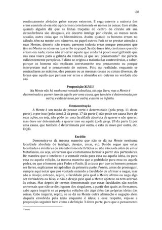 58
continuamente	
   afetados	
   pelos	
   corpos	
   externos.	
   E	
   seguramente	
   a	
   maioria	
   dos	
  
erros	
  consiste	
  só	
  em	
  não	
  aplicarmos	
  corretamente	
  os	
  nomes	
  às	
  coisas.	
  Com	
  efeito,	
  
quando	
   alguém	
   diz	
   que	
   as	
   linhas	
   traçadas	
   do	
   centro	
   do	
   círculo	
   até	
   sua	
  
circunferência	
   são	
   desiguais,	
   ele	
   decerto	
   intelige	
   por	
   círculo,	
   ao	
   menos	
   nesta	
  
ocasião,	
   outra	
   coisa	
   que	
   os	
   Matemáticos.	
   Assim,	
   quando	
   os	
   homens	
   erram	
   no	
  
cálculo,	
  têm	
  na	
  mente	
  uns	
  números,	
  no	
  papel	
  outros.	
  Pois	
  se	
  se	
  prestar	
  atenção	
  a	
  
suas	
   Mentes,	
   decerto	
   não	
   erram;	
   parecem	
   todavia	
   errar	
   porque	
   pensamos	
   que	
  
têm	
  na	
  Mente	
  os	
  números	
  que	
  estão	
  no	
  papel.	
  Se	
  não	
  fosse	
  isto,	
  creríamos	
  que	
  não	
  
erram	
  em	
  nada;	
  como	
  não	
  cri	
  errar	
  aquele	
  que	
  ainda	
  há	
  pouco	
  ouvi	
  gritando	
  que	
  
sua	
   casa	
   voara	
   para	
   a	
   galinha	
   do	
   vizinho,	
   já	
   que	
   seu	
   pensamento21	
   me	
   parecia	
  
suficientemente	
  perspícuo.	
  E	
  disto	
  se	
  origina	
  a	
  maioria	
  das	
  controvérsias,	
  a	
  saber,	
  
porque	
   os	
   homens	
   não	
   explicam	
   corretamente	
   seu	
   pensamento	
   ou	
   porque	
  
interpretam	
   mal	
   o	
   pensamento	
   de	
   outrem.	
   Pois,	
   na	
   realidade,	
   enquanto	
   se	
  
contradizem	
  ao	
  máximo,	
  eles	
  pensam	
  ou	
  as	
  mesmas	
  coisas	
  ou	
  coisas	
  diversas,	
  de	
  
forma	
   que	
   aquilo	
   que	
   pensam	
   ser	
   erros	
   e	
   absurdos	
   em	
   outrem	
   na	
   verdade	
   não	
  
são.	
  
	
  
Proposição	
  XLVIII	
  
Na	
  Mente	
  não	
  há	
  nenhuma	
  vontade	
  absoluta,	
  ou	
  seja,	
  livre;	
  mas	
  a	
  Mente	
  é	
  
determinada	
  a	
  querer	
  isso	
  ou	
  aquilo	
  por	
  uma	
  causa,	
  que	
  também	
  é	
  determinada	
  por	
  
outra,	
  e	
  esta	
  de	
  novo	
  por	
  outra,	
  e	
  assim	
  ao	
  infinito.	
  
	
  
Demonstração	
  
	
  
A	
   Mente	
   é	
   um	
   modo	
   de	
   pensar	
   certo	
   e	
   determinado	
   (pela	
   prop.	
   11	
   desta	
  
parte),	
  e	
  por	
  isso	
  (pelo	
  corol.	
  2	
  da	
  prop.	
  17	
  da	
  parte	
  I)	
  não	
  pode	
  ser	
  causa	
  livre	
  de	
  
suas	
  ações,	
  ou	
  seja,	
  não	
  pode	
  ter	
  uma	
  faculdade	
  absoluta	
  de	
  querer	
  e	
  não	
  querer;	
  
mas	
  deve	
  ser	
  determinada	
  a	
  querer	
  isso	
  ou	
  aquilo	
  (pela	
  prop.	
  28	
  da	
  parte	
  I)	
  por	
  
uma	
   causa,	
   que	
   também	
   é	
   determinada	
   por	
   outra,	
   e	
   esta	
   de	
   novo	
   por	
   outra,	
   etc.	
  
C.Q.D.	
  
	
  
Escólio	
  
	
  
Demonstra-­‐se	
   da	
   mesma	
   maneira	
   que	
   não	
   se	
   dá	
   na	
   Mente	
   nenhuma	
  
faculdade	
   absoluta	
   de	
   inteligir,	
   desejar,	
   amar,	
   etc.	
   Donde	
   segue	
   que	
   estas	
  
faculdades	
  e	
  similares	
  ou	
  são	
  inteiramente	
  fictícias	
  ou	
  não	
  são	
  nada	
  além	
  de	
  entes	
  
Metafísicos,	
  ou	
  seja,	
  universais	
  que	
  costumamos	
  formar	
  a	
  partir	
  dos	
  particulares.	
  
De	
  maneira	
  que	
  o	
  intelecto	
  e	
  a	
  vontade	
  estão	
  para	
  essa	
  ou	
  aquela	
  ideia,	
  ou	
  para	
  
essa	
   ou	
   aquela	
   volição,	
   da	
   mesma	
   maneira	
   que	
   a	
   pedridade	
   para	
   essa	
   ou	
   aquela	
  
pedra,	
  ou	
  que	
  o	
  homem	
  para	
  Pedro	
  e	
  Paulo.	
  Já	
  a	
  causa	
  por	
  que	
  os	
  homens	
  pensam	
  
ser	
  livres,	
  explicamos	
  no	
  apêndice	
  da	
  primeira	
  parte.	
  Porém,	
  antes	
  de	
  prosseguir,	
  
cumpre	
  aqui	
  notar	
  que	
  por	
  vontade	
  entendo	
  a	
  faculdade	
  de	
  afirmar	
  e	
  negar,	
  mas	
  
não	
  o	
  desejo;	
  entendo,	
  repito,	
  a	
  faculdade	
  pela	
  qual	
  a	
  Mente	
  afirma	
  ou	
  nega	
  algo	
  
ser	
  verdadeiro	
  ou	
  falso,	
  e	
  não	
  o	
  desejo	
  pelo	
  qual	
  a	
  Mente	
  apetece	
  ou	
  tem	
  aversão	
  
às	
   coisas.	
   Mas	
   depois	
   de	
   termos	
   demonstrado	
   que	
   essas	
   faculdades	
   são	
   noções	
  
universais	
  que	
  não	
  se	
  distinguem	
  dos	
  singulares,	
  a	
  partir	
  dos	
  quais	
  as	
  formamos,	
  
cabe	
  agora	
  inquirir	
  se	
  as	
  próprias	
  volições	
  são	
  algo	
  além	
  das	
  próprias	
  ideias	
  das	
  
coisas.	
   Cabe	
   inquirir,	
   repito,	
   se	
   se	
   dá	
   na	
   Mente	
   outra	
   afirmação	
   e	
   negação	
   além	
  
daquela	
   envolvida	
   pela	
   ideia	
   enquanto	
   é	
   ideia;	
   a	
   esse	
   respeito,	
   veja-­‐se	
   a	
  
proposição	
  seguinte	
  bem	
  como	
  a	
  definição	
  3	
  desta	
  parte,	
  para	
  que	
  o	
  pensamento	
  
21

	
  mens	
  

 