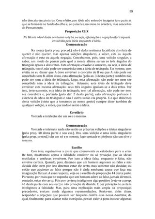 59
não	
  descaia	
  em	
  pinturas.	
  Com	
  efeito,	
  por	
  ideia	
  não	
  entendo	
  imagens	
  tais	
  quais	
  as	
  
que	
  se	
  formam	
  no	
  fundo	
  do	
  olho	
  e,	
  se	
  quiseres,	
  no	
  meio	
  do	
  cérebro,	
  mas	
  conceitos	
  
do	
  Pensamento.	
  
Proposição	
  XLIX	
  
Na	
  Mente	
  não	
  é	
  dada	
  nenhuma	
  volição,	
  ou	
  seja,	
  afirmação	
  e	
  negação	
  afora	
  aquela	
  
envolvida	
  pela	
  ideia	
  enquanto	
  é	
  ideia.	
  
Demonstração	
  
	
  
Na	
  mente	
  (pela	
  prop.	
  preced.)	
  não	
  é	
  dada	
  nenhuma	
  faculdade	
  absoluta	
  de	
  
querer	
   e	
   não	
   querer,	
   mas	
   apenas	
   volições	
   singulares,	
   a	
   saber,	
   esta	
   ou	
   aquela	
  
afirmação	
   e	
   esta	
   ou	
   aquela	
   negação.	
   Concebamos,	
   pois,	
   uma	
   volição	
   singular,	
   a	
  
saber,	
   um	
   modo	
   de	
   pensar	
   pelo	
   qual	
   a	
   mente	
   afirma	
   serem	
   os	
   três	
   ângulos	
   do	
  
triângulo	
   iguais	
   a	
   dois	
   retos.	
   Esta	
   afirmação	
   envolve	
   o	
   conceito,	
   ou	
   seja,	
   a	
   ideia	
   de	
  
triângulo,	
  isto	
  é,	
  não	
  pode	
  ser	
  concebida	
  sem	
  a	
  ideia	
  de	
  triângulo.	
  É	
  o	
  mesmo,	
  com	
  
efeito,	
   se	
   eu	
   disser	
   que	
   A	
   deve	
   envolver	
   o	
   conceito	
   de	
   B	
   ou	
   que	
   A	
   não	
   pode	
   ser	
  
concebido	
   sem	
   B.	
   Além	
   disso,	
   esta	
   afirmação	
   (pelo	
   ax.	
   3	
   desta	
   parte)	
   também	
   não	
  
pode	
   ser	
   sem	
   a	
   ideia	
   de	
   triângulo.	
   Logo,	
   esta	
   afirmação	
   não	
   pode	
   ser	
   nem	
   ser	
  
concebida	
   sem	
   a	
   ideia	
   de	
   triângulo.	
   	
   Ademais,	
   esta	
   ideia	
   de	
   triângulo	
   deve	
  
envolver	
   esta	
   mesma	
   afirmação:	
   seus	
   três	
   ângulos	
   igualam-­‐se	
   a	
   dois	
   retos.	
   Por	
  
isso,	
   inversamente,	
   esta	
   ideia	
   de	
   triângulo,	
   sem	
   tal	
   afirmação,	
   não	
   pode	
   ser	
   nem	
  
ser	
   concebida	
   e,	
   portanto	
   (pela	
   def.	
   2	
   desta	
   parte),	
   esta	
   afirmação	
   pertence	
   à	
  
essência	
  da	
  ideia	
  do	
  triângulo	
  e	
  não	
  é	
  outro	
  senão	
  ela	
  própria.	
  E	
  o	
  que	
  dissemos	
  
desta	
   volição	
   (visto	
   que	
   a	
   tomamos	
   ao	
   nosso	
   gosto)	
   cumpre	
   dizer	
   também	
   de	
  
qualquer	
  volição,	
  a	
  saber,	
  que	
  nada	
  é	
  senão	
  a	
  ideia.	
  
	
  
Corolário	
  
	
  
Vontade	
  e	
  intelecto	
  são	
  um	
  só	
  e	
  o	
  mesmo.	
  
	
  
Demonstração	
  
	
  
Vontade	
   e	
   intelecto	
   nada	
   são	
   senão	
   as	
   próprias	
   volições	
   e	
   ideias	
   singulares	
  
(pela	
   prop.	
   48	
   desta	
   parte	
   e	
   seu	
   esc.).	
   Ora,	
   uma	
   volição	
   e	
   uma	
   ideia	
   singulares	
  
(pela	
  prop.	
  preced.)	
  são	
  um	
  só	
  e	
  o	
  mesmo,	
  logo	
  vontade	
  e	
  intelecto	
  são	
  um	
  só	
  e	
  o	
  
mesmo.	
  
	
  
Escólio	
  
	
  
Com	
   isso,	
   suprimimos	
   a	
   causa	
   que	
   comumente	
   se	
   estabelece	
   para	
   o	
   erro.	
  
De	
   fato,	
   mostramos	
   acima	
   a	
   falsidade	
   consistir	
   na	
   só	
   privação	
   que	
   as	
   ideias	
  
mutiladas	
   e	
   confusas	
   envolvem.	
   Por	
   isso	
   a	
   ideia	
   falsa,	
   enquanto	
   é	
   falsa,	
   não	
  
envolve	
   certeza.	
   Quando,	
   pois,	
   dizemos	
   que	
   um	
   homem	
   aquiesce	
   ao	
   falso	
   e	
   não	
  
duvida	
  dele,	
  nem	
  por	
  isso	
  dizemos	
  estar	
  ele	
  certo,	
  mas	
  somente	
  não	
  duvidar,	
  ou	
  
então	
   que	
   aquiesce	
   ao	
   falso	
   porque	
   não	
   é	
   dada	
   nenhuma	
   causa	
   que	
   faça	
   sua	
  
imaginação	
  flutuar.	
  A	
  esse	
  respeito,	
  veja-­‐se	
  o	
  escólio	
  da	
  proposição	
  44	
  desta	
  parte.	
  
Portanto,	
  por	
  mais	
  que	
  se	
  suponha	
  que	
  um	
  homem	
  adere	
  ao	
  falso,	
  jamais	
  diremos,	
  
contudo,	
  estar	
  ele	
  certo.	
  Pois	
  por	
  certeza	
  inteligimos	
  algo	
  positivo	
  (veja-­‐se	
  a	
  prop.	
  
43	
  desta	
  parte	
  com	
  seu	
  esc.)	
  e	
  não	
  privação	
  de	
  dúvida.	
  E	
  por	
  privação	
  de	
  certeza	
  
inteligimos	
   a	
   falsidade.	
   Mas,	
   para	
   uma	
   explicação	
   mais	
   ampla	
   da	
   proposição	
  
precedente,	
   restam	
   ainda	
   algumas	
   recomendações.	
   Resta-­‐me,	
   além	
   disso,	
  
responder	
   a	
   objeções	
   que	
   possam	
   ser	
   lançadas	
   contra	
   essa	
   nossa	
   doutrina;	
   da	
  
qual,	
   finalmente,	
   para	
   afastar	
   todo	
   escrúpulo,	
   pensei	
   valer	
   a	
   pena	
   indicar	
   algumas	
  

 