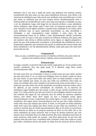 6
distintos,	
   isto	
   é,	
   um	
   sem	
   a	
   ajuda	
   do	
   outro,	
   não	
   podemos	
   daí	
   concluir,	
   porém,	
  
constituírem	
  eles	
  dois	
  entes,	
  ou	
  seja,	
  duas	
  substâncias	
  diversas.	
  Com	
  efeito,	
  é	
  da	
  
natureza	
   da	
   substância	
   que	
   cada	
   um	
   de	
   seus	
   atributos	
   seja	
   concebido	
   por	
   si,	
   visto	
  
que	
   todos	
   os	
   atributos	
   que	
   ela	
   tem	
   sempre	
   foram	
   simultaneamente	
   nela,	
   e	
  
nenhum	
  pôde	
  ser	
  produzido	
  por	
  outro,	
  mas	
  cada	
  um	
  exprime	
  a	
  realidade,	
  ou	
  seja,	
  
o	
   ser	
   da	
   substância.	
   Logo,	
   está	
   longe	
   de	
   ser	
   absurdo	
   atribuir	
   a	
   uma	
   substância	
  
vários	
   atributos;	
   mais	
   ainda,	
   nada	
   é	
   mais	
   claro	
   na	
   natureza	
   quanto	
   dever	
   cada	
  
ente	
  conceber-­‐se	
  sob	
  algum	
  atributo,	
  e	
  quanto	
  mais	
  realidade	
  ou	
  ser	
  tenha,	
  tanto	
  
mais	
   atributos	
   tem,	
   os	
   quais	
   exprimem	
   necessidade,	
   ou	
   seja,	
   eternidade	
   e	
  
infinidade,	
   e	
   por	
   consequência,	
   nada	
   também	
   é	
   mais	
   claro	
   do	
   que	
  
necessariamente	
   haver	
   de	
   se	
   definir	
   o	
   ente	
   absolutamente	
   infinito	
   (conforme	
  
demos	
  na	
  def.	
  6)	
  como	
  o	
  ente	
  que	
  consiste	
  em	
  infinitos	
  atributos,	
  dos	
  quais	
  cada	
  
um	
   exprime	
   uma	
   eterna	
   e	
   infinita	
   essência	
   certa.	
   Agora,	
   se	
   alguém	
   perguntar	
   a	
  
partir	
   de	
   que	
   sinal	
   poderemos	
   reconhecer	
   a	
   diversidade	
   das	
   substâncias,	
   leia	
   as	
  
proposições	
  seguintes,	
  que	
  mostram	
  não	
  existir	
  na	
  natureza	
  das	
  coisas	
  senão	
  uma	
  
única	
  substância	
  e	
  ser	
  ela	
  absolutamente	
  infinita,	
  razão	
  pela	
  qual	
  este	
  sinal	
  será	
  
procurado	
  em	
  vão.	
  	
  
	
  
Proposição	
  XI	
  
Deus,	
  ou	
  seja,	
  a	
  substância	
  que	
  consiste	
  em	
  infinitos	
  atributos,	
  dos	
  quais	
  cada	
  um	
  
exprime	
  uma	
  essência	
  eterna	
  e	
  infinita,	
  existe	
  necessariamente.	
  
	
  
Demonstração	
  
Se	
  negas,	
  concebe,	
  se	
  possível,	
  Deus	
  não	
  existir.	
  Logo	
  (pelo	
  ax.	
  7)	
  sua	
  essência	
  não	
  
envolve	
   existência.	
   Ora,	
   isto	
   (pela	
   prop.	
   7)	
   é	
   absurdo.	
   Logo	
   Deus	
   existe	
  
necessariamente.	
  CQD.	
  
Doutra	
  Maneira	
  
De	
   toda	
   coisa	
   deve	
   ser	
   assinalada	
   a	
   causa	
   ou	
   razão	
   tanto	
   por	
   que	
   existe,	
   quanto	
  
por	
  que	
  não	
  existe.	
  P.	
  ex.,	
  se	
  existe	
  um	
  triângulo,	
  deve	
  ser	
  dada	
  a	
  razão	
  ou	
  causa	
  
por	
   que	
   existe;	
   se,	
   por	
   outro	
   lado,	
   não	
   existe,	
   deve	
   ser	
   dada	
   também	
   a	
   razão	
   ou	
  
causa	
   que	
   impede	
   que	
   exista,	
   ou	
   seja,	
   que	
   inibe	
   sua	
   existência.	
   Esta	
   razão	
   ou	
  
causa,	
  na	
  verdade,	
  deve	
  estar	
  contida	
  ou	
  na	
  natureza	
  da	
  coisa	
  ou	
  fora	
  dela.	
  P.	
  ex.,	
  a	
  
razão	
   por	
   que	
   não	
   existe	
   um	
   círculo	
   quadrado,	
   sua	
   própria	
   natureza	
   indica;	
   não	
   é	
  
de	
   admirar,	
   já	
   que	
   envolve	
   contradição.	
   Ao	
   contrário,	
   da	
   só	
   natureza	
   da	
  
substância	
   segue	
   também	
   por	
   que	
   existe,	
   a	
   saber,	
   já	
   que	
   envolve	
   existência	
   (ver	
  
prop.	
  7).	
  A	
  razão,	
  porém,	
  por	
  que	
  um	
  círculo	
  ou	
  um	
  triângulo	
  existem	
  ou	
  por	
  que	
  
não	
   existem	
   não	
   segue	
   de	
   sua	
   natureza,	
   mas	
   da	
   ordem	
   da	
   natureza	
   corpórea	
  
inteira;	
   com	
   efeito,	
   disto	
   deve	
   seguir	
   ou	
   que	
   o	
   triângulo	
   existe	
   agora	
  
necessariamente	
   ou	
   que	
   é	
   impossível	
   que	
   exista	
   agora.	
   E	
   essas	
   coisas	
   são	
   por	
   si	
  
manifestas.	
   Daí	
   segue	
   existir	
   necessariamente	
   isso	
   de	
   que	
   não	
   é	
   dada	
   nenhuma	
  
razão	
  nem	
  causa	
  que	
  impeça	
  que	
  exista.	
  E	
  assim,	
  se	
  não	
  pode	
  ser	
  dada	
  nenhuma	
  
razão	
   nem	
   causa	
   que	
   impeça	
   que	
   Deus	
   exista,	
   ou	
   que	
   iniba	
   sua	
   existência,	
   é	
   de	
  
certeza	
   a	
   concluir	
   que	
   ele	
   existe	
   necessariamente.	
   Mas	
   se	
   tal	
   razão	
   ou	
   causa	
   fosse	
  
dada,	
   deveria	
   ser	
   dada	
   ou	
   na	
   própria	
   natureza	
   de	
   Deus	
   ou	
   fora	
   dela,	
   isto	
   é,	
   em	
  
outra	
   substância	
   de	
   outra	
   natureza.	
   Pois	
   se	
   fosse	
   de	
   mesma	
   natureza,	
   por	
   isso	
  
mesmo	
  seria	
  concedido	
  Deus	
  ser	
  dado	
  [existir].	
  Mas	
  uma	
  substância	
  que	
  fosse	
  de	
  
outra	
   natureza,	
   nada	
   tendo	
   em	
   comum	
   	
   com	
   Deus	
   (pela	
   prop.	
   2),	
   por	
   isso	
   não	
  
poderia	
  nem	
  pôr	
  nem	
  tirar	
  a	
  existência	
  dele.	
  Portanto,	
  como	
  uma	
  razão	
  ou	
  causa	
  
que	
   iniba	
   a	
   existência	
   divina	
   não	
   pode	
   ser	
   dada	
   fora	
   da	
   natureza	
   divina,	
   deverá	
  

 