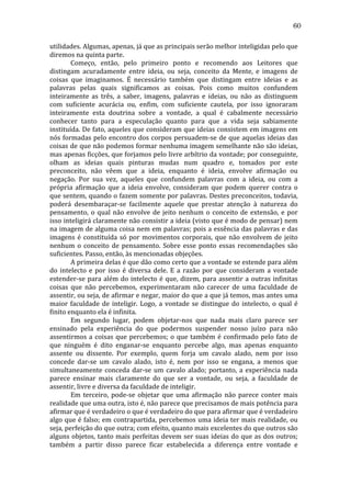 60
utilidades.	
  Algumas,	
  apenas,	
  já	
  que	
  as	
  principais	
  serão	
  melhor	
  inteligidas	
  pelo	
  que	
  
diremos	
  na	
  quinta	
  parte.	
  
	
  
Começo,	
   então,	
   pelo	
   primeiro	
   ponto	
   e	
   recomendo	
   aos	
   Leitores	
   que	
  
distingam	
   acuradamente	
   entre	
   ideia,	
   ou	
   seja,	
   conceito	
   da	
   Mente,	
   e	
   imagens	
   de	
  
coisas	
   que	
   imaginamos.	
   É	
   necessário	
   também	
   que	
   distingam	
   entre	
   ideias	
   e	
   as	
  
palavras	
   pelas	
   quais	
   significamos	
   as	
   coisas.	
   Pois	
   como	
   muitos	
   confundem	
  
inteiramente	
   as	
   três,	
   a	
   saber,	
   imagens,	
   palavras	
   e	
   ideias,	
   ou	
   não	
   as	
   distinguem	
  
com	
   suficiente	
   acurácia	
   ou,	
   enfim,	
   com	
   suficiente	
   cautela,	
   por	
   isso	
   ignoraram	
  
inteiramente	
   esta	
   doutrina	
   sobre	
   a	
   vontade,	
   a	
   qual	
   é	
   cabalmente	
   necessário	
  
conhecer	
   tanto	
   para	
   a	
   especulação	
   quanto	
   para	
   que	
   a	
   vida	
   seja	
   sabiamente	
  
instituída.	
  De	
  fato,	
  aqueles	
  que	
  consideram	
  que	
  ideias	
  consistem	
  em	
  imagens	
  em	
  
nós	
  formadas	
  pelo	
  encontro	
  dos	
  corpos	
  persuadem-­‐se	
  de	
  que	
  aquelas	
  ideias	
  das	
  
coisas	
  de	
  que	
  não	
  podemos	
  formar	
  nenhuma	
  imagem	
  semelhante	
  não	
  são	
  ideias,	
  
mas	
  apenas	
  ficções,	
  que	
  forjamos	
  pelo	
  livre	
  arbítrio	
  da	
  vontade;	
  por	
  conseguinte,	
  
olham	
   as	
   ideias	
   quais	
   pinturas	
   mudas	
   num	
   quadro	
   e,	
   tomados	
   por	
   este	
  
preconceito,	
   não	
   vêem	
   que	
   a	
   ideia,	
   enquanto	
   é	
   ideia,	
   envolve	
   afirmação	
   ou	
  
negação.	
   Por	
   sua	
   vez,	
   aqueles	
   que	
   confundem	
   palavras	
   com	
   a	
   ideia,	
   ou	
   com	
   a	
  
própria	
   afirmação	
   que	
   a	
   ideia	
   envolve,	
   consideram	
   que	
   podem	
   querer	
   contra	
   o	
  
que	
  sentem,	
  quando	
  o	
  fazem	
  somente	
  por	
  palavras.	
  Destes	
  preconceitos,	
  todavia,	
  
poderá	
   desembaraçar-­‐se	
   facilmente	
   aquele	
   que	
   prestar	
   atenção	
   à	
   natureza	
   do	
  
pensamento,	
   o	
   qual	
   não	
   envolve	
   de	
   jeito	
   nenhum	
   o	
   conceito	
   de	
   extensão,	
   e	
   por	
  
isso	
  inteligirá	
  claramente	
  não	
  consistir	
  a	
  ideia	
  (visto	
  que	
  é	
  modo	
  de	
  pensar)	
  nem	
  
na	
  imagem	
  de	
  alguma	
  coisa	
  nem	
  em	
  palavras;	
  pois	
  a	
  essência	
  das	
  palavras	
  e	
  das	
  
imagens	
   é	
   constituída	
   só	
   por	
   movimentos	
   corporais,	
   que	
   não	
   envolvem	
   de	
   jeito	
  
nenhum	
   o	
   conceito	
   de	
   pensamento.	
   Sobre	
   esse	
   ponto	
   essas	
   recomendações	
   são	
  
suficientes.	
  Passo,	
  então,	
  às	
  mencionadas	
  objeções.	
  
	
  
A	
  primeira	
  delas	
  é	
  que	
  dão	
  como	
  certo	
  que	
  a	
  vontade	
  se	
  estende	
  para	
  além	
  
do	
   intelecto	
   e	
   por	
   isso	
   é	
   diversa	
   dele.	
   E	
   a	
   razão	
   por	
   que	
   consideram	
   a	
   vontade	
  
estender-­‐se	
   para	
   além	
   do	
   intelecto	
   é	
   que,	
   dizem,	
   para	
   assentir	
   a	
   outras	
   infinitas	
  
coisas	
   que	
   não	
   percebemos,	
   experimentaram	
   não	
   carecer	
   de	
   uma	
   faculdade	
   de	
  
assentir,	
  ou	
  seja,	
  de	
  afirmar	
  e	
  negar,	
  maior	
  do	
  que	
  a	
  que	
  já	
  temos,	
  mas	
  antes	
  uma	
  
maior	
   faculdade	
   de	
   inteligir.	
   Logo,	
   a	
   vontade	
   se	
   distingue	
   do	
   intelecto,	
   o	
   qual	
   é	
  
finito	
  enquanto	
  ela	
  é	
  infinita.	
  
	
  
Em	
   segundo	
   lugar,	
   podem	
   objetar-­‐nos	
   que	
   nada	
   mais	
   claro	
   parece	
   ser	
  
ensinado	
   pela	
   experiência	
   do	
   que	
   podermos	
   suspender	
   nosso	
   juízo	
   para	
   não	
  
assentirmos	
   a	
   coisas	
   que	
   percebemos;	
   o	
   que	
   também	
   é	
   confirmado	
   pelo	
   fato	
   de	
  
que	
   ninguém	
   é	
   dito	
   enganar-­‐se	
   enquanto	
   percebe	
   algo,	
   mas	
   apenas	
   enquanto	
  
assente	
   ou	
   dissente.	
   Por	
   exemplo,	
   quem	
   forja	
   um	
   cavalo	
   alado,	
   nem	
   por	
   isso	
  
concede	
   dar-­‐se	
   um	
   cavalo	
   alado,	
   isto	
   é,	
   nem	
   por	
   isso	
   se	
   engana,	
   a	
   menos	
   que	
  
simultaneamente	
   conceda	
   dar-­‐se	
   um	
   cavalo	
   alado;	
   portanto,	
   a	
   experiência	
   nada	
  
parece	
   ensinar	
   mais	
   claramente	
   do	
   que	
   ser	
   a	
   vontade,	
   ou	
   seja,	
   a	
   faculdade	
   de	
  
assentir,	
  livre	
  e	
  diversa	
  da	
  faculdade	
  de	
  inteligir.	
  
	
  
Em	
   terceiro,	
   pode-­‐se	
   objetar	
   que	
   uma	
   afirmação	
   não	
   parece	
   conter	
   mais	
  
realidade	
  que	
  uma	
  outra,	
  isto	
  é,	
  não	
  parece	
  que	
  precisamos	
  de	
  mais	
  potência	
  para	
  
afirmar	
  que	
  é	
  verdadeiro	
  o	
  que	
  é	
  verdadeiro	
  do	
  que	
  para	
  afirmar	
  que	
  é	
  verdadeiro	
  
algo	
  que	
  é	
  falso;	
  em	
  contrapartida,	
  percebemos	
  uma	
  ideia	
  ter	
  mais	
  realidade,	
  ou	
  
seja,	
  perfeição	
  do	
  que	
  outra;	
  com	
  efeito,	
  quanto	
  mais	
  excelentes	
  do	
  que	
  outros	
  são	
  
alguns	
  objetos,	
  tanto	
  mais	
  perfeitas	
  devem	
  ser	
  suas	
  ideias	
  do	
  que	
  as	
  dos	
  outros;	
  
também	
   a	
   partir	
   disso	
   parece	
   ficar	
   estabelecida	
   a	
   diferença	
   entre	
   vontade	
   e	
  

 