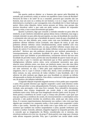 61
intelecto.	
  
	
  
Em	
   quarto,	
   pode-­‐se	
   objetar:	
   se	
   o	
   homem	
   não	
   operar	
   pela	
   liberdade	
   da	
  
vontade,	
   que	
   acontecerá,	
   então,	
   se	
   estiver	
   em	
   equilíbrio	
   como	
   o	
   asno	
   de	
   Buridan?	
  
Perecerá	
   de	
   fome	
   e	
   de	
   sede?	
   Se	
   eu	
   o	
   conceder,	
   parecerá	
   que	
   concebo	
   não	
   um	
  
homem,	
   mas	
   um	
   asno	
   ou	
   a	
   estátua	
   de	
   um	
   homem;	
   e	
   se	
   eu	
   o	
   negar,	
   então	
   ele	
   se	
  
determinará	
  a	
  si	
  próprio	
  e,	
  por	
  conseguinte,	
  tem	
  a	
  faculdade	
  de	
  ir	
  e	
  fazer	
  tudo	
  que	
  
quiser.	
   Afora	
   estas	
   objeções,	
   talvez	
   outras	
   possam	
   ser	
   feitas,	
   mas	
   porque	
   não	
  
preciso	
   elucubrar	
   sobre	
   o	
   que	
   cada	
   um	
   pode	
   sonhar,	
   cuidarei	
   de	
   responder	
  
apenas	
  a	
  estas,	
  e	
  isso	
  o	
  mais	
  brevemente	
  que	
  puder.	
  
	
  
Quanto	
  à	
  primeira,	
  digo	
  que	
  concedo	
  a	
  vontade	
  estender-­‐se	
  para	
  além	
  do	
  
intelecto,	
  se	
  por	
  intelecto	
  entenderem	
  apenas	
  ideias	
  claras	
  e	
  distintas;	
  mas	
  nego	
  a	
  
vontade	
  estender-­‐se	
  para	
  além	
  das	
  percepções,	
  ou	
  seja,	
  da	
  faculdade	
  de	
  conceber;	
  
e	
  certamente	
  não	
  vejo	
  por	
  que	
  a	
  faculdade	
  de	
  querer,	
  mais	
  do	
  que	
  a	
  faculdade	
  de	
  
sentir,	
   deva	
   ser	
   dita	
   infinita;	
   pois,	
   assim	
   como	
   com	
   essa	
   faculdade	
   de	
   querer	
  
podemos	
   afirmar	
   infinitas	
   coisas	
   (contudo,	
   uma	
   depois	
   de	
   outra,	
   já	
   que	
   não	
  
podemos	
   afirmar	
   infinitas	
   coisas	
   simultaneamente),	
   assim	
   também	
   com	
   essa	
  
faculdade	
   de	
   sentir	
   podemos	
   sentir,	
   ou	
   seja,	
   perceber	
   infinitos	
   corpos	
   (mas	
   um	
  
depois	
  de	
  outro).	
  E	
  se	
  disserem	
  que	
  são	
  dadas	
  infinitas	
  coisas	
  que	
  não	
  podemos	
  
perceber?	
   	
   Retruco	
   que	
   não	
   podemos	
   alcançá-­‐las	
   por	
   nenhum	
   pensamento	
   e,	
  
consequentemente,	
   por	
   nenhuma	
   faculdade	
   de	
   querer.	
   Mas,	
   dizem,	
   se	
   Deus	
  
quisesse	
   fazer	
   que	
   também	
   as	
   percebêssemos,	
   certamente	
   deveria	
   dar-­‐nos	
   uma	
  
faculdade	
  de	
  perceber	
  maior,	
  porém	
  não	
  uma	
  faculdade	
  de	
  querer	
  maior	
  do	
  que	
  a	
  
que	
   nos	
   deu;	
   o	
   que	
   é	
   o	
   mesmo	
   que	
   dissessem	
   que	
   se	
   Deus	
   quisesse	
   fazer	
   que	
  
inteligíssemos	
   infinitos	
   outros	
   entes,	
   seria	
   certamente	
   necessário	
   que,	
   para	
  
abarcar	
   esses	
   infinitos	
   entes,	
   nos	
   desse	
   um	
   intelecto	
   maior,	
   mas	
   não	
   uma	
   ideia	
  
mais	
  universal	
  do	
  ente	
  do	
  que	
  a	
  que	
  nos	
  deu.	
  Com	
  efeito,	
  mostramos	
  a	
  vontade	
  ser	
  
um	
   ente	
   universal,	
   ou	
   seja,	
   a	
   ideia	
   pela	
   qual	
   explicamos	
   todas	
   as	
   volições	
  
singulares,	
   isto	
   é,	
   o	
   que	
   é	
   comum	
   a	
   todas	
   elas.	
   Assim,	
   como	
   acreditam	
   que	
   essa	
  
ideia	
   comum,	
   ou	
   seja,	
   universal,	
   de	
   todas	
   volições	
   é	
   uma	
   faculdade,	
   não	
   é	
   de	
  
admirar	
   de	
   jeito	
   nenhum	
   que	
   digam	
   que	
   essa	
   faculdade	
   se	
   estende	
   ao	
   infinito	
  
ultrapassando	
  os	
  limites	
  do	
  intelecto.	
  Com	
  efeito,	
  o	
  universal	
  é	
  dito	
  igualmente	
  de	
  
um,	
  de	
  muitos	
  e	
  de	
  infinitos	
  indivíduos.	
  	
  	
  	
  
	
  
À	
  segunda	
  objeção	
  respondo	
  negando	
  termos	
  o	
  livre	
  poder	
  para	
  suspender	
  
o	
   juízo.	
   Pois	
   quando	
   dizemos	
   que	
   alguém	
   suspende	
   o	
   juízo	
   nada	
   dizemos	
   senão	
  
que	
  vê	
  não	
  perceber	
  a	
  coisa	
  adequadamente.	
  Portanto,	
  a	
  suspensão	
  do	
  juízo	
  é,	
  na	
  
verdade,	
   uma	
   percepção	
   e	
   não	
   uma	
   livre	
   vontade.	
   Para	
   entendê-­‐lo	
   claramente,	
  
concebamos	
   uma	
   criança	
   imaginando	
   um	
   cavalo	
   alado	
   e	
   não	
   percebendo	
  
nenhuma	
  outra	
  coisa.	
  Visto	
  que	
  essa	
  imaginação	
  envolve	
  (pelo	
  corol.	
  da	
  prop.	
  17	
  
desta	
   parte)	
   a	
   existência	
   do	
   cavalo	
   e	
   que	
   a	
   criança	
   não	
   percebe	
   o	
   que	
   quer	
   que	
  
seja	
  que	
  suprima	
  a	
  existência	
  do	
  cavalo,	
  ela	
  necessariamente	
  o	
  contemplará	
  como	
  
presente;	
   e	
   não	
   poderá	
   duvidar	
   da	
   existência	
   dele,	
   ainda	
   que	
   não	
   esteja	
   certa	
  
disso.	
  E	
  o	
  mesmo	
  experimentamos	
  diariamente	
  nos	
  sonhos	
  e	
  não	
  creio	
  que	
  haja	
  
alguém	
  que	
  considere	
  ter,	
  enquanto	
  sonha,	
  o	
  livre	
  poder	
  para	
  suspender	
  o	
  juízo	
  
sobre	
   o	
   que	
   sonha,	
   	
   fazendo	
   que	
   não	
   sonhe	
   com	
   o	
   que	
   sonha	
   ver;	
   e	
   no	
   entanto	
  
acontece	
   que	
   também	
   nos	
   sonhos	
   suspendamos	
   o	
   juízo,	
   quando	
   sonhamos	
   que	
  
estamos	
  a	
  sonhar.	
  Concedo,	
  ademais,	
  ninguém	
  enganar-­‐se	
  enquanto	
  percebe,	
  isto	
  
é,	
   concedo	
   que	
   as	
   imaginações	
   da	
   Mente,	
   consideradas	
   em	
   si	
   mesmas,	
   não	
  
envolvem	
   nenhum	
   erro	
   (ver	
   esc.	
   da	
   prop.17	
   desta	
   parte);	
   mas	
   nego	
   que	
   o	
   homem	
  
nada	
   afirma	
   enquanto	
   percebe.	
   Pois,	
   que	
   é	
   perceber	
   um	
   cavalo	
   alado	
   senão	
  

 
