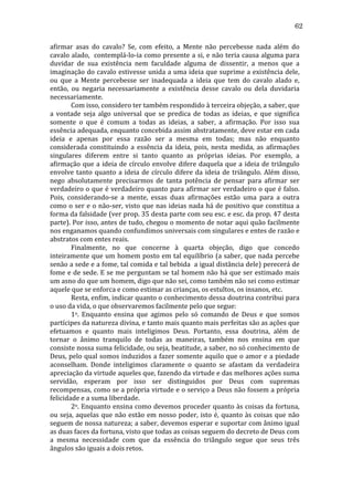 62
afirmar	
   asas	
   do	
   cavalo?	
   Se,	
   com	
   efeito,	
   a	
   Mente	
   não	
   percebesse	
   nada	
   além	
   do	
  
cavalo	
  alado,	
  	
  contemplá-­‐lo-­‐ia	
  como	
  presente	
  a	
  si,	
  e	
  não	
  teria	
  causa	
  alguma	
  para	
  
duvidar	
   de	
   sua	
   existência	
   nem	
   faculdade	
   alguma	
   de	
   dissentir,	
   a	
   menos	
   que	
   a	
  
imaginação	
  do	
  cavalo	
  estivesse	
  unida	
  a	
  uma	
  ideia	
  que	
  suprime	
  a	
  existência	
  dele,	
  
ou	
   que	
   a	
   Mente	
   percebesse	
   ser	
   inadequada	
   a	
   ideia	
   que	
   tem	
   do	
   cavalo	
   alado	
   e,	
  
então,	
   ou	
   negaria	
   necessariamente	
   a	
   existência	
   desse	
   cavalo	
   ou	
   dela	
   duvidaria	
  
necessariamente.	
  
	
  
Com	
  isso,	
  considero	
  ter	
  também	
  respondido	
  à	
  terceira	
  objeção,	
  a	
  saber,	
  que	
  
a	
   vontade	
   seja	
   algo	
   universal	
   que	
   se	
   predica	
   de	
   todas	
   as	
   ideias,	
   e	
   que	
   significa	
  
somente	
   o	
   que	
   é	
   comum	
   a	
   todas	
   as	
   ideias,	
   a	
   saber,	
   a	
   afirmação.	
   Por	
   isso	
   sua	
  
essência	
   adequada,	
   enquanto	
   concebida	
   assim	
   abstratamente,	
   deve	
   estar	
   em	
   cada	
  
ideia	
   e	
   apenas	
   por	
   essa	
   razão	
   ser	
   a	
   mesma	
   em	
   todas;	
   mas	
   não	
   enquanto	
  
considerada	
   constituindo	
   a	
   essência	
   da	
   ideia,	
   pois,	
   nesta	
   medida,	
   as	
   afirmações	
  
singulares	
   diferem	
   entre	
   si	
   tanto	
   quanto	
   as	
   próprias	
   ideias.	
   Por	
   exemplo,	
   a	
  
afirmação	
   que	
   a	
   ideia	
   de	
   círculo	
   envolve	
   difere	
   daquela	
   que	
   a	
   ideia	
   de	
   triângulo	
  
envolve	
   tanto	
   quanto	
   a	
   ideia	
   de	
   círculo	
   difere	
   da	
   ideia	
   de	
   triângulo.	
   Além	
   disso,	
  
nego	
   absolutamente	
   precisarmos	
   de	
   tanta	
   potência	
   de	
   pensar	
   para	
   afirmar	
   ser	
  
verdadeiro	
  o	
  que	
  é	
  verdadeiro	
  quanto	
  para	
  afirmar	
  ser	
  verdadeiro	
  o	
  que	
  é	
  falso.	
  
Pois,	
   considerando-­‐se	
   a	
   mente,	
   essas	
   duas	
   afirmações	
   estão	
   uma	
   para	
   a	
   outra	
  
como	
  o	
  ser	
  e	
  o	
  não-­‐ser,	
  visto	
  que	
  nas	
  ideias	
  nada	
  há	
  de	
  positivo	
  que	
  constitua	
  a	
  
forma	
   da	
   falsidade	
   (ver	
   prop.	
   35	
   desta	
   parte	
   com	
   seu	
   esc.	
   e	
   esc.	
   da	
   prop.	
   47	
   desta	
  
parte).	
  Por	
  isso,	
  antes	
  de	
  tudo,	
  chegou	
  o	
  momento	
  de	
  notar	
  aqui	
  quão	
  facilmente	
  
nos	
  enganamos	
  quando	
  confundimos	
  universais	
  com	
  singulares	
  e	
  entes	
  de	
  razão	
  e	
  
abstratos	
  com	
  entes	
  reais.	
  
	
  
Finalmente,	
   no	
   que	
   concerne	
   à	
   quarta	
   objeção,	
   digo	
   que	
   concedo	
  
inteiramente	
  que	
  um	
  homem	
  posto	
  em	
  tal	
  equilíbrio	
  (a	
  saber,	
  que	
  nada	
  percebe	
  
senão	
  a	
  sede	
  e	
  a	
  fome,	
  tal	
  comida	
  e	
  tal	
  bebida	
  	
  a	
  igual	
  distância	
  dele)	
  perecerá	
  de	
  
fome	
  e	
  de	
  sede.	
  E	
  se	
  me	
  perguntam	
  se	
  tal	
  homem	
  não	
  há	
  que	
  ser	
  estimado	
  mais	
  
um	
  asno	
  do	
  que	
  um	
  homem,	
  digo	
  que	
  não	
  sei,	
  como	
  também	
  não	
  sei	
  como	
  estimar	
  
aquele	
  que	
  se	
  enforca	
  e	
  como	
  estimar	
  as	
  crianças,	
  os	
  estultos,	
  os	
  insanos,	
  etc.	
  
	
  
Resta,	
   enfim,	
   indicar	
   quanto	
   o	
   conhecimento	
   dessa	
   doutrina	
   contribui	
   para	
  
o	
  uso	
  da	
  vida,	
  o	
  que	
  observaremos	
  facilmente	
  pelo	
  que	
  segue:	
  
	
  
1o.	
   Enquanto	
   ensina	
   que	
   agimos	
   pelo	
   só	
   comando	
   de	
   Deus	
   e	
   que	
   somos	
  
partícipes	
  da	
  natureza	
  divina,	
  e	
  tanto	
  mais	
  quanto	
  mais	
  perfeitas	
  são	
  as	
  ações	
  que	
  
efetuamos	
   e	
   quanto	
   mais	
   inteligimos	
   Deus.	
   Portanto,	
   essa	
   doutrina,	
   além	
   de	
  
tornar	
   o	
   ânimo	
   tranquilo	
   de	
   todas	
   as	
   maneiras,	
   também	
   nos	
   ensina	
   em	
   que	
  
consiste	
   nossa	
   suma	
   felicidade,	
   ou	
   seja,	
   beatitude,	
   a	
   saber,	
   no	
   só	
   conhecimento	
   de	
  
Deus,	
  pelo	
  qual	
  somos	
  induzidos	
  a	
  fazer	
  somente	
  aquilo	
  que	
  o	
  amor	
  e	
  a	
  piedade	
  
aconselham.	
   Donde	
   inteligimos	
   claramente	
   o	
   quanto	
   se	
   afastam	
   da	
   verdadeira	
  
apreciação	
   da	
   virtude	
   aqueles	
   que,	
  fazendo	
  da	
  virtude	
  e	
  das	
  melhores	
  ações	
  suma	
  
servidão,	
   esperam	
   por	
   isso	
   ser	
   distinguidos	
   por	
   Deus	
   com	
   supremas	
  
recompensas,	
  como	
  se	
  a	
  própria	
  virtude	
  e	
  o	
  serviço	
  a	
  Deus	
  não	
  fossem	
  a	
  própria	
  
felicidade	
  e	
  a	
  suma	
  liberdade.	
  
	
  
2o.	
  Enquanto	
  ensina	
  como	
  devemos	
  proceder	
  quanto	
  às	
  coisas	
  da	
  fortuna,	
  
ou	
   seja,	
   aquelas	
   que	
   não	
   estão	
   em	
   nosso	
   poder,	
   isto	
   é,	
   quanto	
   às	
   coisas	
   que	
   não	
  
seguem	
  de	
  nossa	
  natureza;	
  a	
  saber,	
  devemos	
  esperar	
  e	
  suportar	
  com	
  ânimo	
  igual	
  
as	
  duas	
  faces	
  da	
  fortuna,	
  visto	
  que	
  todas	
  as	
  coisas	
  seguem	
  do	
  decreto	
  de	
  Deus	
  com	
  
a	
   mesma	
   necessidade	
   com	
   que	
   da	
   essência	
   do	
   triângulo	
   segue	
   que	
   seus	
   três	
  
ângulos	
  são	
  iguais	
  a	
  dois	
  retos.	
  

 
