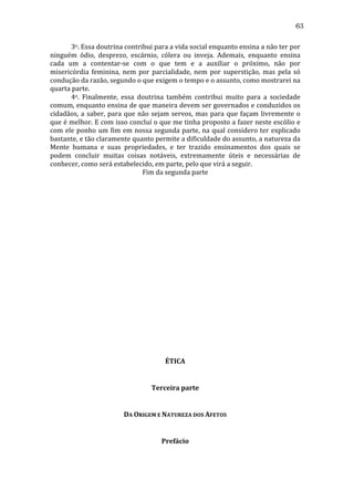 63
	
  
3o.	
  Essa	
  doutrina	
  contribui	
  para	
  a	
  vida	
  social	
  enquanto	
  ensina	
  a	
  não	
  ter	
  por	
  
ninguém	
   ódio,	
   desprezo,	
   escárnio,	
   cólera	
   ou	
   inveja.	
   Ademais,	
   enquanto	
   ensina	
  
cada	
   um	
   a	
   contentar-­‐se	
   com	
   o	
   que	
   tem	
   e	
   a	
   auxiliar	
   o	
   próximo,	
   não	
   por	
  
misericórdia	
   feminina,	
   nem	
   por	
   parcialidade,	
   nem	
   por	
   superstição,	
   mas	
   pela	
   só	
  
condução	
  da	
  razão,	
  segundo	
  o	
  que	
  exigem	
  o	
  tempo	
  e	
  o	
  assunto,	
  como	
  mostrarei	
  na	
  
quarta	
  parte.	
  
	
  
4o.	
   Finalmente,	
   essa	
   doutrina	
   também	
   contribui	
   muito	
   para	
   a	
   sociedade	
  
comum,	
  enquanto	
  ensina	
  de	
  que	
  maneira	
  devem	
  ser	
  governados	
  e	
  conduzidos	
  os	
  
cidadãos,	
   a	
   saber,	
   para	
   que	
   não	
   sejam	
   servos,	
   mas	
   para	
   que	
   façam	
   livremente	
   o	
  
que	
  é	
  melhor.	
  E	
  com	
  isso	
  concluí	
  o	
  que	
  me	
  tinha	
  proposto	
  a	
  fazer	
  neste	
  escólio	
  e	
  
com	
   ele	
   ponho	
   um	
   fim	
   em	
   nossa	
   segunda	
   parte,	
   na	
   qual	
   considero	
   ter	
   explicado	
  
bastante,	
  e	
  tão	
  claramente	
  quanto	
  permite	
  a	
  dificuldade	
  do	
  assunto,	
  a	
  natureza	
  da	
  
Mente	
   humana	
   e	
   suas	
   propriedades,	
   e	
   ter	
   trazido	
   ensinamentos	
   dos	
   quais	
   se	
  
podem	
   concluir	
   muitas	
   coisas	
   notáveis,	
   extremamente	
   úteis	
   e	
   necessárias	
   de	
  
conhecer,	
  como	
  será	
  estabelecido,	
  em	
  parte,	
  pelo	
  que	
  virá	
  a	
  seguir.	
  
Fim	
  da	
  segunda	
  parte	
  
	
  
	
  
	
  
	
  
	
  
	
  
	
  
	
  
	
  
	
  
	
  
	
  
	
  
	
  
	
  
	
  
	
  
	
  
	
  
	
  
	
  

ÉTICA	
  
	
  
Terceira	
  parte	
  
	
  
DA	
  ORIGEM	
  E	
  NATUREZA	
  DOS	
  AFETOS	
  
	
  
Prefácio	
  

 