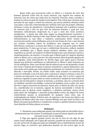 64
	
  
Quase	
   todos	
   que	
   escreveram	
   sobre	
   os	
   Afetos	
   e	
   a	
   maneira	
   de	
   viver	
   dos	
  
homens	
   parecem	
   tratar	
   não	
   de	
   coisas	
   naturais,	
   que	
   seguem	
   leis	
   comuns	
   da	
  
natureza,	
   mas	
   de	
   coisas	
   que	
   estão	
   fora	
   da	
   natureza.	
   Parecem,	
   antes,	
   conceber	
   o	
  
homem	
  na	
  natureza	
  qual	
  um	
  império	
  num	
  império.	
  Pois	
  crêem	
  que	
  o	
  homem	
  mais	
  
perturba	
  do	
  que	
  segue	
  a	
  ordem	
  da	
  natureza,	
  que	
  possui	
  potência	
  absoluta	
  sobre	
  
suas	
   ações,	
   e	
   que	
   não	
   é	
   determinado	
   por	
   nenhum	
   outro	
   que	
   ele	
   próprio.	
   Ademais,	
  
atribuem	
   a	
   causa	
   da	
   impotência	
   e	
   inconstância	
   humanas	
   não	
   à	
   potência	
   comum	
  
da	
   natureza	
   mas	
   a	
   não	
   sei	
   que	
   vício	
   da	
   natureza	
   humana,	
   a	
   qual,	
   por	
   isso,	
  
lamentam,	
   ridicularizam,	
   desprezam	
   ou,	
   o	
   que	
   o	
   mais	
   das	
   vezes	
   acontece,	
  
amaldiçoam;	
   	
   e	
   aquele	
   que	
   sabe	
   mais	
   arguta	
   ou	
   eloquentemente	
   escarnecer	
   a	
  
impotência	
   da	
   Mente	
   humana	
   é	
   tido	
   como	
   Divino.	
   Não	
   faltaram,	
   contudo,	
   homens	
  
eminentíssimos	
   (a	
   cujo	
   labor	
   e	
   indústria	
   confessamos	
   dever	
   muito)	
   que	
  
escrevessem	
  muitas	
  coisas	
  brilhantes	
  acerca	
  da	
  reta	
  forma	
  de	
  viver,	
  e	
  que	
  dessem	
  
aos	
   mortais	
   conselhos	
   cheios	
   de	
   prudência;	
   mas	
   ninguém	
   que	
   eu	
   saiba	
  
determinou	
  a	
  natureza	
  e	
  as	
  forças	
  dos	
  Afetos	
  e	
  o	
  que,	
  de	
  sua	
  parte,	
  pode	
  a	
  Mente	
  
para	
   moderá-­‐los.	
   É	
   claro	
   que	
   sei	
   que	
   o	
   celebérrimo	
   Descartes,	
   embora	
   também	
  
tenha	
   acreditado	
   que	
   a	
   Mente	
   possui	
   potência	
   absoluta	
   sobre	
   suas	
   ações,	
  
empenhou-­‐se,	
  porém,	
  em	
  explicar	
  os	
  Afetos	
  humanos	
  por	
  suas	
  primeiras	
  causas	
  e,	
  
simultaneamente,	
  em	
  mostrar	
  a	
  via	
  pela	
  qual	
  a	
  Mente	
  pode	
  ter	
  império	
  absoluto	
  
sobre	
  os	
  Afetos;	
  mas,	
  a	
  meu	
  parecer,	
  ele	
  nada	
  mostrou	
  além	
  da	
  grande	
  agudeza	
  de	
  
seu	
   engenho,	
   como	
   demonstrarei	
   no	
   devido	
   lugar,	
   pois	
   agora	
   quero	
   retornar	
  
àqueles	
  que	
  preferem	
  amaldiçoar	
  ou	
  ridicularizar	
  os	
  Afetos	
  e	
  ações	
  humanos	
  em	
  
vez	
  de	
  inteligi-­‐los.	
  Estes,	
  sem	
  dúvida,	
  hão	
  de	
  admirar	
  que	
  eu	
  me	
  proponha	
  a	
  tratar	
  
dos	
   vícios	
   e	
   inépcias	
   dos	
   homens	
   à	
   maneira	
   Geométrica	
   e	
   queira	
   demonstrar	
   com	
  
uma	
  razão	
  certa	
  aquilo	
  que	
  reiteradamente	
  proclamam	
  ser	
  contrário	
  à	
  razão,	
  vão,	
  
absurdo	
   e	
   horrendo.	
   Porém,	
   eis	
   minha	
   razão:	
   nada	
   acontece	
   na	
   natureza	
   que	
  
possa	
  ser	
  atribuído	
  a	
  um	
  vício	
  dela;	
  pois	
  a	
  natureza	
  é	
  sempre	
  a	
  mesma,	
  e	
  uma	
  só	
  e	
  
a	
  mesma	
  em	
  toda	
  parte	
  é	
  sua	
  virtude	
  e	
  potência	
  de	
  agir,	
  isto	
  é,	
  as	
  leis	
  e	
  regras	
  da	
  
natureza,	
  segundo	
  as	
  quais	
  todas	
  as	
  coisas	
  acontecem	
  e	
  mudam	
  de	
  uma	
  forma	
  em	
  
outra,	
  são	
  em	
  toda	
  parte	
  e	
  sempre	
  as	
  mesmas,	
  e,	
  portanto,	
  uma	
  só	
  e	
  a	
  mesma	
  deve	
  
ser	
  também	
  a	
  maneira	
  de	
  inteligir	
  a	
  natureza	
  de	
  qualquer	
  coisa,	
  a	
  saber,	
  por	
  meio	
  
das	
   leis	
   e	
   regras	
   universais	
   da	
   natureza.	
   Assim,	
   pois,	
   os	
   Afetos	
   de	
   ódio,	
   ira,	
   inveja,	
  
etc.,	
   considerados	
   em	
   si	
   mesmos,	
   seguem	
   da	
   mesma	
   necessidade	
   e	
   virtude	
   da	
  
natureza	
   que	
   as	
   demais	
   coisas	
   singulares,	
   e	
   admitem,	
   portanto,	
   causas	
   certas	
  
pelas	
   quais	
   são	
   inteligidos,	
   e	
   possuem	
   propriedades	
   certas,	
   tão	
   dignas	
   de	
   nosso	
  
conhecimento	
   quanto	
   as	
   propriedades	
   de	
   qualquer	
   outra	
   coisa	
   cuja	
   só	
  
contemplação	
  nos	
  deleita.	
  Tratarei,	
  pois,	
  da	
  natureza	
  e	
  das	
  forças	
  dos	
  Afetos	
  e	
  da	
  
potência	
  da	
  Mente	
  sobre	
  eles	
  com	
  o	
  mesmo	
  Método	
  com	
  que	
  tratei	
  de	
  Deus	
  e	
  da	
  
Mente	
  nas	
  partes	
  precedentes	
  e	
  considerarei	
  as	
  ações	
  e	
  apetites	
  humanos	
  como	
  se	
  
fosse	
  Questão	
  de	
  linhas,	
  planos	
  ou	
  corpos.	
  	
  
	
  
Definições	
  
	
  
1.	
  	
  Denomino	
  causa	
  adequada	
  aquela	
  cujo	
  efeito	
  pode	
  ser	
  percebido	
  clara	
  e	
  
distintamente	
  por	
  ela	
  mesma.	
  E	
  inadequada	
  ou	
  parcial	
  chamo	
  aquela	
  cujo	
  efeito	
  
não	
  pode	
  só	
  por	
  ela	
  ser	
  inteligido.	
  
	
  
2.	
   Digo	
   que	
   agimos	
   quando	
   ocorre	
   em	
   nós	
   ou	
   fora	
   de	
   nós	
   algo	
   de	
   que	
  
somos	
   causa	
   adequada,	
   isto	
   é	
   (pela	
   def.	
   preced.),	
   quando	
   de	
   nossa	
   natureza	
   segue	
  
em	
  nós	
  ou	
  fora	
  de	
  nós	
  algo	
  que	
  pode	
  ser	
  inteligido	
  clara	
  e	
  distintamente	
  só	
  por	
  ela	
  
mesma.	
   Digo,	
   ao	
   contrário,	
   que	
   padecemos	
   quando	
   em	
   nós	
   ocorre	
   algo,	
   ou	
   de	
  

 