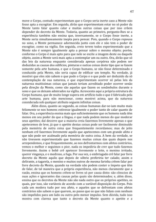 67
move	
  o	
  Corpo,	
  contudo	
  experimentam	
  que	
  o	
  Corpo	
  seria	
  inerte	
  caso	
  a	
  Mente	
  não	
  
fosse	
  apta	
  a	
  excogitar.	
  Em	
  seguida,	
  dirão	
  que	
  experimentam	
  estar	
  no	
  só	
  poder	
  da	
  
Mente	
   tanto	
   falar	
   quanto	
   calar	
   e	
   muitas	
   outras	
   coisas	
   que	
   por	
   isso	
   crêem	
  
depender	
   do	
   decreto	
   da	
   Mente.	
   Todavia,	
   quanto	
   ao	
   primeiro,	
   pergunto-­‐lhes	
   se	
   a	
  
experiência	
   também	
   não	
   ensina	
   que,	
   inversamente,	
   se	
   o	
   Corpo	
   fosse	
   inerte,	
   a	
  
Mente	
   seria	
   simultaneamente	
   inepta	
   para	
   pensar.	
   Pois,	
   quando	
   o	
   Corpo	
   repousa	
  
no	
   sono,	
   a	
   Mente	
   permanece	
   adormecida	
   junto	
   com	
   ele	
   e	
   não	
   tem	
   o	
   poder	
   de	
  
excogitar,	
   como	
   na	
   vigília.	
   Em	
   seguida,	
   creio	
   terem	
   todos	
   experimentado	
   que	
   a	
  
Mente	
   não	
   é	
   sempre	
   igualmente	
   apta	
   a	
   pensar	
   sobre	
   o	
   mesmo	
   objeto;	
   porém,	
  
conforme	
   o	
   Corpo	
   é	
   mais	
   apto	
   para	
   que	
   nele	
   se	
   excite	
   a	
   imagem	
   deste	
   ou	
   daquele	
  
objeto,	
   assim	
   a	
   Mente	
   será	
   mais	
   apta	
   a	
   contemplar	
   um	
   ou	
   outro.	
   Ora,	
   dirão	
   que	
   só	
  
das	
   leis	
   da	
   natureza	
   enquanto	
   considerada	
   apenas	
   corpórea	
   não	
   podem	
   ser	
  
deduzidas	
  as	
  causas	
  dos	
  edifícios,	
  pinturas	
  e	
  outras	
  coisas	
  deste	
  tipo	
  que	
  se	
  fazem	
  
somente	
   pela	
   arte	
   humana,	
   e	
   que	
   o	
   Corpo	
   humano,	
   se	
   não	
   fosse	
   determinado	
   e	
  
conduzido	
   pela	
   Mente,	
   não	
   seria	
   capaz	
   de	
   edificar	
   um	
   templo.	
   Na	
   verdade,	
   já	
  
mostrei	
  que	
  eles	
  não	
  sabem	
  o	
  que	
  pode	
  o	
  Corpo	
  e	
  o	
  que	
  pode	
  ser	
  deduzido	
  da	
  só	
  
contemplação	
   de	
   sua	
   natureza,	
   e	
   que	
   experimentam	
   ocorrer	
   só	
   pelas	
   leis	
   da	
  
natureza	
   muitíssimas	
   coisas	
   que	
   jamais	
   teriam	
   acreditado	
   poder	
   ocorrer	
   senão	
  
pela	
   direção	
   da	
   Mente,	
   como	
   são	
   aquelas	
   que	
   fazem	
   os	
   sonâmbulos	
   durante	
   o	
  
sono	
  e	
  que	
  os	
  deixam	
  admirados	
  na	
  vigília.	
  Acrescento	
  aqui	
  a	
  própria	
  estrutura	
  do	
  
Corpo	
  humano,	
  que	
  de	
  muito	
  longe	
  supera	
  em	
  artifício	
  tudo	
  o	
  que	
  é	
  fabricado	
  pela	
  
arte	
   humana,	
   para	
   não	
   mencionar,	
   como	
   mostrei	
   acima,	
   que	
   da	
   natureza	
  
considerada	
  sob	
  qualquer	
  atributo	
  seguem	
  infinitas	
  coisas.	
  
	
  
Além	
  disso,	
  quanto	
  ao	
  segundo,	
  as	
  coisas	
  humanas	
  dar-­‐se-­‐iam	
  muito	
  mais	
  
felizmente	
  se	
  nos	
  homens	
  estivesse	
  igualmente	
  o	
  poder	
  tanto	
  de	
  calar	
  quanto	
  de	
  
falar.	
  Ora,	
  a	
  experiência	
  ensina	
  mais	
  que	
  suficientemente	
  que	
  os	
  homens	
  nada	
  têm	
  
menos	
  em	
  seu	
  poder	
  do	
  que	
  a	
  língua,	
  e	
  que	
  nada	
  podem	
  menos	
  do	
  que	
  moderar	
  
seus	
  apetites;	
  daí	
  decorre	
  que	
  a	
  maioria	
  creia	
  fazermos	
  livremente	
  apenas	
  o	
  que	
  
apetecemos	
  de	
  leve,	
  já	
  que	
  o	
  apetite	
  destas	
  coisas	
  pode	
  ser	
  facilmente	
  diminuído	
  
pela	
   memória	
   de	
   outra	
   coisa	
   que	
   frequentemente	
   recordamos;	
   mas	
   de	
   jeito	
  
nenhum	
  crê	
  fazermos	
  livremente	
  aquilo	
  que	
  apetecemos	
  com	
  um	
  grande	
  afeto	
  e	
  
que	
   não	
   pode	
   ser	
   acalmado	
   pela	
   memória	
   de	
   outra	
   coisa.	
   A	
   bem	
   da	
   verdade,	
   se	
  
não	
   tivessem	
   experimentado	
   que	
   fazemos	
   muitas	
   coisas	
   das	
   quais	
   depois	
   nos	
  
arrependemos,	
  e	
  que	
  frequentemente,	
  ao	
  nos	
  defrontarmos	
  com	
  afetos	
  contrários,	
  
vemos	
   o	
   melhor	
   e	
   seguimos	
   o	
   pior,	
   nada	
   os	
   impediria	
   de	
   crer	
   que	
   tudo	
   fazemos	
  
livremente.	
   Assim	
   o	
   bebê	
   crê	
   apetecer	
   livremente	
   o	
   leite,	
   o	
   menino	
   irritado,	
  
querer	
  vingança,	
  e	
  o	
  medroso,	
  a	
  fuga.	
  Por	
  sua	
  vez,	
  o	
  embriagado	
  crê	
  falar	
  por	
  livre	
  
decreto	
   da	
   Mente	
   aquilo	
   que	
   depois	
   de	
   sóbrio	
   preferiria	
   ter	
   calado;	
   assim	
   o	
  
delirante,	
  a	
  tagarela,	
  o	
  menino	
  e	
  muitos	
  outros	
  de	
  mesma	
  farinha	
  crêem	
  falar	
  por	
  
livre	
  decreto	
  da	
  Mente,	
  quando	
  na	
  verdade	
  não	
  podem	
  conter	
  o	
  ímpeto	
  que	
  têm	
  
de	
   falar,	
   de	
   tal	
   maneira	
   que	
   a	
   própria	
   experiência,	
   não	
   menos	
   claramente	
   que	
   a	
  
razão,	
  ensina	
  que	
  os	
  homens	
  crêem-­‐se	
  livres	
  só	
  por	
  causa	
  disto:	
  são	
  cônscios	
  de	
  
suas	
   ações	
   e	
   ignorantes	
   das	
   causas	
   pelas	
   quais	
   são	
   determinados;	
   e,	
   além	
   disso,	
  
ensina	
  que	
  os	
  decretos	
  da	
  Mente	
  não	
  são	
  nada	
  outro	
  que	
  os	
  próprios	
  apetites,	
  os	
  
quais,	
  por	
  isso,	
  são	
  variáveis	
  de	
  acordo	
  com	
  a	
  variável	
  disposição	
  do	
  Corpo.	
  Pois	
  
cada	
   um	
   modera	
   tudo	
   por	
   seu	
   afeto,	
   e	
   aqueles	
   que	
   se	
   defrontam	
   com	
   afetos	
  
contrários	
   não	
   sabem	
   o	
   que	
   querem,	
   ao	
   passo	
   que	
   os	
   que	
   não	
   lidam	
   com	
   nenhum	
  
são	
  impelidos	
  para	
  um	
  lado	
  ou	
  outro	
  pelo	
  menor	
  impulso.	
  Sem	
  dúvida,	
  tudo	
  isso	
  
mostra	
   com	
   clareza	
   que	
   tanto	
   o	
   decreto	
   da	
   Mente	
   quanto	
   o	
   apetite	
   e	
   a	
  

 