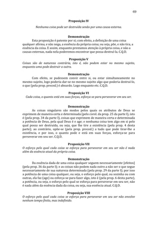 69
Proposição	
  IV	
  
Nenhuma	
  coisa	
  pode	
  ser	
  destruída	
  senão	
  por	
  uma	
  causa	
  externa.	
  
	
  
Demonstração	
  
	
  
Esta	
  proposição	
  é	
  patente	
  por	
  si;	
  com	
  efeito,	
  a	
  definição	
  de	
  uma	
  coisa	
  
qualquer	
  afirma,	
  e	
  não	
  nega,	
  a	
  essência	
  da	
  própria	
  coisa;	
  ou	
  seja,	
  põe,	
  e	
  não	
  tira,	
  a	
  
essência	
  da	
  coisa.	
  E	
  assim,	
  enquanto	
  prestamos	
  atenção	
  à	
  própria	
  coisa,	
  e	
  não	
  a	
  
causas	
  externas,	
  nada	
  nela	
  poderemos	
  encontrar	
  que	
  possa	
  destruí-­‐la.	
  C.Q.D.	
  
	
  
Proposição	
  V	
  
Coisas	
   são	
   de	
   natureza	
   contrária,	
   isto	
   é,	
   não	
   podem	
   estar	
   no	
   mesmo	
   sujeito,	
  
enquanto	
  uma	
  pode	
  destruir	
  a	
  outra.	
  
	
  
Demonstração	
  
	
  
Com	
   efeito,	
   se	
   pudessem	
   convir	
   entre	
   si,	
   ou	
   estar	
   simultaneamente	
   no	
  
mesmo	
   sujeito,	
   logo	
   poderia	
   dar-­‐se	
   no	
   mesmo	
   sujeito	
   algo	
   que	
   poderia	
   destruí-­‐lo,	
  
o	
  que	
  (pela	
  prop.	
  preced.)	
  é	
  absurdo.	
  Logo	
  enquanto	
  etc.	
  C.Q.D.	
  
	
  
Proposição	
  VI	
  
Cada	
  coisa,	
  o	
  quanto	
  está	
  em	
  suas	
  forças,	
  esforça-­se	
  para	
  perseverar	
  em	
  seu	
  ser.	
  
	
  
Demonstração	
  
	
  
As	
   coisas	
   singulares	
   são	
   modos	
   pelos	
   quais	
   os	
   atributos	
   de	
   Deus	
   se	
  
exprimem	
  de	
  maneira	
  certa	
  e	
  determinada	
  (pelo	
  corol.	
  da	
  prop.	
  25	
  da	
  parte	
  I),	
  isto	
  
é	
  (pela	
  prop.	
  34	
  da	
  parte	
  I),	
  coisas	
  que	
  exprimem	
  de	
  maneira	
  certa	
  e	
  determinada	
  
a	
  potência	
  de	
  Deus,	
  pela	
  qual	
  Deus	
  é	
  e	
  age;	
  e	
  nenhuma	
  coisa	
  tem	
  algo	
  em	
  si	
  pelo	
  
qual	
   possa	
   ser	
   destruída,	
   ou	
   seja,	
   que	
   lhe	
   tire	
   a	
   existência	
   (pela	
   prop.	
   4	
   desta	
  
parte);	
   ao	
   contrário,	
   opõe-­‐se	
   (pela	
   prop.	
   preced.)	
   a	
   tudo	
   que	
   pode	
   tirar-­‐lhe	
   a	
  
existência,	
   e	
   por	
   isso,	
   o	
   quanto	
   pode	
   e	
   está	
   em	
   suas	
   forças,	
   esforça-­‐se	
   para	
  
perseverar	
  em	
  seu	
  ser.	
  C.Q.D.	
  
	
  
Proposição	
  VII	
  
O	
   esforço	
   pelo	
   qual	
   cada	
   coisa	
   se	
   esforça	
   para	
   perseverar	
   em	
   seu	
   ser	
   não	
   é	
   nada	
  
além	
  da	
  essência	
  atual	
  da	
  própria	
  coisa.	
  
	
  
Demonstração	
  
	
  
Da	
   essência	
   dada	
   de	
   uma	
   coisa	
   qualquer	
   seguem	
   necessariamente	
   [efeitos]	
  
(pela	
  prop.	
  36	
  da	
  parte	
  I);	
  e	
  as	
  coisas	
  não	
  podem	
  nada	
  outro	
  a	
  não	
  ser	
  o	
  que	
  segue	
  
necessariamente	
   de	
   sua	
   natureza	
   determinada	
   (pela	
   prop.	
   29	
   da	
   parte	
   I);	
   por	
   isso	
  
a	
   potência	
   de	
   uma	
   coisa	
   qualquer,	
   ou	
   seja,	
   o	
   esforço	
   pelo	
   qual,	
   ou	
   sozinha	
   ou	
   com	
  
outras,	
  ela	
  faz	
  (age)	
  ou	
  esforça-­‐se	
  para	
  fazer	
  algo,	
  isto	
  é	
  (pela	
  prop.	
  6	
  desta	
  parte),	
  
a	
   potência,	
   ou	
   seja,	
   o	
   esforço	
   pelo	
   qual	
   se	
   esforça	
   para	
   perseverar	
   em	
   seu	
   ser,	
   não	
  
é	
  nada	
  além	
  da	
  essência	
  dada	
  da	
  coisa,	
  ou	
  seja,	
  sua	
  essência	
  atual.	
  C.Q.D.	
  
	
  
Proposição	
  VIII	
  
O	
   esforço	
   pelo	
   qual	
   cada	
   coisa	
   se	
   esforça	
   para	
   perseverar	
   em	
   seu	
   ser	
   não	
   envolve	
  
nenhum	
  tempo	
  finito,	
  mas	
  indefinido.	
  

 