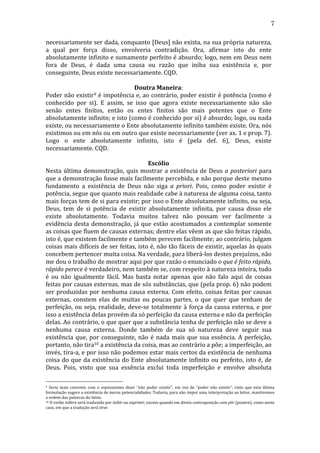 7
necessariamente	
  ser	
  dada,	
  conquanto	
  [Deus]	
  não	
  exista,	
  na	
  sua	
  própria	
  natureza,	
  
a	
   qual	
   por	
   força	
   disso,	
   envolveria	
   contradição.	
   Ora,	
   afirmar	
   isto	
   do	
   ente	
  
absolutamente	
  infinito	
  e	
  sumamente	
  perfeito	
  é	
  absurdo;	
  logo,	
  nem	
  em	
  Deus	
  nem	
  
fora	
   de	
   Deus,	
   é	
   dada	
   uma	
   causa	
   ou	
   razão	
   que	
   iniba	
   sua	
   existência	
   e,	
   por	
  
conseguinte,	
  Deus	
  existe	
  necessariamente.	
  CQD.	
  
	
  
Doutra	
  Maneira:	
  
Poder	
  não	
  existir9	
  é	
  impotência	
  e,	
  ao	
  contrário,	
  poder	
  existir	
  é	
  potência	
  (como	
  é	
  
conhecido	
   por	
   si).	
   E	
   assim,	
   se	
   isso	
   que	
   agora	
   existe	
   necessariamente	
   não	
   são	
  
senão	
   entes	
   finitos,	
   então	
   os	
   entes	
   finitos	
   são	
   mais	
   potentes	
   que	
   o	
   Ente	
  
absolutamente	
  infinito;	
  e	
  isto	
  (como	
  é	
  conhecido	
  por	
  si)	
  é	
  absurdo;	
  logo,	
  ou	
  nada	
  
existe,	
   ou	
   necessariamente	
   o	
   Ente	
   absolutamente	
   infinito	
   também	
   existe.	
   Ora,	
   nós	
  
existimos	
  ou	
  em	
  nós	
  ou	
  em	
  outro	
  que	
  existe	
  necessariamente	
  (ver	
  ax.	
  1	
  e	
  prop.	
  7).	
  
Logo	
   o	
   ente	
   absolutamente	
   infinito,	
   isto	
   é	
   (pela	
   def.	
   6),	
   Deus,	
   existe	
  
necessariamente.	
  CQD.	
  
	
  
Escólio	
  
Nesta	
   última	
   demonstração,	
   quis	
   mostrar	
   a	
   existência	
   de	
   Deus	
   a	
   posteriori	
   para	
  
que	
  a	
  demonstração	
  fosse	
  mais	
  facilmente	
  percebida,	
  e	
  não	
  porque	
  deste	
  mesmo	
  
fundamento	
   a	
   existência	
   de	
   Deus	
   não	
   siga	
   a	
   priori.	
   Pois,	
   como	
   poder	
   existir	
   é	
  
potência,	
  segue	
  que	
  quanto	
  mais	
  realidade	
  cabe	
  à	
  natureza	
  de	
  alguma	
  coisa,	
  tanto	
  
mais	
  forças	
  tem	
  de	
  si	
  para	
  existir;	
  por	
  isso	
  o	
  Ente	
  absolutamente	
  infinito,	
  ou	
  seja,	
  
Deus,	
   tem	
   de	
   si	
   potência	
   de	
   existir	
   absolutamente	
   infinita,	
   por	
   causa	
   disso	
   ele	
  
existe	
   absolutamente.	
   Todavia	
   muitos	
   talvez	
   não	
   possam	
   ver	
   facilmente	
   a	
  
evidência	
   desta	
   demonstração,	
   já	
   que	
   estão	
   acostumados	
   a	
   contemplar	
   somente	
  
as	
  coisas	
  que	
  fluem	
  de	
  causas	
  externas;	
  dentre	
  elas	
  vêem	
  as	
  que	
  são	
  feitas	
  rápido,	
  
isto	
  é,	
  que	
  existem	
  facilmente	
  e	
  também	
  perecem	
  facilmente;	
  ao	
  contrário,	
  julgam	
  
coisas	
  mais	
  difíceis	
  de	
  ser	
  feitas,	
  isto	
  é,	
  não	
  tão	
  fáceis	
  de	
  existir,	
  aquelas	
  às	
  quais	
  
concebem	
  pertencer	
  muita	
  coisa.	
  Na	
  verdade,	
  para	
  liberá-­‐los	
  destes	
  prejuízos,	
  não	
  
me	
  dou	
  o	
  trabalho	
  de	
  mostrar	
  aqui	
  por	
  que	
  razão	
  o	
  enunciado	
  o	
  que	
  é	
  feito	
  rápido,	
  
rápido	
  perece	
  é	
  verdadeiro,	
  nem	
  também	
  se,	
  com	
  respeito	
  à	
  natureza	
  inteira,	
  tudo	
  
é	
   ou	
   não	
   igualmente	
   fácil.	
   Mas	
   basta	
   notar	
   apenas	
   que	
   não	
   falo	
   aqui	
   de	
   coisas	
  
feitas	
  por	
  causas	
  externas,	
  mas	
  de	
  sós	
  substâncias,	
  que	
  (pela	
  prop.	
  6)	
  não	
  podem	
  
ser	
   produzidas	
   por	
   nenhuma	
   causa	
   externa.	
   Com	
   efeito,	
   coisas	
   feitas	
   por	
   causas	
  
externas,	
   constem	
   elas	
   de	
   muitas	
   ou	
   poucas	
   partes,	
   o	
   que	
   quer	
   que	
   tenham	
   de	
  
perfeição,	
   ou	
   seja,	
   realidade,	
   deve-­‐se	
   totalmente	
   à	
   força	
   da	
   causa	
   externa,	
   e	
   por	
  
isso	
  a	
  existência	
  delas	
  provém	
  da	
  só	
  perfeição	
  da	
  causa	
  externa	
  e	
  não	
  da	
  perfeição	
  
delas.	
  Ao	
  contrário,	
  o	
  que	
  quer	
  que	
  a	
  substância	
  tenha	
  de	
  perfeição	
  não	
  se	
  deve	
  a	
  
nenhuma	
   causa	
   externa.	
   Donde	
   também	
   de	
   sua	
   só	
   natureza	
   deve	
   seguir	
   sua	
  
existência	
   que,	
   por	
   conseguinte,	
   não	
   é	
   nada	
   mais	
   que	
   sua	
   essência.	
   A	
   perfeição,	
  
portanto,	
  não	
  tira10	
  a	
  existência	
  da	
  coisa,	
  mas	
  ao	
  contrário	
  a	
  põe;	
  a	
  imperfeição,	
  ao	
  
invés,	
  tira-­‐a,	
  e	
  por	
  isso	
  não	
  podemos	
  estar	
  mais	
  certos	
  da	
  existência	
  de	
  nenhuma	
  
coisa	
   do	
   que	
   da	
   existência	
   do	
   Ente	
   absolutamente	
   infinito	
   ou	
   perfeito,	
   isto	
   é,	
   de	
  
Deus.	
   Pois,	
   visto	
   que	
   sua	
   essência	
   exclui	
   toda	
   imperfeição	
   e	
   envolve	
   absoluta	
  
9	
   Seria	
   mais	
   coerente	
   com	
   o	
   espinosismo	
   dizer	
   “não	
   poder	
   existir”,	
   em	
   vez	
   de	
   “poder	
   não	
   existir”,	
   visto	
   que	
   esta	
   última	
  
formulação	
   sugere	
   a	
   existência	
   de	
   meras	
   potencialidades.	
   Todavia,	
   para	
   não	
   impor	
   uma	
   interpretação	
   ao	
   leitor,	
   mantivemos	
  
a	
  ordem	
  das	
  palavras	
  do	
  latim.	
  
10 	
  O	
  verbo	
  tollere	
  será	
  traduzido	
  por	
  inibir	
  ou	
  suprimir,	
  exceto	
  quando	
  em	
  direta	
  contraposição	
  com	
  pôr	
  (ponere),	
  como	
  neste	
  
caso,	
  em	
  que	
  a	
  tradução	
  será	
  tirar.	
  
	
  

 