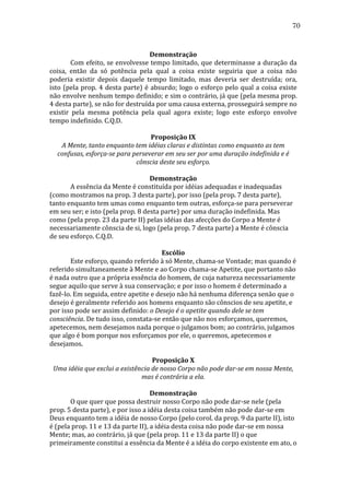 70
	
  
Demonstração	
  
	
  
Com	
  efeito,	
  se	
  envolvesse	
  tempo	
  limitado,	
  que	
  determinasse	
  a	
  duração	
  da	
  
coisa,	
   então	
   da	
   só	
   potência	
   pela	
   qual	
   a	
   coisa	
   existe	
   seguiria	
   que	
   a	
   coisa	
   não	
  
poderia	
   existir	
   depois	
   daquele	
   tempo	
   limitado,	
   mas	
   deveria	
   ser	
   destruída;	
   ora,	
  
isto	
   (pela	
   prop.	
   4	
   desta	
   parte)	
   é	
   absurdo;	
   logo	
   o	
   esforço	
   pelo	
   qual	
   a	
   coisa	
   existe	
  
não	
   envolve	
   nenhum	
   tempo	
   definido;	
   e	
   sim	
   o	
   contrário,	
   já	
   que	
   (pela	
   mesma	
   prop.	
  
4	
  desta	
  parte),	
  se	
  não	
  for	
  destruída	
  por	
  uma	
  causa	
  externa,	
  prosseguirá	
  sempre	
  no	
  
existir	
   pela	
   mesma	
   potência	
   pela	
   qual	
   agora	
   existe;	
   logo	
   este	
   esforço	
   envolve	
  
tempo	
  indefinido.	
  C.Q.D.	
  
	
  
Proposição	
  IX	
  
A	
  Mente,	
  tanto	
  enquanto	
  tem	
  idéias	
  claras	
  e	
  distintas	
  como	
  enquanto	
  as	
  tem	
  
confusas,	
  esforça-­se	
  para	
  perseverar	
  em	
  seu	
  ser	
  por	
  uma	
  duração	
  indefinida	
  e	
  é	
  
cônscia	
  deste	
  seu	
  esforço.	
  
	
  
Demonstração	
  
	
  
A	
  essência	
  da	
  Mente	
  é	
  constituída	
  por	
  idéias	
  adequadas	
  e	
  inadequadas	
  
(como	
  mostramos	
  na	
  prop.	
  3	
  desta	
  parte),	
  por	
  isso	
  (pela	
  prop.	
  7	
  desta	
  parte),	
  
tanto	
  enquanto	
  tem	
  umas	
  como	
  enquanto	
  tem	
  outras,	
  esforça-­‐se	
  para	
  perseverar	
  
em	
  seu	
  ser;	
  e	
  isto	
  (pela	
  prop.	
  8	
  desta	
  parte)	
  por	
  uma	
  duração	
  indefinida.	
  Mas	
  
como	
  (pela	
  prop.	
  23	
  da	
  parte	
  II)	
  pelas	
  idéias	
  das	
  afecções	
  do	
  Corpo	
  a	
  Mente	
  é	
  
necessariamente	
  cônscia	
  de	
  si,	
  logo	
  (pela	
  prop.	
  7	
  desta	
  parte)	
  a	
  Mente	
  é	
  cônscia	
  
de	
  seu	
  esforço.	
  C.Q.D.	
  
	
  
Escólio	
  
	
  
Este	
  esforço,	
  quando	
  referido	
  à	
  só	
  Mente,	
  chama-­‐se	
  Vontade;	
  mas	
  quando	
  é	
  
referido	
  simultaneamente	
  à	
  Mente	
  e	
  ao	
  Corpo	
  chama-­‐se	
  Apetite,	
  que	
  portanto	
  não	
  
é	
  nada	
  outro	
  que	
  a	
  própria	
  essência	
  do	
  homem,	
  de	
  cuja	
  natureza	
  necessariamente	
  
segue	
  aquilo	
  que	
  serve	
  à	
  sua	
  conservação;	
  e	
  por	
  isso	
  o	
  homem	
  é	
  determinado	
  a	
  
fazê-­‐lo.	
  Em	
  seguida,	
  entre	
  apetite	
  e	
  desejo	
  não	
  há	
  nenhuma	
  diferença	
  senão	
  que	
  o	
  
desejo	
  é	
  geralmente	
  referido	
  aos	
  homens	
  enquanto	
  são	
  cônscios	
  de	
  seu	
  apetite,	
  e	
  
por	
  isso	
  pode	
  ser	
  assim	
  definido:	
  o	
  Desejo	
  é	
  o	
  apetite	
  quando	
  dele	
  se	
  tem	
  
consciência.	
  De	
  tudo	
  isso,	
  constata-­‐se	
  então	
  que	
  não	
  nos	
  esforçamos,	
  queremos,	
  
apetecemos,	
  nem	
  desejamos	
  nada	
  porque	
  o	
  julgamos	
  bom;	
  ao	
  contrário,	
  julgamos	
  
que	
  algo	
  é	
  bom	
  porque	
  nos	
  esforçamos	
  por	
  ele,	
  o	
  queremos,	
  apetecemos	
  e	
  
desejamos.	
  
	
  
Proposição	
  X	
  
Uma	
  idéia	
  que	
  exclui	
  a	
  existência	
  de	
  nosso	
  Corpo	
  não	
  pode	
  dar-­se	
  em	
  nossa	
  Mente,	
  
mas	
  é	
  contrária	
  a	
  ela.	
  
	
  
Demonstração	
  
	
  
O	
  que	
  quer	
  que	
  possa	
  destruir	
  nosso	
  Corpo	
  não	
  pode	
  dar-­‐se	
  nele	
  (pela	
  
prop.	
  5	
  desta	
  parte),	
  e	
  por	
  isso	
  a	
  idéia	
  desta	
  coisa	
  também	
  não	
  pode	
  dar-­‐se	
  em	
  
Deus	
  enquanto	
  tem	
  a	
  idéia	
  de	
  nosso	
  Corpo	
  (pelo	
  corol.	
  da	
  prop.	
  9	
  da	
  parte	
  II),	
  isto	
  
é	
  (pela	
  prop.	
  11	
  e	
  13	
  da	
  parte	
  II),	
  a	
  idéia	
  desta	
  coisa	
  não	
  pode	
  dar-­‐se	
  em	
  nossa	
  
Mente;	
  mas,	
  ao	
  contrário,	
  já	
  que	
  (pela	
  prop.	
  11	
  e	
  13	
  da	
  parte	
  II)	
  o	
  que	
  
primeiramente	
  constitui	
  a	
  essência	
  da	
  Mente	
  é	
  a	
  idéia	
  do	
  corpo	
  existente	
  em	
  ato,	
  o	
  

 