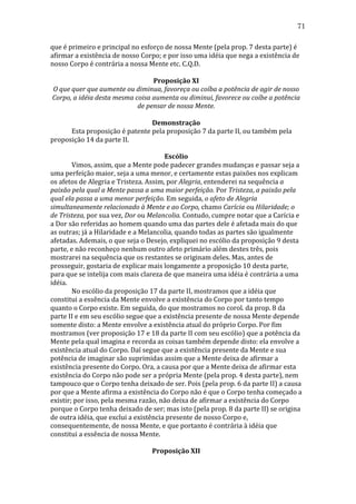 71
que	
  é	
  primeiro	
  e	
  principal	
  no	
  esforço	
  de	
  nossa	
  Mente	
  (pela	
  prop.	
  7	
  desta	
  parte)	
  é	
  
afirmar	
  a	
  existência	
  de	
  nosso	
  Corpo;	
  e	
  por	
  isso	
  uma	
  idéia	
  que	
  nega	
  a	
  existência	
  de	
  
nosso	
  Corpo	
  é	
  contrária	
  a	
  nossa	
  Mente	
  etc.	
  C.Q.D.	
  
	
  
Proposição	
  XI	
  
O	
  que	
  quer	
  que	
  aumente	
  ou	
  diminua,	
  favoreça	
  ou	
  coíba	
  a	
  potência	
  de	
  agir	
  de	
  nosso	
  
Corpo,	
  a	
  idéia	
  desta	
  mesma	
  coisa	
  aumenta	
  ou	
  diminui,	
  favorece	
  ou	
  coíbe	
  a	
  potência	
  
de	
  pensar	
  de	
  nossa	
  Mente.	
  
	
  
Demonstração	
  
	
  
Esta	
  proposição	
  é	
  patente	
  pela	
  proposição	
  7	
  da	
  parte	
  II,	
  ou	
  também	
  pela	
  
proposição	
  14	
  da	
  parte	
  II.	
  
	
  
Escólio	
  
	
  
Vimos,	
  assim,	
  que	
  a	
  Mente	
  pode	
  padecer	
  grandes	
  mudanças	
  e	
  passar	
  seja	
  a	
  
uma	
  perfeição	
  maior,	
  seja	
  a	
  uma	
  menor,	
  e	
  certamente	
  estas	
  paixões	
  nos	
  explicam	
  
os	
  afetos	
  de	
  Alegria	
  e	
  Tristeza.	
  Assim,	
  por	
  Alegria,	
  entenderei	
  na	
  sequência	
  a	
  
paixão	
  pela	
  qual	
  a	
  Mente	
  passa	
  a	
  uma	
  maior	
  perfeição.	
  Por	
  Tristeza,	
  a	
  paixão	
  pela	
  
qual	
  ela	
  passa	
  a	
  uma	
  menor	
  perfeição.	
  Em	
  seguida,	
  o	
  afeto	
  de	
  Alegria	
  
simultaneamente	
  relacionado	
  à	
  Mente	
  e	
  ao	
  Corpo,	
  chamo	
  Carícia	
  ou	
  Hilaridade;	
  o	
  
de	
  Tristeza,	
  por	
  sua	
  vez,	
  Dor	
  ou	
  Melancolia.	
  Contudo,	
  cumpre	
  notar	
  que	
  a	
  Carícia	
  e	
  
a	
  Dor	
  são	
  referidas	
  ao	
  homem	
  quando	
  uma	
  das	
  partes	
  dele	
  é	
  afetada	
  mais	
  do	
  que	
  
as	
  outras;	
  já	
  a	
  Hilaridade	
  e	
  a	
  Melancolia,	
  quando	
  todas	
  as	
  partes	
  são	
  igualmente	
  
afetadas.	
  Ademais,	
  o	
  que	
  seja	
  o	
  Desejo,	
  expliquei	
  no	
  escólio	
  da	
  proposição	
  9	
  desta	
  
parte,	
  e	
  não	
  reconheço	
  nenhum	
  outro	
  afeto	
  primário	
  além	
  destes	
  três,	
  pois	
  
mostrarei	
  na	
  sequência	
  que	
  os	
  restantes	
  se	
  originam	
  deles.	
  Mas,	
  antes	
  de	
  
prosseguir,	
  gostaria	
  de	
  explicar	
  mais	
  longamente	
  a	
  proposição	
  10	
  desta	
  parte,	
  
para	
  que	
  se	
  intelija	
  com	
  mais	
  clareza	
  de	
  que	
  maneira	
  uma	
  idéia	
  é	
  contrária	
  a	
  uma	
  
idéia.	
  
	
  
No	
  escólio	
  da	
  proposição	
  17	
  da	
  parte	
  II,	
  mostramos	
  que	
  a	
  idéia	
  que	
  
constitui	
  a	
  essência	
  da	
  Mente	
  envolve	
  a	
  existência	
  do	
  Corpo	
  por	
  tanto	
  tempo	
  
quanto	
  o	
  Corpo	
  existe.	
  Em	
  seguida,	
  do	
  que	
  mostramos	
  no	
  corol.	
  da	
  prop.	
  8	
  da	
  
parte	
  II	
  e	
  em	
  seu	
  escólio	
  segue	
  que	
  a	
  existência	
  presente	
  de	
  nossa	
  Mente	
  depende	
  
somente	
  disto:	
  a	
  Mente	
  envolve	
  a	
  existência	
  atual	
  do	
  próprio	
  Corpo.	
  Por	
  fim	
  
mostramos	
  (ver	
  proposição	
  17	
  e	
  18	
  da	
  parte	
  II	
  com	
  seu	
  escólio)	
  que	
  a	
  potência	
  da	
  
Mente	
  pela	
  qual	
  imagina	
  e	
  recorda	
  as	
  coisas	
  também	
  depende	
  disto:	
  ela	
  envolve	
  a	
  
existência	
  atual	
  do	
  Corpo.	
  Daí	
  segue	
  que	
  a	
  existência	
  presente	
  da	
  Mente	
  e	
  sua	
  
potência	
  de	
  imaginar	
  são	
  suprimidas	
  assim	
  que	
  a	
  Mente	
  deixa	
  de	
  afirmar	
  a	
  
existência	
  presente	
  do	
  Corpo.	
  Ora,	
  a	
  causa	
  por	
  que	
  a	
  Mente	
  deixa	
  de	
  afirmar	
  esta	
  
existência	
  do	
  Corpo	
  não	
  pode	
  ser	
  a	
  própria	
  Mente	
  (pela	
  prop.	
  4	
  desta	
  parte),	
  nem	
  
tampouco	
  que	
  o	
  Corpo	
  tenha	
  deixado	
  de	
  ser.	
  Pois	
  (pela	
  prop.	
  6	
  da	
  parte	
  II)	
  a	
  causa	
  
por	
  que	
  a	
  Mente	
  afirma	
  a	
  existência	
  do	
  Corpo	
  não	
  é	
  que	
  o	
  Corpo	
  tenha	
  começado	
  a	
  
existir;	
  por	
  isso,	
  pela	
  mesma	
  razão,	
  não	
  deixa	
  de	
  afirmar	
  a	
  existência	
  do	
  Corpo	
  
porque	
  o	
  Corpo	
  tenha	
  deixado	
  de	
  ser;	
  mas	
  isto	
  (pela	
  prop.	
  8	
  da	
  parte	
  II)	
  se	
  origina	
  	
  
de	
  outra	
  idéia,	
  que	
  exclui	
  a	
  existência	
  presente	
  de	
  nosso	
  Corpo	
  e,	
  
consequentemente,	
  de	
  nossa	
  Mente,	
  e	
  que	
  portanto	
  é	
  contrária	
  à	
  idéia	
  que	
  
constitui	
  a	
  essência	
  de	
  nossa	
  Mente.	
  
	
  
Proposição	
  XII	
  

 