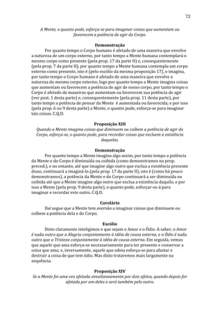 72
A	
  Mente,	
  o	
  quanto	
  pode,	
  esforça-­se	
  para	
  imaginar	
  coisas	
  que	
  aumentam	
  ou	
  
favorecem	
  a	
  potência	
  de	
  agir	
  do	
  Corpo.	
  
	
  
Demonstração	
  
	
  
Por	
  quanto	
  tempo	
  o	
  Corpo	
  humano	
  é	
  afetado	
  de	
  uma	
  maneira	
  que	
  envolve	
  
a	
  natureza	
  de	
  um	
  corpo	
  externo,	
  por	
  tanto	
  tempo	
  a	
  Mente	
  humana	
  contemplará	
  o	
  
mesmo	
  corpo	
  como	
  presente	
  (pela	
  prop.	
  17	
  da	
  parte	
  II)	
  e,	
  consequentemente	
  
(pela	
  prop.	
  7	
  da	
  parte	
  II),	
  por	
  quanto	
  tempo	
  a	
  Mente	
  humana	
  contempla	
  um	
  corpo	
  
externo	
  como	
  presente,	
  isto	
  é	
  (pelo	
  escólio	
  da	
  mesma	
  proposição	
  17),	
  o	
  imagina,	
  
por	
  tanto	
  tempo	
  o	
  Corpo	
  humano	
  é	
  afetado	
  de	
  uma	
  maneira	
  que	
  envolve	
  a	
  
natureza	
  do	
  mesmo	
  corpo	
  externo;	
  logo	
  por	
  quanto	
  tempo	
  a	
  Mente	
  imagina	
  coisas	
  
que	
  aumentam	
  ou	
  favorecem	
  a	
  potência	
  de	
  agir	
  de	
  nosso	
  corpo,	
  por	
  tanto	
  tempo	
  o	
  
Corpo	
  é	
  afetado	
  de	
  maneiras	
  que	
  aumentam	
  ou	
  favorecem	
  sua	
  potência	
  de	
  agir	
  
(ver	
  post.	
  1	
  desta	
  parte)	
  e,	
  consequentemente	
  (pela	
  prop.	
  11	
  desta	
  parte),	
  por	
  
tanto	
  tempo	
  a	
  potência	
  de	
  pensar	
  da	
  Mente	
  	
  é	
  aumentada	
  ou	
  favorecida;	
  e	
  por	
  isso	
  
(pela	
  prop.	
  6	
  ou	
  9	
  desta	
  parte)	
  a	
  Mente,	
  o	
  quanto	
  pode,	
  esforça-­‐se	
  para	
  imaginar	
  
tais	
  coisas.	
  C.Q.D.	
  
	
  
Proposição	
  XIII	
  
Quando	
  a	
  Mente	
  imagina	
  coisas	
  que	
  diminuem	
  ou	
  coíbem	
  a	
  potência	
  de	
  agir	
  do	
  
Corpo,	
  esforça-­se,	
  o	
  quanto	
  pode,	
  para	
  recordar	
  coisas	
  que	
  excluem	
  a	
  existência	
  
daquelas.	
  
	
  
Demonstração	
  
	
  
Por	
  quanto	
  tempo	
  a	
  Mente	
  imagina	
  algo	
  assim,	
  por	
  tanto	
  tempo	
  a	
  potência	
  
da	
  Mente	
  e	
  do	
  Corpo	
  é	
  diminuída	
  ou	
  coibida	
  (como	
  demonstramos	
  na	
  prop.	
  
preced.),	
  e	
  no	
  entanto,	
  até	
  que	
  imagine	
  algo	
  outro	
  que	
  exclua	
  a	
  existência	
  presente	
  
disso,	
  continuará	
  a	
  imaginá-­‐lo	
  (pela	
  prop.	
  17	
  da	
  parte	
  II),	
  isto	
  é	
  (como	
  há	
  pouco	
  
demonstramos),	
  a	
  potência	
  da	
  Mente	
  e	
  do	
  Corpo	
  continuará	
  a	
  ser	
  diminuída	
  ou	
  
coibida	
  até	
  que	
  a	
  Mente	
  imagine	
  algo	
  outro	
  que	
  exclua	
  a	
  existência	
  daquilo,	
  e	
  por	
  
isso	
  a	
  Mente	
  (pela	
  prop.	
  9	
  desta	
  parte),	
  o	
  quanto	
  pode,	
  esforçar-­‐se-­‐á	
  para	
  
imaginar	
  e	
  recordar	
  este	
  outro.	
  C.Q.D.	
  
	
  
Corolário	
  
	
  
Daí	
  segue	
  que	
  a	
  Mente	
  tem	
  aversão	
  a	
  imaginar	
  coisas	
  que	
  diminuem	
  ou	
  
coíbem	
  a	
  potência	
  dela	
  e	
  do	
  Corpo.	
  
	
  
Escólio	
  
	
  
Disto	
  claramente	
  inteligimos	
  o	
  que	
  sejam	
  o	
  Amor	
  e	
  o	
  Ódio.	
  A	
  saber,	
  o	
  Amor	
  
é	
  nada	
  outro	
  que	
  a	
  Alegria	
  conjuntamente	
  à	
  idéia	
  de	
  causa	
  externa,	
  e	
  o	
  Ódio	
  é	
  nada	
  
outro	
  que	
  a	
  Tristeza	
  conjuntamente	
  à	
  idéia	
  de	
  causa	
  externa.	
  Em	
  seguida,	
  vemos	
  
que	
  aquele	
  que	
  ama	
  esforça-­‐se	
  necessariamente	
  para	
  ter	
  presente	
  e	
  conservar	
  a	
  
coisa	
  que	
  ama;	
  e,	
  inversamente,	
  aquele	
  que	
  odeia	
  esforça-­‐se	
  para	
  afastar	
  e	
  
destruir	
  a	
  coisa	
  de	
  que	
  tem	
  ódio.	
  Mas	
  disto	
  trataremos	
  mais	
  largamente	
  na	
  
sequência.	
  
	
  
Proposição	
  XIV	
  
Se	
  a	
  Mente	
  foi	
  uma	
  vez	
  afetada	
  simultaneamente	
  por	
  dois	
  afetos,	
  quando	
  depois	
  for	
  
afetada	
  por	
  um	
  deles	
  o	
  será	
  também	
  pelo	
  outro.	
  

 