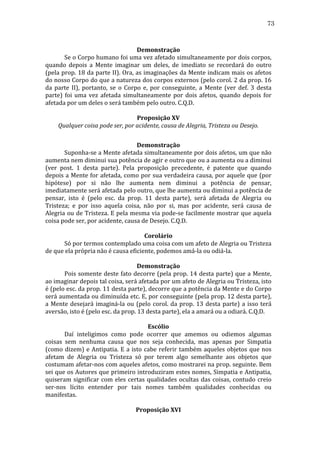 73
	
  
Demonstração	
  
	
  
Se	
  o	
  Corpo	
  humano	
  foi	
  uma	
  vez	
  afetado	
  simultaneamente	
  por	
  dois	
  corpos,	
  
quando	
   depois	
   a	
   Mente	
   imaginar	
   um	
   deles,	
   de	
   imediato	
   se	
   recordará	
   do	
   outro	
  
(pela	
  prop.	
  18	
  da	
  parte	
  II).	
  Ora,	
  as	
  imaginações	
  da	
  Mente	
  indicam	
  mais	
  os	
  afetos	
  
do	
  nosso	
  Corpo	
  do	
  que	
  a	
  natureza	
  dos	
  corpos	
  externos	
  (pelo	
  corol.	
  2	
  da	
  prop.	
  16	
  
da	
   parte	
   II),	
   portanto,	
   se	
   o	
   Corpo	
   e,	
   por	
   conseguinte,	
   a	
   Mente	
   (ver	
   def.	
   3	
   desta	
  
parte)	
   foi	
   uma	
   vez	
   afetada	
   simultaneamente	
   por	
   dois	
   afetos,	
   quando	
   depois	
   for	
  
afetada	
  por	
  um	
  deles	
  o	
  será	
  também	
  pelo	
  outro.	
  C.Q.D.	
  
	
  
Proposição	
  XV	
  
Qualquer	
  coisa	
  pode	
  ser,	
  por	
  acidente,	
  causa	
  de	
  Alegria,	
  Tristeza	
  ou	
  Desejo.	
  
	
  
Demonstração	
  
	
  
Suponha-­‐se	
  a	
  Mente	
  afetada	
  simultaneamente	
  por	
  dois	
  afetos,	
  um	
  que	
  não	
  
aumenta	
  nem	
  diminui	
  sua	
  potência	
  de	
  agir	
  e	
  outro	
  que	
  ou	
  a	
  aumenta	
  ou	
  a	
  diminui	
  
(ver	
   post.	
   1	
   desta	
   parte).	
   Pela	
   proposição	
   precedente,	
   é	
   patente	
   que	
   quando	
  
depois	
  a	
  Mente	
  for	
  afetada,	
  como	
  por	
  sua	
  verdadeira	
  causa,	
  por	
  aquele	
  que	
  (por	
  
hipótese)	
   por	
   si	
   não	
   lhe	
   aumenta	
   nem	
   diminui	
   a	
   potência	
   de	
   pensar,	
  
imediatamente	
  será	
  afetada	
  pelo	
  outro,	
  que	
  lhe	
  aumenta	
  ou	
  diminui	
  a	
  potência	
  de	
  
pensar,	
   isto	
   é	
   (pelo	
   esc.	
   da	
   prop.	
   11	
   desta	
   parte),	
   será	
   afetada	
   de	
   Alegria	
   ou	
  
Tristeza;	
   e	
   por	
   isso	
   aquela	
   coisa,	
   não	
   por	
   si,	
   mas	
   por	
   acidente,	
   será	
   causa	
   de	
  
Alegria	
  ou	
  de	
  Tristeza.	
  E	
  pela	
  mesma	
  via	
  pode-­‐se	
  facilmente	
  mostrar	
  que	
  aquela	
  
coisa	
  pode	
  ser,	
  por	
  acidente,	
  causa	
  de	
  Desejo.	
  C.Q.D.	
  
	
  
Corolário	
  
	
  
Só	
  por	
  termos	
  contemplado	
  uma	
  coisa	
  com	
  um	
  afeto	
  de	
  Alegria	
  ou	
  Tristeza	
  
de	
  que	
  ela	
  própria	
  não	
  é	
  causa	
  eficiente,	
  podemos	
  amá-­‐la	
  ou	
  odiá-­‐la.	
  
	
  
Demonstração	
  
	
  
Pois	
  somente	
  deste	
  fato	
  decorre	
  (pela	
  prop.	
  14	
  desta	
  parte)	
  que	
  a	
  Mente,	
  
ao	
  imaginar	
  depois	
  tal	
  coisa,	
  será	
  afetada	
  por	
  um	
  afeto	
  de	
  Alegria	
  ou	
  Tristeza,	
  isto	
  
é	
   (pelo	
   esc.	
   da	
   prop.	
   11	
   desta	
   parte),	
   decorre	
   que	
   a	
   potência	
   da	
   Mente	
   e	
   do	
   Corpo	
  
será	
  aumentada	
  ou	
  diminuída	
  etc.	
  E,	
  por	
  conseguinte	
  (pela	
  prop.	
  12	
  desta	
  parte),	
  
a	
   Mente	
   desejará	
   imaginá-­‐la	
   ou	
   (pelo	
   corol.	
   da	
   prop.	
   13	
   desta	
   parte)	
   a	
   isso	
   terá	
  
aversão,	
  isto	
  é	
  (pelo	
  esc.	
  da	
  prop.	
  13	
  desta	
  parte),	
  ela	
  a	
  amará	
  ou	
  a	
  odiará.	
  C.Q.D.	
  
	
  
Escólio	
  
	
  
Daí	
   inteligimos	
   como	
   pode	
   ocorrer	
   que	
   amemos	
   ou	
   odiemos	
   algumas	
  
coisas	
   sem	
   nenhuma	
   causa	
   que	
   nos	
   seja	
   conhecida,	
   mas	
   apenas	
   por	
   Simpatia	
  
(como	
   dizem)	
   e	
   Antipatia.	
   E	
   a	
   isto	
   cabe	
   referir	
   também	
   aqueles	
   objetos	
   que	
   nos	
  
afetam	
   de	
   Alegria	
   ou	
   Tristeza	
   só	
   por	
   terem	
   algo	
   semelhante	
   aos	
   objetos	
   que	
  
costumam	
  afetar-­‐nos	
  com	
  aqueles	
  afetos,	
  como	
  mostrarei	
  na	
  prop.	
  seguinte.	
  Bem	
  
sei	
  que	
  os	
  Autores	
  que	
  primeiro	
  introduziram	
  estes	
  nomes,	
  Simpatia	
  e	
  Antipatia,	
  
quiseram	
   significar	
   com	
   eles	
   certas	
   qualidades	
   ocultas	
   das	
   coisas,	
   contudo	
   creio	
  
ser-­‐nos	
   lícito	
   entender	
   por	
   tais	
   nomes	
   também	
   qualidades	
   conhecidas	
   ou	
  
manifestas.	
  
	
  
Proposição	
  XVI	
  

 