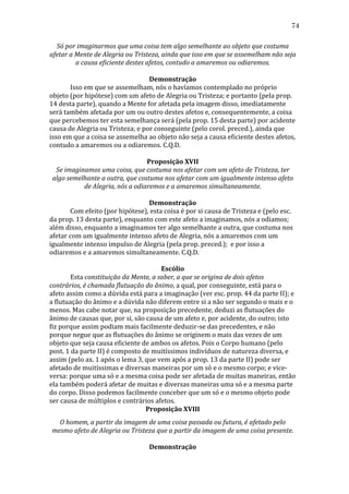 74
Só	
  por	
  imaginarmos	
  que	
  uma	
  coisa	
  tem	
  algo	
  semelhante	
  ao	
  objeto	
  que	
  costuma	
  
afetar	
  a	
  Mente	
  de	
  Alegria	
  ou	
  Tristeza,	
  ainda	
  que	
  isso	
  em	
  que	
  se	
  assemelham	
  não	
  seja	
  
a	
  causa	
  eficiente	
  destes	
  afetos,	
  contudo	
  a	
  amaremos	
  ou	
  odiaremos.	
  
	
  
Demonstração	
  
	
  
Isso	
  em	
  que	
  se	
  assemelham,	
  nós	
  o	
  havíamos	
  contemplado	
  no	
  próprio	
  
objeto	
  (por	
  hipótese)	
  com	
  um	
  afeto	
  de	
  Alegria	
  ou	
  Tristeza;	
  e	
  portanto	
  (pela	
  prop.	
  
14	
  desta	
  parte),	
  quando	
  a	
  Mente	
  for	
  afetada	
  pela	
  imagem	
  disso,	
  imediatamente	
  
será	
  também	
  afetada	
  por	
  um	
  ou	
  outro	
  destes	
  afetos	
  e,	
  consequentemente,	
  a	
  coisa	
  
que	
  percebemos	
  ter	
  esta	
  semelhança	
  será	
  (pela	
  prop.	
  15	
  desta	
  parte)	
  por	
  acidente	
  
causa	
  de	
  Alegria	
  ou	
  Tristeza;	
  e	
  por	
  conseguinte	
  (pelo	
  corol.	
  preced.),	
  ainda	
  que	
  
isso	
  em	
  que	
  a	
  coisa	
  se	
  assemelha	
  ao	
  objeto	
  não	
  seja	
  a	
  causa	
  eficiente	
  destes	
  afetos,	
  
contudo	
  a	
  amaremos	
  ou	
  a	
  odiaremos.	
  C.Q.D.	
  
	
  
Proposição	
  XVII	
  
Se	
  imaginamos	
  uma	
  coisa,	
  que	
  costuma	
  nos	
  afetar	
  com	
  um	
  afeto	
  de	
  Tristeza,	
  ter	
  
algo	
  semelhante	
  a	
  outra,	
  que	
  costuma	
  nos	
  afetar	
  com	
  um	
  igualmente	
  intenso	
  afeto	
  
de	
  Alegria,	
  nós	
  a	
  odiaremos	
  e	
  a	
  amaremos	
  simultaneamente.	
  
	
  
Demonstração	
  
	
  
Com	
  efeito	
  (por	
  hipótese),	
  esta	
  coisa	
  é	
  por	
  si	
  causa	
  de	
  Tristeza	
  e	
  (pelo	
  esc.	
  
da	
  prop.	
  13	
  desta	
  parte),	
  enquanto	
  com	
  este	
  afeto	
  a	
  imaginamos,	
  nós	
  a	
  odiamos;	
  
além	
  disso,	
  enquanto	
  a	
  imaginamos	
  ter	
  algo	
  semelhante	
  a	
  outra,	
  que	
  costuma	
  nos	
  
afetar	
  com	
  um	
  igualmente	
  intenso	
  afeto	
  de	
  Alegria,	
  nós	
  a	
  amaremos	
  com	
  um	
  
igualmente	
  intenso	
  impulso	
  de	
  Alegria	
  (pela	
  prop.	
  preced.);	
  	
  e	
  por	
  isso	
  a	
  
odiaremos	
  e	
  a	
  amaremos	
  simultaneamente.	
  C.Q.D.	
  
	
  
Escólio	
  
	
  
Esta	
  constituição	
  da	
  Mente,	
  a	
  saber,	
  a	
  que	
  se	
  origina	
  de	
  dois	
  afetos	
  
contrários,	
  é	
  chamada	
  flutuação	
  do	
  ânimo,	
  a	
  qual,	
  por	
  conseguinte,	
  está	
  para	
  o	
  
afeto	
  assim	
  como	
  a	
  dúvida	
  está	
  para	
  a	
  imaginação	
  (ver	
  esc.	
  prop.	
  44	
  da	
  parte	
  II);	
  e	
  
a	
  flutuação	
  do	
  ânimo	
  e	
  a	
  dúvida	
  não	
  diferem	
  entre	
  si	
  a	
  não	
  ser	
  segundo	
  o	
  mais	
  e	
  o	
  
menos.	
  Mas	
  cabe	
  notar	
  que,	
  na	
  proposição	
  precedente,	
  deduzi	
  as	
  flutuações	
  do	
  
ânimo	
  de	
  causas	
  que,	
  por	
  si,	
  são	
  causa	
  de	
  um	
  afeto	
  e,	
  por	
  acidente,	
  do	
  outro;	
  isto	
  
fiz	
  porque	
  assim	
  podiam	
  mais	
  facilmente	
  deduzir-­‐se	
  das	
  precedentes,	
  e	
  não	
  
porque	
  negue	
  que	
  as	
  flutuações	
  do	
  ânimo	
  se	
  originem	
  o	
  mais	
  das	
  vezes	
  de	
  um	
  
objeto	
  que	
  seja	
  causa	
  eficiente	
  de	
  ambos	
  os	
  afetos.	
  Pois	
  o	
  Corpo	
  humano	
  (pelo	
  
post.	
  1	
  da	
  parte	
  II)	
  é	
  composto	
  de	
  muitíssimos	
  indivíduos	
  de	
  natureza	
  diversa,	
  e	
  
assim	
  (pelo	
  ax.	
  1	
  após	
  o	
  lema	
  3,	
  que	
  vem	
  após	
  a	
  prop.	
  13	
  da	
  parte	
  II)	
  pode	
  ser	
  
afetado	
  de	
  muitíssimas	
  e	
  diversas	
  maneiras	
  por	
  um	
  só	
  e	
  o	
  mesmo	
  corpo;	
  e	
  vice-­‐
versa:	
  porque	
  uma	
  só	
  e	
  a	
  mesma	
  coisa	
  pode	
  ser	
  afetada	
  de	
  muitas	
  maneiras,	
  então	
  
ela	
  também	
  poderá	
  afetar	
  de	
  muitas	
  e	
  diversas	
  maneiras	
  uma	
  só	
  e	
  a	
  mesma	
  parte	
  
do	
  corpo.	
  Disso	
  podemos	
  facilmente	
  conceber	
  que	
  um	
  só	
  e	
  o	
  mesmo	
  objeto	
  pode	
  
ser	
  causa	
  de	
  múltiplos	
  e	
  contrários	
  afetos.	
  
Proposição	
  XVIII	
  
O	
  homem,	
  a	
  partir	
  da	
  imagem	
  de	
  uma	
  coisa	
  passada	
  ou	
  futura,	
  é	
  afetado	
  pelo	
  
mesmo	
  afeto	
  de	
  Alegria	
  ou	
  Tristeza	
  que	
  a	
  partir	
  da	
  imagem	
  de	
  uma	
  coisa	
  presente.	
  
	
  
Demonstração	
  

 