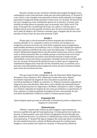 75
	
  
Durante	
  o	
  tempo	
  em	
  que	
  o	
  homem	
  é	
  afetado	
  pela	
  imagem	
  de	
  alguma	
  coisa,	
  
contemplará	
  a	
  coisa	
  como	
  presente,	
  ainda	
  que	
  não	
  exista	
  (pela	
  prop.	
  17	
  da	
  parte	
  II	
  
e	
  seu	
  corol.),	
  e	
  não	
  a	
  imagina	
  como	
  passada	
  ou	
  futura	
  senão	
  enquanto	
  sua	
  imagem	
  
está	
  unida	
  à	
  imagem	
  do	
  tempo	
  passado	
  ou	
  futuro	
  (ver	
  esc.	
  da	
  prop.	
  44	
  da	
  parte	
  II).	
  
Por	
  isso	
  a	
  imagem	
  da	
  coisa,	
  considerada	
  apenas	
  em	
  si	
  mesma,	
  é	
  a	
  mesma,	
  quer	
  
referida	
  ao	
  tempo	
  futuro	
  ou	
  passado,	
  quer	
  ao	
  presente,	
  isto	
  é	
  (pelo	
  corol.	
  2	
  da	
  
prop.	
  16	
  da	
  parte	
  II),	
  a	
  constituição	
  do	
  Corpo,	
  ou	
  o	
  afeto,	
  é	
  a	
  mesma,	
  quer	
  a	
  
imagem	
  seja	
  de	
  uma	
  coisa	
  passada	
  ou	
  futura,	
  quer	
  de	
  uma	
  coisa	
  presente;	
  e	
  por	
  
isso	
  o	
  afeto	
  de	
  Alegria	
  e	
  de	
  Tristeza	
  é	
  o	
  mesmo,	
  quer	
  a	
  imagem	
  seja	
  de	
  uma	
  coisa	
  
passada	
  ou	
  futura,	
  quer	
  de	
  uma	
  coisa	
  presente.	
  C.Q.D.	
  
	
  
Escólio	
  1	
  
	
  
Chamo	
  aqui	
  a	
  coisa	
  de	
  passada	
  ou	
  futura	
  enquanto	
  por	
  ela	
  fomos	
  ou	
  
seremos	
  afetados.	
  P.	
  ex.,	
  enquanto	
  a	
  vimos	
  ou	
  veremos,	
  nos	
  revigorou	
  ou	
  
revigorará,	
  nos	
  lesou	
  ou	
  lesará,	
  etc.	
  Com	
  efeito,	
  enquanto	
  assim	
  a	
  imaginamos,	
  
nesta	
  medida	
  afirmamos	
  sua	
  existência,	
  isto	
  é,	
  o	
  Corpo	
  não	
  é	
  afetado	
  por	
  nenhum	
  
afeto	
  que	
  suprima	
  a	
  existência	
  da	
  coisa;	
  e	
  por	
  isso	
  (pela	
  prop.	
  17	
  da	
  parte	
  II)	
  o	
  
Corpo	
  é	
  afetado	
  pela	
  imagem	
  desta	
  coisa	
  da	
  mesma	
  maneira	
  que	
  seria	
  se	
  a	
  própria	
  
coisa	
  se	
  achasse	
  presente.	
  Mas	
  na	
  verdade,	
  porque	
  o	
  mais	
  das	
  vezes	
  ocorre	
  que	
  
aqueles	
  experimentados	
  em	
  muitas	
  coisas	
  flutuam	
  durante	
  o	
  tempo	
  em	
  que	
  
contemplam	
  a	
  coisa	
  como	
  futura	
  ou	
  passada,	
  e	
  duvidam	
  muito	
  da	
  ocorrência	
  dela	
  
(ver	
  esc.	
  da	
  prop.	
  44	
  da	
  parte	
  II),	
  daí	
  decorre	
  que	
  os	
  afetos	
  que	
  se	
  originam	
  de	
  
semelhantes	
  imagens	
  das	
  coisas	
  não	
  são	
  tão	
  constantes	
  mas,	
  ao	
  contrário,	
  são	
  o	
  
mais	
  das	
  vezes	
  perturbados	
  pelas	
  imagens	
  de	
  outras	
  até	
  que	
  os	
  homens	
  estejam	
  
mais	
  certos	
  da	
  ocorrência	
  da	
  coisa.	
  
	
  
Escólio	
  2	
  
	
  
Pelo	
  que	
  assim	
  foi	
  dito,	
  inteligimos	
  o	
  que	
  são	
  Esperança,	
  Medo,	
  Segurança,	
  
Desespero,	
  Gozo	
  e	
  Remorso.	
  Pois	
  a	
  Esperança	
  é	
  nada	
  outro	
  que	
  a	
  Alegria	
  
inconstante	
  originada	
  da	
  imagem	
  de	
  uma	
  coisa	
  futura	
  ou	
  passada,	
  de	
  cuja	
  
ocorrência	
  duvidamos.	
  O	
  Medo,	
  ao	
  contrário,	
  é	
  a	
  Tristeza	
  inconstante	
  originada	
  da	
  
imagem	
  de	
  uma	
  coisa	
  duvidosa.	
  Além	
  disso,	
  caso	
  a	
  dúvida	
  seja	
  suprimida	
  desses	
  
afetos,	
  da	
  Esperança	
  faz-­‐se	
  a	
  Segurança,	
  e	
  do	
  Medo,	
  o	
  Desespero;	
  a	
  saber,	
  a	
  Alegria	
  
ou	
  a	
  Tristeza	
  originadas	
  da	
  imagem	
  de	
  uma	
  coisa	
  que	
  temíamos	
  ou	
  esperávamos.	
  O	
  
Gozo,	
  ademais,	
  é	
  a	
  Alegria	
  originada	
  da	
  imagem	
  de	
  uma	
  coisa	
  passada,	
  de	
  cuja	
  
ocorrência	
  duvidáramos.	
  O	
  Remorso,	
  enfim	
  é	
  a	
  tristeza	
  oposta	
  ao	
  gozo.	
  
	
  
Proposição	
  XIX	
  
Quem	
  imagina	
  aquilo	
  que	
  ama	
  ser	
  destruído	
  se	
  entristecerá;	
  porém	
  se	
  alegrará	
  se	
  o	
  
imagina	
  ser	
  conservado.	
  
	
  
Demonstração	
  
	
  
A	
  Mente,	
  o	
  quanto	
  pode,	
  esforça-­‐se	
  para	
  imaginar	
  o	
  que	
  aumenta	
  ou	
  
favorece	
  a	
  potência	
  de	
  agir	
  do	
  Corpo	
  (pela	
  prop.	
  12	
  desta	
  parte),	
  isto	
  é	
  (pelo	
  esc.	
  
da	
  prop.	
  13	
  desta	
  parte),	
  o	
  que	
  ama.	
  Porém	
  a	
  imaginação	
  é	
  favorecida	
  pelo	
  que	
  
põe	
  a	
  existência	
  da	
  coisa	
  e,	
  ao	
  contrário,	
  é	
  coibida	
  pelo	
  que	
  exclui	
  a	
  existência	
  da	
  
coisa	
  (pela	
  prop.	
  17	
  da	
  parte	
  II);	
  logo	
  as	
  imagens	
  das	
  coisas	
  que	
  põem	
  a	
  existência	
  
da	
  coisa	
  amada	
  favorecem	
  o	
  esforço	
  da	
  Mente	
  pelo	
  qual	
  ela	
  se	
  esforça	
  para	
  
imaginar	
  a	
  coisa	
  amada,	
  isto	
  é	
  (pelo	
  esc.	
  da	
  prop.	
  11	
  desta	
  parte),	
  afetam	
  de	
  

 