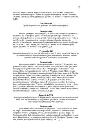 76
Alegria	
  a	
  Mente;	
  e	
  as	
  que,	
  ao	
  contrário,	
  excluem	
  a	
  existência	
  da	
  coisa	
  amada	
  
coíbem	
  o	
  mesmo	
  esforço	
  da	
  Mente,	
  isto	
  é	
  (pelo	
  mesmo	
  esc.),	
  afetam	
  a	
  Mente	
  de	
  
Tristeza.	
  E	
  assim,	
  quem	
  imagina	
  aquilo	
  que	
  ama	
  ser	
  destruído	
  se	
  entristecerá,	
  etc.	
  
C.Q.D.	
  
	
  
Proposição	
  XX	
  
Quem	
  imagina	
  aquilo	
  que	
  odeia	
  ser	
  destruído	
  se	
  alegrará.	
  
	
  
Demonstração	
  
	
  
A	
  Mente	
  (pela	
  prop.	
  13	
  desta	
  parte)	
  se	
  esforça	
  para	
  imaginar	
  o	
  que	
  exclui	
  a	
  
existência	
  das	
  coisas	
  pelas	
  quais	
  a	
  potência	
  de	
  agir	
  do	
  Corpo	
  é	
  diminuída	
  ou	
  
coibida,	
  isto	
  é	
  (pelo	
  esc.	
  da	
  mesma	
  prop.),	
  esforça-­‐se	
  para	
  imaginar	
  o	
  que	
  exclui	
  a	
  
existência	
  das	
  coisas	
  que	
  odeia;	
  e	
  por	
  isso	
  a	
  imagem	
  da	
  coisa	
  que	
  exclui	
  a	
  
existência	
  daquilo	
  que	
  a	
  Mente	
  odeia	
  favorece	
  esse	
  esforço	
  da	
  Mente,	
  isto	
  é	
  (pelo	
  
esc.	
  da	
  prop.	
  11	
  desta	
  parte),	
  afeta	
  de	
  Alegria	
  a	
  Mente.	
  Assim,	
  quem	
  imagina	
  
aquilo	
  que	
  odeia	
  ser	
  destruído	
  se	
  alegrará.	
  C.Q.D.	
  
	
  
Proposição	
  XXI	
  
Quem	
  imagina	
  aquilo	
  que	
  ama	
  afetado	
  de	
  Alegria	
  ou	
  Tristeza	
  também	
  de	
  Alegria	
  ou	
  
Tristeza	
  será	
  afetado;	
  e	
  cada	
  um	
  destes	
  afetos	
  será	
  maior	
  ou	
  menor	
  no	
  amante	
  
conforme	
  cada	
  um	
  seja	
  maior	
  ou	
  menor	
  na	
  coisa	
  amada.	
  
	
  
Demonstração	
  
	
  
As	
  imagens	
  das	
  coisas	
  (como	
  demonstramos	
  na	
  prop.	
  l9	
  desta	
  parte)	
  que	
  
põem	
  a	
  existência	
  da	
  coisa	
  amada	
  favorecem	
  o	
  esforço	
  da	
  Mente	
  pelo	
  qual	
  ela	
  se	
  
esforça	
  para	
  imaginar	
  a	
  coisa	
  amada.	
  Mas	
  a	
  Alegria	
  põe	
  a	
  existência	
  da	
  coisa	
  
alegre,	
  e	
  tanto	
  mais	
  quanto	
  maior	
  é	
  o	
  afeto	
  de	
  Alegria,	
  pois	
  esta	
  é	
  (pelo	
  esc.	
  da	
  
prop.	
  11	
  desta	
  parte)	
  passagem	
  a	
  uma	
  maior	
  perfeição;	
  logo	
  a	
  imagem	
  de	
  Alegria	
  
da	
  coisa	
  amada	
  favorece	
  no	
  amante	
  o	
  esforço	
  de	
  sua	
  Mente,	
  isto	
  é	
  (pelo	
  esc.	
  da	
  
prop.	
  11	
  desta	
  parte),	
  afeta	
  o	
  amante	
  de	
  Alegria,	
  e	
  esta	
  é	
  tanto	
  maior	
  quanto	
  
maior	
  tenha	
  sido	
  este	
  afeto	
  na	
  coisa	
  amada.	
  O	
  que	
  era	
  o	
  primeiro.	
  Depois,	
  
enquanto	
  uma	
  coisa	
  é	
  afetada	
  de	
  alguma	
  Tristeza,	
  nesta	
  medida	
  é	
  destruída,	
  e	
  
tanto	
  mais	
  quanto	
  de	
  maior	
  Tristeza	
  é	
  afetada	
  (pelo	
  mesmo	
  esc.	
  da	
  prop.	
  11	
  desta	
  
parte);	
  por	
  isso	
  (pela	
  prop.	
  19	
  desta	
  parte)	
  quem	
  imagina	
  aquilo	
  que	
  ama	
  ser	
  
afetado	
  de	
  Tristeza	
  também	
  será	
  afetado	
  de	
  Tristeza,	
  e	
  esta	
  é	
  tanto	
  maior	
  quanto	
  
maior	
  tenha	
  sido	
  este	
  afeto	
  na	
  coisa	
  amada.	
  C.Q.D.	
  
	
  
Proposição	
  XXII	
  
Se	
  imaginamos	
  alguém	
  afetar	
  de	
  Alegria	
  a	
  coisa	
  que	
  amamos,	
  seremos	
  afetados	
  de	
  
Amor	
  a	
  ele.	
  Se,	
  ao	
  contrário,	
  o	
  imaginamos	
  afetá-­la	
  de	
  Tristeza,	
  inversamente	
  
também	
  seremos	
  afetados	
  de	
  Ódio	
  contra	
  ele.	
  
	
  
Demonstração	
  
	
  
Quem	
  afeta	
  a	
  coisa	
  que	
  amamos	
  de	
  Alegria	
  ou	
  Tristeza	
  também	
  nos	
  afeta	
  
de	
  Alegria	
  ou	
  Tristeza,	
  decerto	
  se	
  imaginamos	
  a	
  coisa	
  amada	
  afetada	
  daquela	
  
Alegria	
  ou	
  Tristeza	
  (pela	
  prop.	
  preced.).	
  Porém	
  supõe-­‐se	
  que	
  esta	
  Alegria	
  ou	
  
Tristeza	
  em	
  nós	
  é	
  dada	
  conjuntamente	
  à	
  idéia	
  de	
  causa	
  externa;	
  logo	
  (pelo	
  esc.	
  da	
  
prop.	
  13	
  desta	
  parte),	
  se	
  imaginamos	
  alguém	
  afetar	
  de	
  Alegria	
  ou	
  Tristeza	
  a	
  coisa	
  
que	
  amamos,	
  seremos	
  afetados	
  de	
  Amor	
  ou	
  Ódio	
  a	
  ele.	
  C.	
  Q.	
  D.	
  

 