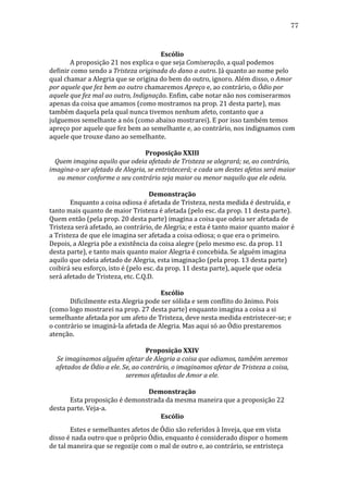 77
	
  
Escólio	
  
	
  
A	
  proposição	
  21	
  nos	
  explica	
  o	
  que	
  seja	
  Comiseração,	
  a	
  qual	
  podemos	
  
definir	
  como	
  sendo	
  a	
  Tristeza	
  originada	
  do	
  dano	
  a	
  outro.	
  Já	
  quanto	
  ao	
  nome	
  pelo	
  
qual	
  chamar	
  a	
  Alegria	
  que	
  se	
  origina	
  do	
  bem	
  do	
  outro,	
  ignoro.	
  Além	
  disso,	
  o	
  Amor	
  
por	
  aquele	
  que	
  fez	
  bem	
  ao	
  outro	
  chamaremos	
  Apreço	
  e,	
  ao	
  contrário,	
  o	
  Ódio	
  por	
  
aquele	
  que	
  fez	
  mal	
  ao	
  outro,	
  Indignação.	
  Enfim,	
  cabe	
  notar	
  não	
  nos	
  comiserarmos	
  
apenas	
  da	
  coisa	
  que	
  amamos	
  (como	
  mostramos	
  na	
  prop.	
  21	
  desta	
  parte),	
  mas	
  
também	
  daquela	
  pela	
  qual	
  nunca	
  tivemos	
  nenhum	
  afeto,	
  contanto	
  que	
  a	
  
julguemos	
  semelhante	
  a	
  nós	
  (como	
  abaixo	
  mostrarei).	
  E	
  por	
  isso	
  também	
  temos	
  
apreço	
  por	
  aquele	
  que	
  fez	
  bem	
  ao	
  semelhante	
  e,	
  ao	
  contrário,	
  nos	
  indignamos	
  com	
  
aquele	
  que	
  trouxe	
  dano	
  ao	
  semelhante.	
  
	
  
Proposição	
  XXIII	
  
Quem	
  imagina	
  aquilo	
  que	
  odeia	
  afetado	
  de	
  Tristeza	
  se	
  alegrará;	
  se,	
  ao	
  contrário,	
  
imagina-­o	
  ser	
  afetado	
  de	
  Alegria,	
  se	
  entristecerá;	
  e	
  cada	
  um	
  destes	
  afetos	
  será	
  maior	
  
ou	
  menor	
  conforme	
  o	
  seu	
  contrário	
  seja	
  maior	
  ou	
  menor	
  naquilo	
  que	
  ele	
  odeia.	
  
	
  
Demonstração	
  
	
  
Enquanto	
  a	
  coisa	
  odiosa	
  é	
  afetada	
  de	
  Tristeza,	
  nesta	
  medida	
  é	
  destruída,	
  e	
  
tanto	
  mais	
  quanto	
  de	
  maior	
  Tristeza	
  é	
  afetada	
  (pelo	
  esc.	
  da	
  prop.	
  11	
  desta	
  parte).	
  
Quem	
  então	
  (pela	
  prop.	
  20	
  desta	
  parte)	
  imagina	
  a	
  coisa	
  que	
  odeia	
  ser	
  afetada	
  de	
  
Tristeza	
  será	
  afetado,	
  ao	
  contrário,	
  de	
  Alegria;	
  e	
  esta	
  é	
  tanto	
  maior	
  quanto	
  maior	
  é	
  
a	
  Tristeza	
  de	
  que	
  ele	
  imagina	
  ser	
  afetada	
  a	
  coisa	
  odiosa;	
  o	
  que	
  era	
  o	
  primeiro.	
  
Depois,	
  a	
  Alegria	
  põe	
  a	
  existência	
  da	
  coisa	
  alegre	
  (pelo	
  mesmo	
  esc.	
  da	
  prop.	
  11	
  
desta	
  parte),	
  e	
  tanto	
  mais	
  quanto	
  maior	
  Alegria	
  é	
  concebida.	
  Se	
  alguém	
  imagina	
  
aquilo	
  que	
  odeia	
  afetado	
  de	
  Alegria,	
  esta	
  imaginação	
  (pela	
  prop.	
  13	
  desta	
  parte)	
  
coibirá	
  seu	
  esforço,	
  isto	
  é	
  (pelo	
  esc.	
  da	
  prop.	
  11	
  desta	
  parte),	
  aquele	
  que	
  odeia	
  
será	
  afetado	
  de	
  Tristeza,	
  etc.	
  C.Q.D.	
  
	
  
Escólio	
  
	
  
Dificilmente	
  esta	
  Alegria	
  pode	
  ser	
  sólida	
  e	
  sem	
  conflito	
  do	
  ânimo.	
  Pois	
  
(como	
  logo	
  mostrarei	
  na	
  prop.	
  27	
  desta	
  parte)	
  enquanto	
  imagina	
  a	
  coisa	
  a	
  si	
  
semelhante	
  afetada	
  por	
  um	
  afeto	
  de	
  Tristeza,	
  deve	
  nesta	
  medida	
  entristecer-­‐se;	
  e	
  
o	
  contrário	
  se	
  imaginá-­‐la	
  afetada	
  de	
  Alegria.	
  Mas	
  aqui	
  só	
  ao	
  Ódio	
  prestaremos	
  
atenção.	
  
	
  
Proposição	
  XXIV	
  
Se	
  imaginamos	
  alguém	
  afetar	
  de	
  Alegria	
  a	
  coisa	
  que	
  odiamos,	
  também	
  seremos	
  
afetados	
  de	
  Ódio	
  a	
  ele.	
  Se,	
  ao	
  contrário,	
  o	
  imaginamos	
  afetar	
  de	
  Tristeza	
  a	
  coisa,	
  
seremos	
  afetados	
  de	
  Amor	
  a	
  ele.	
  
	
  
Demonstração	
  
	
  
Esta	
  proposição	
  é	
  demonstrada	
  da	
  mesma	
  maneira	
  que	
  a	
  proposição	
  22	
  
desta	
  parte.	
  Veja-­‐a.	
  
Escólio	
  
	
  
Estes	
  e	
  semelhantes	
  afetos	
  de	
  Ódio	
  são	
  referidos	
  à	
  Inveja,	
  que	
  em	
  vista	
  
disso	
  é	
  nada	
  outro	
  que	
  o	
  próprio	
  Ódio,	
  enquanto	
  é	
  considerado	
  dispor	
  o	
  homem	
  
de	
  tal	
  maneira	
  que	
  se	
  regozije	
  com	
  o	
  mal	
  de	
  outro	
  e,	
  ao	
  contrário,	
  se	
  entristeça	
  

 