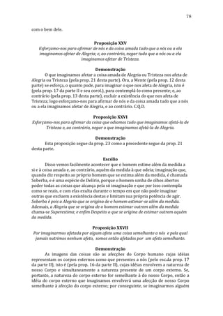 78
com	
  o	
  bem	
  dele.	
  
	
  
Proposição	
  XXV	
  
Esforçamo-­nos	
  para	
  afirmar	
  de	
  nós	
  e	
  da	
  coisa	
  amada	
  tudo	
  que	
  a	
  nós	
  ou	
  a	
  ela	
  
imaginamos	
  afetar	
  de	
  Alegria;	
  e,	
  ao	
  contrário,	
  negar	
  tudo	
  que	
  a	
  nós	
  ou	
  a	
  ela	
  
imaginamos	
  afetar	
  de	
  Tristeza.	
  
	
  
Demonstração	
  
	
  
O	
  que	
  imaginamos	
  afetar	
  a	
  coisa	
  amada	
  de	
  Alegria	
  ou	
  Tristeza	
  nos	
  afeta	
  de	
  
Alegria	
  ou	
  Tristeza	
  (pela	
  prop.	
  21	
  desta	
  parte).	
  Ora,	
  a	
  Mente	
  (pela	
  prop.	
  12	
  desta	
  
parte)	
  se	
  esforça,	
  o	
  quanto	
  pode,	
  para	
  imaginar	
  o	
  que	
  nos	
  afeta	
  de	
  Alegria,	
  isto	
  é	
  
(pela	
  prop.	
  17	
  da	
  parte	
  II	
  e	
  seu	
  corol.),	
  para	
  contemplá-­‐lo	
  como	
  presente;	
  e,	
  ao	
  
contrário	
  (pela	
  prop.	
  13	
  desta	
  parte),	
  excluir	
  a	
  existência	
  do	
  que	
  nos	
  afeta	
  de	
  
Tristeza;	
  logo	
  esforçamo-­‐nos	
  para	
  afirmar	
  de	
  nós	
  e	
  da	
  coisa	
  amada	
  tudo	
  que	
  a	
  nós	
  
ou	
  a	
  ela	
  imaginamos	
  afetar	
  de	
  Alegria,	
  e	
  ao	
  contrário.	
  C.Q.D.	
  
	
  
Proposição	
  XXVI	
  
Esforçamo-­nos	
  para	
  afirmar	
  da	
  coisa	
  que	
  odiamos	
  tudo	
  que	
  imaginamos	
  afetá-­la	
  de	
  
Tristeza	
  e,	
  ao	
  contrário,	
  negar	
  o	
  que	
  imaginamos	
  afetá-­la	
  de	
  Alegria.	
  
	
  
Demonstração	
  
	
  
Esta	
  proposição	
  segue	
  da	
  prop.	
  23	
  como	
  a	
  precedente	
  segue	
  da	
  prop.	
  21	
  
desta	
  parte.	
  
	
  
Escólio	
  
	
  
Disso	
  vemos	
  facilmente	
  acontecer	
  que	
  o	
  homem	
  estime	
  além	
  da	
  medida	
  a	
  
si	
  e	
  à	
  coisa	
  amada	
  e,	
  ao	
  contrário,	
  aquém	
  da	
  medida	
  à	
  que	
  odeia;	
  imaginação	
  que,	
  
quando	
  diz	
  respeito	
  ao	
  próprio	
  homem	
  que	
  se	
  estima	
  além	
  da	
  medida,	
  é	
  chamada	
  
Soberba,	
  e	
  é	
  uma	
  espécie	
  de	
  Delírio,	
  porque	
  o	
  homem	
  sonha	
  de	
  olhos	
  abertos	
  
poder	
  todas	
  as	
  coisas	
  que	
  alcança	
  pela	
  só	
  imaginação	
  e	
  que	
  por	
  isso	
  contempla	
  
como	
  se	
  reais,	
  e	
  com	
  elas	
  exulta	
  durante	
  o	
  tempo	
  em	
  que	
  não	
  pode	
  imaginar	
  
outras	
  que	
  excluem	
  a	
  existência	
  destas	
  e	
  limitam	
  sua	
  própria	
  potência	
  de	
  agir.	
  
Soberba	
  é	
  pois	
  a	
  Alegria	
  que	
  se	
  origina	
  de	
  o	
  homem	
  estimar-­se	
  além	
  da	
  medida.	
  
Ademais,	
  a	
  Alegria	
  que	
  se	
  origina	
  de	
  o	
  homem	
  estimar	
  outrem	
  além	
  da	
  medida	
  
chama-­‐se	
  Superestima;	
  e	
  enfim	
  Despeito	
  o	
  que	
  se	
  origina	
  de	
  estimar	
  outrem	
  aquém	
  
da	
  medida.	
  
	
  
Proposição	
  XXVII	
  
Por	
  imaginarmos	
  afetada	
  por	
  algum	
  afeto	
  uma	
  coisa	
  semelhante	
  a	
  nós	
  	
  e	
  pela	
  qual	
  
jamais	
  nutrimos	
  nenhum	
  afeto,	
  	
  somos	
  então	
  afetados	
  por	
  	
  um	
  afeto	
  semelhante.	
  
	
  
Demonstração	
  
	
  
As	
   imagens	
   das	
   coisas	
   são	
   as	
   afecções	
   do	
   Corpo	
   humano	
   cujas	
   idéias	
  
representam	
  os	
  corpos	
  externos	
  como	
  que	
  presentes	
  a	
  nós	
  (pelo	
  esc.da	
  prop.	
  17	
  
da	
   parte	
   II),	
   isto	
   é	
   (pela	
   prop.	
   16	
   da	
   parte	
   II),	
   cujas	
   idéias	
   envolvem	
   a	
   natureza	
   de	
  
nosso	
   Corpo	
   e	
   simultaneamente	
   a	
   natureza	
   presente	
   de	
   um	
   corpo	
   externo.	
   Se,	
  
portanto,	
  a	
  natureza	
  do	
  corpo	
  externo	
  for	
  semelhante	
  à	
  do	
  nosso	
  Corpo,	
  então	
  a	
  
idéia	
   do	
   corpo	
   externo	
   que	
   imaginamos	
   envolverá	
   uma	
   afecção	
   de	
   nosso	
   Corpo	
  
semelhante	
  à	
  afecção	
  do	
  corpo	
  externo;	
  por	
  conseguinte,	
  se	
  imaginarmos	
  alguém	
  

 