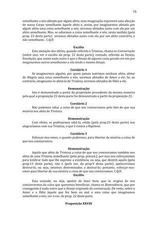 79
semelhante	
  a	
  nós	
  afetado	
  por	
  algum	
  afeto,	
  essa	
  imaginação	
  exprimirá	
  uma	
  afecção	
  
de	
   nosso	
   Corpo	
   semelhante	
   àquele	
   afeto	
   e,	
   assim,	
   por	
   imaginarmos	
   afetada	
   por	
  
algum	
  afeto	
  uma	
  coisa	
  semelhante	
  a	
  nós,	
  seremos	
  afetados	
  junto	
  com	
  ela	
  por	
  um	
  
afeto	
  semelhante.	
  Mas,	
  se	
  odiarmos	
  a	
  coisa	
  semelhante	
  a	
  nós,	
  nesta	
  medida	
  (pela	
  
prop.	
  23	
  desta	
  parte)	
  	
  seremos	
  afetados	
  junto	
  com	
  ela	
  por	
  um	
  afeto	
  contrário,	
  e	
  
não	
  semelhante.	
  	
  C.Q.D	
  	
  
	
  
Escólio	
  
	
  
Esta	
  imitação	
  dos	
  afetos,	
  quando	
  referida	
  à	
  Tristeza,	
  chama-­‐se	
  Comiseração	
  
(sobre	
   isso,	
   ver	
   o	
   escólio	
   da	
   prop.	
   22	
   desta	
   parte);	
   contudo,	
   referida	
   ao	
   Desejo,	
  
Emulação,	
  que	
  assim	
  nada	
  outro	
  é	
  que	
  o	
  Desejo	
  de	
  alguma	
  coisa	
  gerado	
  em	
  nós	
  por	
  
imaginarmos	
  outros	
  semelhantes	
  a	
  nós	
  tendo	
  o	
  mesmo	
  Desejo.	
  	
  
	
  
Corolário	
  1	
  
	
  
Se	
   imaginarmos	
   alguém,	
   por	
   quem	
   jamais	
   nutrimos	
   nenhum	
   afeto,	
   afetar	
  
de	
   Alegria	
   uma	
   coisa	
   semelhante	
   a	
   nós,	
   seremos	
   afetados	
   de	
   Amor	
   a	
   ele.	
   Se,	
   ao	
  
contrário,	
  imaginamo-­‐lo	
  afetá-­‐la	
  de	
  Tristeza,	
  seremos	
  afetados	
  de	
  Ódio	
  a	
  ele.	
  	
  
	
  
Demonstração	
  
	
  
Isto	
  é	
  demonstrado	
  a	
  partir	
  da	
  proposição	
  precedente	
  da	
  mesma	
  maneira	
  
pela	
  qual	
  a	
  proposição	
  22	
  desta	
  parte	
  foi	
  demonstrada	
  a	
  partir	
  da	
  proposição	
  21.	
  
	
  
Corolário	
  2	
  
	
  
Não	
  podemos	
  odiar	
  a	
  coisa	
  de	
  que	
  nos	
  comiseramos	
  pelo	
  fato	
  de	
  que	
  sua	
  
miséria	
  nos	
  afeta	
  de	
  Tristeza.	
  
	
  
Demonstração	
  
	
  
Com	
   efeito,	
   se	
   pudéssemos	
   odiá-­‐la,	
   então	
   (pela	
   prop.23	
   desta	
   parte)	
   nos	
  
alegraríamos	
  com	
  sua	
  Tristeza,	
  o	
  que	
  é	
  contra	
  a	
  Hipótese.	
  	
  
	
  
Corolário	
  3	
  
	
  
Esforçar-­‐nos-­‐emos,	
   o	
   quanto	
   pudermos,	
   para	
   libertar	
   da	
   miséria	
   a	
   coisa	
   de	
  
que	
  nos	
  comiseramos.	
  	
  
	
  
Demonstração	
  
	
  
Aquilo	
  que	
  afeta	
  de	
  Tristeza	
  a	
  coisa	
  de	
  que	
  nos	
  comiseramos	
  também	
  nos	
  
afeta	
   de	
   uma	
   Tristeza	
   semelhante	
   (pela	
   prop.	
   preced.);	
   por	
   isso	
   nos	
   esforçaremos	
  
para	
  lembrar	
  tudo	
  que	
  lhe	
  suprime	
  a	
  existência,	
  ou	
  seja,	
  que	
  destrói	
  aquilo	
  (pela	
  
prop.13	
   desta	
   parte),	
   isto	
   é	
   (pelo	
   esc.	
   da	
   prop.9	
   desta	
   parte),	
   apeteceremos	
  
destruí-­‐lo,	
   ou	
   seja,	
   seremos	
   determinados	
   a	
   destruí-­‐lo;	
   portanto,	
   esforçar-­‐nos-­‐
emos	
  para	
  libertar	
  de	
  sua	
  miséria	
  a	
  coisa	
  de	
  que	
  nos	
  comiseramos.	
  C.Q.D.	
  
Escólio	
  
	
  
Esta	
   vontade,	
   ou	
   seja,	
   apetite	
   de	
   fazer	
   bem,	
   que	
   se	
   origina	
   de	
   nos	
  
comiserarmos	
  da	
  coisa	
  que	
  queremos	
  beneficiar,	
  chama-­‐se	
  Benevolência,	
  que	
  por	
  
conseguinte	
  é	
  nada	
  outro	
  que	
  o	
  Desejo	
  originado	
  da	
  comiseração.	
  De	
  resto,	
  sobre	
  o	
  
Amor	
   e	
   o	
   Ódio	
   àquele	
   que	
   fez	
   bem	
   ou	
   mal	
   a	
   uma	
   coisa	
   que	
   imaginamos	
  
semelhante	
  a	
  nós,	
  ver	
  o	
  esc.	
  da	
  prop.	
  22	
  desta	
  parte.	
  	
  
	
  
Proposição	
  XXVIII	
  

 