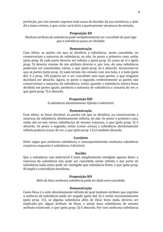 8
perfeição,	
  por	
  isto	
  mesmo	
  suprime	
  toda	
  causa	
  de	
  duvidar	
  da	
  sua	
  existência,	
  e	
  dela	
  
dá	
  a	
  suma	
  certeza,	
  o	
  que,	
  creio,	
  será	
  claro	
  a	
  quem	
  prestar	
  um	
  pouco	
  de	
  atenção.	
  
	
  
Proposição	
  XII	
  
Nenhum	
  atributo	
  da	
  substância	
  pode	
  verdadeiramente	
  ser	
  concebido	
  do	
  qual	
  siga	
  
que	
  a	
  substância	
  possa	
  ser	
  dividida.	
  
	
  
Demonstração	
  
Com	
   efeito,	
   as	
   partes	
   em	
   que	
   se	
   dividiria	
   a	
   substância,	
   assim	
   concebida,	
   ou	
  
conservariam	
   a	
   natureza	
   de	
   substância,	
   ou	
   não.	
   Se	
   posto	
   o	
   primeiro	
   caso,	
   então	
  
(pela	
  prop.	
  8)	
  cada	
  parte	
  deveria	
  ser	
  infinita	
  e	
  (pela	
  prop.	
  6)	
  causa	
  de	
  si	
  e	
  (pela	
  
prop.	
   5)	
   deveria	
   constar	
   de	
   um	
   atributo	
   diverso	
   e,	
   por	
   isso,	
   de	
   uma	
   substância	
  
poderiam	
   ser	
   constituídas	
   várias,	
   o	
   que	
   (pela	
   prop.	
   6)	
   é	
   absurdo.	
   Acrescente-­‐se	
  
que	
  as	
  partes	
  (pela	
  prop.	
  2)	
  nada	
  teriam	
  em	
  comum	
  com	
  seu	
  todo,	
  e	
  o	
  todo	
  (pela	
  
def.	
   4	
   e	
   prop.	
   10)	
   poderia	
   ser	
   e	
   ser	
   concebido	
   sem	
   suas	
   partes,	
   o	
   que	
   ninguém	
  
duvidará	
   ser	
   absurdo.	
   Agora,	
   se	
   posto	
   o	
   segundo,	
   evidentemente	
   as	
   partes	
   não	
  
conservariam	
  a	
  natureza	
  de	
  substância;	
  então,	
  quando	
  a	
  substância	
  inteira	
  fosse	
  
dividida	
  em	
  partes	
  iguais,	
  perderia	
  a	
  natureza	
  de	
  substância	
  e	
  cessaria	
  de	
  ser,	
  o	
  
que	
  (pela	
  prop.	
  7)	
  é	
  absurdo.	
  
	
  
Proposição	
  XIII	
  
A	
  substância	
  absolutamente	
  infinita	
  é	
  indivisível.	
  
	
  
Demonstração	
  
Com	
   efeito,	
   se	
   fosse	
   divisível,	
   as	
   partes	
   em	
   que	
   se	
   dividiria,	
   ou	
   conservariam	
   a	
  
natureza	
  da	
  substância	
  absolutamente	
  infinita,	
  ou	
  não.	
  Se	
  posto	
  o	
  primeiro	
  caso,	
  
então	
   dar-­‐se-­‐iam	
   várias	
   substâncias	
   de	
   mesma	
   natureza,	
   o	
   que	
   (pela	
   prop.	
   5)	
   é	
  
absurdo.	
   Se	
   posto	
   o	
   segundo,	
   então	
   (como	
   acima)	
   a	
   substância	
   absolutamente	
  
infinita	
  poderia	
  cessar	
  de	
  ser,	
  o	
  que	
  (pela	
  prop.	
  11)	
  é	
  também	
  absurdo.	
  
	
  
Corolário	
  
Disto	
   segue	
   que	
   nenhuma	
   substância,	
   e	
   consequentemente	
   nenhuma	
   substância	
  
corpórea,	
  enquanto	
  é	
  substância,	
  é	
  divisível.	
  
	
  
Escólio	
  
Que	
   a	
   substância	
   seja	
   indivisível	
   é	
   mais	
   simplesmente	
   inteligido	
   apenas	
   disto:	
   a	
  
natureza	
   da	
   substância	
   não	
   pode	
   ser	
   concebida	
   senão	
   infinita	
   e	
   por	
   parte	
   da	
  
substância	
  nada	
  outro	
  pode	
  ser	
  inteligido	
  que	
  substância	
  finita,	
  o	
  que	
  (pela	
  prop.	
  
8)	
  implica	
  contradição	
  manifesta.	
  
	
  
Proposição	
  XIV	
  
Além	
  de	
  Deus	
  nenhuma	
  substância	
  pode	
  ser	
  dada	
  nem	
  concebida.	
  
	
  
Demonstração	
  
Como	
  Deus	
  é	
  o	
  ente	
  absolutamente	
  infinito	
  do	
  qual	
  nenhum	
  atributo	
  que	
  exprime	
  
a	
   essência	
   da	
   substância	
   pode	
   ser	
   negado	
   (pela	
   def.	
   6)	
   e	
   existe	
   necessariamente	
  
(pela	
   prop.	
   11),	
   se	
   alguma	
   substância	
   além	
   de	
   Deus	
   fosse	
   dada,	
   deveria	
   ser	
  
explicada	
   por	
   algum	
   atributo	
   de	
   Deus,	
   e	
   assim	
   duas	
   substâncias	
   de	
   mesmo	
  
atributo	
  existiriam,	
  o	
  que	
  (pela	
  prop.	
  5)	
  é	
  absurdo.	
  Por	
  isso	
  nenhuma	
  substância	
  

 