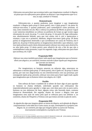 80
Esforçamo-­nos	
  para	
  fazer	
  que	
  aconteça	
  tudo	
  o	
  que	
  imaginamos	
  conduzir	
  à	
  Alegria;	
  
ao	
  passo	
  que	
  nos	
  esforçamos	
  para	
  afastar	
  ou	
  destruir	
  o	
  que	
  imaginamos	
  opor-­se	
  a	
  
isso,	
  ou	
  seja,	
  conduzir	
  à	
  Tristeza.	
  
	
  
Demonstração	
  
	
  
Esforçamo-­‐nos,	
   o	
   quanto	
   podemos,	
   para	
   imaginar	
   o	
   que	
   imaginamos	
  
conduzir	
   à	
   Alegria	
   (pela	
   prop.12	
   desta	
   parte),	
   isto	
   é	
   (pela	
   prop.17.	
   da	
   parte	
   II),	
  	
  
esforçar-­‐nos-­‐emos,	
   o	
   quanto	
   pudermos,	
   para	
   contemplá-­‐lo	
   como	
   presente,	
   ou	
  
seja,	
  como	
  existente	
  em	
  ato.	
  Mas	
  o	
  esforço	
  ou	
  potência	
  da	
  Mente	
  ao	
  pensar	
  é	
  igual	
  
e	
  por	
  natureza	
  simultâneo	
  ao	
  esforço	
  ou	
  potência	
  do	
  Corpo	
  ao	
  agir	
  (como	
  segue	
  
claramente	
  do	
  corol.	
  da	
  prop.	
  7	
  e	
  corol.	
  da	
  prop.	
  11	
  da	
  parte	
  II);	
  logo	
  esforçamo-­‐
nos,	
   absolutamente	
   falando,	
   para	
   que	
   isso	
   exista,	
   isto	
   é,	
   nós	
   o	
   apetecemos	
   e	
  
visamos,	
   o	
   que	
   era	
   o	
   primeiro.	
   Ademais,	
   alegrar-­‐nos-­‐emos	
   (pela	
   prop.	
   20	
   desta	
  
parte)	
  se	
  imaginarmos	
  destruído	
  o	
  que	
  acreditamos	
  ser	
  causa	
  de	
  Tristeza,	
  isto	
  é	
  
(pelo	
  esc.	
  da	
  prop.13	
  desta	
  parte),	
  se	
  imaginarmos	
  destruído	
  o	
  que	
  odiamos,	
  e	
  por	
  
isso	
   (pela	
   primeira	
   parte	
   desta	
   demonstração)	
   esforçar-­‐nos-­‐emos	
   para	
   destruí-­‐lo,	
  
ou	
   seja	
   (pela	
   prop.	
   13	
   desta	
   parte),	
   para	
   afastá-­‐lo	
   de	
   nós	
   a	
   fim	
   de	
   que	
   não	
   o	
  
contemplemos	
  como	
  presente,	
  o	
  que	
  era	
  segundo.	
  Logo,	
  esforçamo-­‐nos	
  para	
  fazer	
  
que	
  aconteça,	
  etc.	
  C.Q.D	
  	
  	
  	
  
	
  
Proposição	
  XXIX	
  
Esforçar-­nos-­emos	
  também	
  para	
  fazer	
  tudo	
  aquilo	
  que	
  imaginamos	
  que	
  os	
  homens 	
  
vêem	
  com	
  alegria	
  e,	
  ao	
  contrário,	
  teremos	
  aversão	
  a	
  fazer	
  aquilo	
  que	
  imaginamos	
  
dar	
  aversão	
  aos	
  homens.	
  
Demonstração	
  
•

	
  
Por	
   imaginarmos	
   os	
   homens	
   amarem	
   ou	
   odiarem	
   algo,	
   amaremos	
   ou	
  
odiaremos	
   o	
   mesmo	
   (pela	
   prop.	
   27	
   desta	
   parte),	
   isto	
   é	
   (pelo	
   esc.	
   da	
   prop.13	
   desta	
  
parte),	
   por	
   isso	
   nos	
   alegraremos	
   ou	
   nos	
   entristeceremos	
   com	
   sua	
   presença;	
   por	
  
conseguinte	
  (pela	
  prop.	
  preced.),	
  esforçar-­‐nos-­‐emos	
  para	
  fazer	
  (agir)	
  tudo	
  aquilo	
  
que	
  imaginamos	
  que	
  os	
  homens	
  vêem	
  com	
  alegria,	
  etc.	
  C.Q.D.	
  
	
  
Escólio	
  
	
  
Este	
  esforço	
  de	
  fazer	
  e	
  também	
  de	
  se	
  abster	
  de	
  fazer	
  algo	
  só	
  para	
  agradar	
  
os	
   homens	
   se	
   chama	
   Ambição,	
   sobretudo	
   quando	
   nos	
   esforçamos	
   tão	
  
imponderadamente	
  para	
  agradar	
  o	
  vulgo	
  que,	
  com	
  dano	
  para	
  nós	
  ou	
  para	
  outro,	
  
fazemos	
   ou	
   nos	
   abstemos	
   de	
   fazer	
   alguma	
   coisa;	
   não	
   havendo	
   dano,	
   costuma	
  
chamar-­‐se	
   Humanidade.	
   Em	
   seguida,	
   chamo	
   de	
   Louvor	
   a	
   Alegria	
   com	
   que	
  
imaginamos	
   uma	
   ação	
   de	
   outro	
   pela	
   qual	
   se	
   esforçou	
   para	
   nos	
   deleitar	
   e,	
   ao	
  
contrário,	
  chamo	
  de	
  Vitupério	
  a	
  Tristeza	
  com	
  que	
  temos	
  aversão	
  à	
  ação	
  do	
  outro.	
  
	
  
Proposição	
  XXX	
  
Se	
  alguém	
  fez	
  algo	
  que	
  imagina	
  afetar	
  os	
  outros	
  de	
  Alegria,	
  será	
  afetado	
  de	
  Alegria	
  
conjuntamente	
  a	
  uma	
  idéia	
  de	
  si	
  como	
  causa,	
  ou	
  seja,	
  contemplará	
  a	
  si	
  próprio	
  com	
  
Alegria.	
  Se,	
  ao	
  contrário,	
  fez	
  algo	
  que	
  imagina	
  afetar	
  os	
  outros	
  de	
  Tristeza,	
  
inversamente	
  contemplará	
  a	
  si	
  próprio	
  com	
  Tristeza.	
  
	
   NB.	
   INTELLIGE	
   HIC	
   ET	
   IN	
   SEQQ.	
   HOMINES,	
   QUOS	
   NULLO	
   AFFECTU	
   PROSECUTI	
   SUMUS.	
   SP	
   	
   -­‐	
   (POR	
   HOMENS,	
   ENTENDA-­‐SE	
  
AQUI	
  E	
  NA	
  SEQUÊNCIA	
  HOMENS	
  POR	
  QUEM	
  JAMAIS	
  NUTRIMOS	
  AFETO	
  ALGUM.)	
  
	
  
•

 