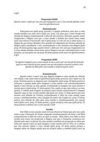 83
C.Q.D	
  	
  	
  	
  
	
  
Proposição	
  XXXIV	
  
Quanto	
  maior	
  o	
  afeto	
  por	
  nós	
  com	
  que	
  imaginamos	
  ser	
  a	
  coisa	
  amada	
  afetada,	
  tanto	
  
mais	
  nos	
  glorificaremos.	
  
	
  
Demonstração	
  
	
  
Esforçamo-­‐nos	
   (pela	
   prop.	
   preced.),	
   o	
   quanto	
   podemos,	
   para	
   que	
   a	
   coisa	
  
amada	
  também	
  nos	
  ame,	
  isto	
  é	
  (pelo	
  esc.	
  prop.	
  13),	
  para	
  que	
  a	
  coisa	
  amada	
  seja	
  
afetada	
  de	
  Alegria	
  conjuntamente	
  à	
  idéia	
  de	
  nós	
  mesmos.	
  Portanto,	
  quanto	
  maior	
  
imaginamos	
   a	
   Alegria	
   com	
   que	
   a	
   coisa	
   amada	
   é	
   afetada	
   por	
   nossa	
   causa,	
   tanto	
  
mais	
  esse	
  esforço	
  é	
  favorecido,	
  isto	
  é	
  (pela	
  prop.	
  11	
  com	
  seu	
  esc.),	
  tanto	
  maior	
  é	
  a	
  
Alegria	
   de	
   que	
   somos	
   afetados.	
   Ora,	
   quando	
   nos	
   alegramos	
   por	
   termos	
   afetado	
   de	
  
Alegria	
   outro	
   semelhante	
   a	
   nós,	
   contemplamos	
   a	
   nós	
   mesmos	
   com	
   Alegria	
   (pela	
  
prop.	
  30	
  desta	
  parte);	
  logo,	
  quanto	
  maior	
  o	
  afeto	
  por	
  nós	
  com	
  que	
  imaginamos	
  ser	
  
a	
   coisa	
   amada	
   afetada,	
   tanto	
   maior	
   será	
   a	
   Alegria	
   com	
   que	
   contemplaremos	
   a	
   nós	
  
mesmos,	
  ou	
  seja	
  (pelo	
  esc.	
  da	
  prop.	
  30	
  desta	
  parte),	
  tanto	
  mais	
  nos	
  glorificaremos.	
  
C.Q.D	
  	
  	
  	
  	
  	
  	
  	
  
	
  
Proposição	
  XXXV	
  
Se	
  alguém	
  imaginar	
  que	
  a	
  coisa	
  amada	
  se	
  une	
  a	
  outro	
  por	
  um	
  vínculo	
  de	
  Amizade	
  
igual	
  ou	
  mais	
  estreito	
  do	
  que	
  aquele	
  com	
  que	
  ele	
  próprio	
  a	
  possuía	
  sozinho,	
  será	
  
afetado	
  de	
  Ódio	
  pela	
  coisa	
  amada	
  e	
  invejará	
  aquele	
  outro.	
  
	
  
	
  
Demonstração	
  
	
  
Quanto	
  maior	
  o	
  amor	
  com	
  que	
  alguém	
  imagina	
  a	
  coisa	
  amada	
  ser	
  afetada	
  
em	
  relação	
  a	
  ele,	
  tanto	
  mais	
  se	
  glorificará	
  (pela	
  prop.	
  preced.),	
  isto	
  é	
  (pelo	
  esc.	
  da	
  
prop.	
  30	
  desta	
  parte),	
  se	
  alegrará;	
  por	
  conseguinte,	
  (pela	
  prop.	
  28	
  desta	
  parte)	
  se	
  
esforçará,	
   o	
   quanto	
   pode,	
   para	
   imaginar	
   a	
   coisa	
   amada	
   a	
   ele	
   estreitissimamente	
  
ligada,	
   e	
   este	
   esforço,	
   ou	
   seja,	
   apetite,	
   é	
   fomentado	
   se	
   imagina	
   um	
   outro	
   desejar	
   o	
  
mesmo	
  para	
  si	
  (pela	
  prop.	
  31	
  desta	
  parte).	
  Ora,	
  supõe-­‐se	
  que	
  este	
  esforço,	
  ou	
  seja,	
  
apetite,	
  é	
  coibido	
  pela	
  imagem	
  da	
  própria	
  coisa	
  amada	
  conjuntamente	
  à	
  imagem	
  
daquele	
  a	
  que	
  se	
  une	
  a	
  coisa	
  amada;	
  logo	
  (pelo	
  esc.	
  prop.	
  11	
  desta	
  parte),	
  por	
  isso	
  
mesmo	
   será	
   afetado	
   de	
   Tristeza	
   conjuntamente	
   à	
   idéia	
   da	
   coisa	
   amada	
   como	
  
causa	
  e,	
  simultaneamente,	
  com	
  a	
  imagem	
  do	
  outro,	
  isto	
  é	
  (pelo	
  esc.	
  prop.	
  13	
  desta	
  
parte),	
   será	
   afetado	
   de	
   ódio	
   pela	
   coisa	
   amada	
   e,	
   simultaneamente,	
   por	
   aquele	
  
outro	
   (pelo	
   corol.	
   prop.	
   15	
   desta	
   parte),	
   a	
   quem	
   invejará,	
   visto	
   que	
   (pela	
   prop.	
   23	
  
desta	
  parte)	
  se	
  deleita	
  com	
  a	
  coisa	
  amada.	
  C.Q.D	
  	
  	
  
	
  
Escólio	
  
	
  
Este	
  Ódio	
  à	
  coisa	
  amada	
  unido	
  à	
  Inveja	
  chama-­‐se	
  Ciúme	
  que,	
  por	
  isso,	
  nada	
  
outro	
  é	
  que	
  a	
  flutuação	
  do	
  ânimo	
  originada	
  simultaneamente	
  do	
  Amor	
  e	
  do	
  Ódio	
  
conjuntamente	
   à	
   idéia	
   do	
   outro	
   ao	
   qual	
   se	
   inveja.	
   	
   Além	
   disso,	
   esse	
   Ódio	
   à	
   coisa	
  
amada	
   será	
   maior	
   em	
   proporção	
   à	
   Alegria	
   com	
   que	
   o	
   Ciumento	
   costumava	
   ser	
  
afetado	
  pelo	
  amor	
  recíproco	
  da	
  coisa	
  amada	
  e	
  também	
  em	
  proporção	
  ao	
  afeto	
  que	
  
tinha	
   por	
   aquele	
   outro	
   ao	
   qual	
   imagina	
   a	
   coisa	
   amada	
   unir-­‐se.	
   Pois,	
   se	
   o	
   odiava,	
  
por	
   isso	
   mesmo	
   odiará	
   a	
   coisa	
   amada	
   (pela	
   prop.	
   24	
   desta	
   parte)	
   porque	
   a	
  
imagina	
  afetar	
  de	
  Alegria	
  aquilo	
  que	
  ele	
  próprio	
  odeia;	
  e	
  também	
  (pelo	
  corol.	
  da	
  

 