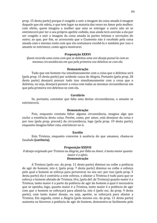 84
prop.	
  15	
  desta	
  parte)	
  porque	
  é	
  coagido	
  a	
  unir	
  a	
  imagem	
  da	
  coisa	
  amada	
  à	
  imagem	
  
daquele	
  que	
  ele	
  odeia,	
  o	
  que	
  tem	
  lugar	
  na	
  maioria	
  das	
  vezes	
  no	
  Amor	
  pela	
  mulher;	
  
com	
   efeito,	
   quem	
   imagina	
   a	
   mulher	
   que	
   ama	
   se	
   entregar	
   a	
   outro	
   não	
   só	
   se	
  
entristecerá	
  por	
  ter	
  o	
  seu	
  próprio	
  apetite	
  coibido,	
  mas	
  ainda	
  terá	
  aversão	
  a	
  ela	
  por	
  
ser	
   coagido	
   a	
   unir	
   a	
   imagem	
   da	
   coisa	
   amada	
   às	
   partes	
   íntimas	
   e	
   secreções	
   do	
  
outro;	
   ao	
   que,	
   por	
   fim,	
   se	
   acrescenta	
   que	
   o	
   Ciumento	
   não	
   é	
   recebido	
   pela	
   coisa	
  
amada	
   com	
   o	
   mesmo	
   rosto	
   com	
   que	
   ela	
   costumava	
   recebê-­‐lo	
   e	
   também	
   por	
   isso	
   o	
  
amante	
  se	
  entristece,	
  como	
  agora	
  mostrarei.	
  	
  	
  	
  
	
  
Proposição	
  XXXVI	
  
Quem	
  recorda	
  uma	
  coisa	
  com	
  que	
  se	
  deleitou	
  uma	
  vez	
  deseja	
  possuí-­la	
  com	
  as	
  
mesmas	
  circunstâncias	
  em	
  que	
  pela	
  primeira	
  vez	
  deleitou-­se	
  com	
  ela.	
  
	
  
Demonstração	
  
	
  
Tudo	
  que	
  um	
  homem	
  viu	
  simultaneamente	
  com	
  a	
  coisa	
  que	
  o	
  deleitou	
  será	
  
(pela	
   prop.	
   15	
   desta	
   parte)	
   por	
   acidente	
   causa	
   de	
   Alegria.	
   Portanto	
   (pela	
   prop.	
   28	
  
desta	
   parte)	
   desejará	
   possuir	
   tudo	
   isso	
   simultaneamente	
   com	
   a	
   coisa	
   que	
   o	
  
deleitou,	
  ou	
  seja,	
  desejará	
  possuir	
  a	
  coisa	
  com	
  todas	
  as	
  mesmas	
  circunstâncias	
  em	
  
que	
  pela	
  primeira	
  vez	
  deleitou-­‐se	
  com	
  ela.	
  	
  
	
  
Corolário	
  
	
  
Se,	
   portanto,	
   constatar	
   que	
   falta	
   uma	
   destas	
   circunstâncias,	
   o	
   amante	
   se	
  
entristecerá.	
  	
  
	
  
Demonstração	
  
	
  
Pois,	
   enquanto	
   constata	
   faltar	
   alguma	
   circunstância,	
   imagina	
   algo	
   que	
  
exclui	
   a	
   existência	
   desta	
   coisa.	
   Porém,	
   como,	
   por	
   amor,	
   está	
   desejoso	
   da	
   coisa	
   e	
  
por	
   isso	
   (pela	
   prop.	
   preced.)	
   da	
   circunstância,	
   logo	
   (pela	
   prop.	
   19	
   desta	
   parte),	
  
enquanto	
  imagina	
  faltar	
  esta,	
  entristecer-­‐se-­‐á.	
  	
  
	
  
Escólio	
  
	
  
Esta	
   Tristeza,	
   enquanto	
   concerne	
   à	
   ausência	
   do	
   que	
   amamos,	
   chama-­‐se	
  
Saudade	
  (carência).	
  
	
  
Proposição	
  XXXVII	
  
O	
  desejo	
  originado	
  por	
  Tristeza	
  ou	
  Alegria,	
  por	
  Ódio	
  ou	
  Amor,	
  é	
  tanto	
  maior	
  quanto	
  
maior	
  é	
  o	
  afeto.	
  
Demonstração	
  
	
  
A	
  Tristeza	
  (pelo	
  esc.	
  da	
  prop.	
  11	
  desta	
  parte)	
  diminui	
  ou	
  coíbe	
  a	
  potência	
  
de	
   agir	
   do	
   homem,	
   isto	
   é,	
   (pela	
   prop.	
   7	
   desta	
   parte)	
   diminui	
   ou	
   coíbe	
   o	
   esforço	
  
pelo	
  qual	
  o	
  homem	
  se	
  esforça	
  para	
  perseverar	
  no	
  seu	
  ser;	
  por	
  isso	
  (pela	
  prop.	
  5	
  
desta	
  parte)	
  ela	
  é	
  contrária	
  a	
  este	
  esforço,	
  e	
  afastar	
  a	
  Tristeza	
  é	
  tudo	
  para	
  que	
  se	
  
esforça	
  o	
  homem	
  afetado	
  de	
  Tristeza.	
  Ora,	
  (pela	
  def.	
  de	
  Tristeza)	
  quanto	
  maior	
  é	
  a	
  
Tristeza,	
  tanto	
  maior	
  é	
  a	
  parte	
  da	
  potência	
  de	
  agir	
  do	
  homem	
  à	
  qual	
  é	
  necessário	
  
que	
  se	
  oponha;	
  logo,	
  quanto	
  maior	
  é	
  a	
  Tristeza,	
  tanto	
  maior	
  é	
  a	
  potência	
  de	
  agir	
  
com	
   que	
   o	
   homem	
   se	
   esforçará	
   para	
   afastá-­‐la,	
   isto	
   é	
   (pelo	
   esc.	
   da	
   prop.	
   9	
   desta	
  
parte),	
   com	
   tanto	
   maior	
   desejo,	
   ou	
   seja,	
   apetite,	
   se	
   esforçará	
   para	
   afastar	
   a	
  
Tristeza.	
   Em	
   seguida,	
   como	
   a	
   Alegria	
   (pelo	
   mesmo	
   esc.	
   da	
   prop.	
   11	
   desta	
   parte)	
  
aumenta	
  ou	
  favorece	
  a	
  potência	
  de	
  agir	
  do	
  homem,	
  demonstra-­‐se	
  facilmente	
  pela	
  

 