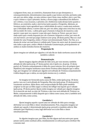86
o	
  julgamos	
  bom,	
  mas,	
  ao	
  contrário,	
  chamamos	
  bom	
  ao	
  que	
  desejamos;	
  e,	
  
consequentemente,	
  denominamos	
  mau	
  aquilo	
  a	
  que	
  temos	
  aversão;	
  portanto	
  cada	
  
um,	
  por	
  seu	
  afeto,	
  julga	
  ,	
  ou	
  seja,	
  estima	
  o	
  que	
  é	
  bom,	
  mau,	
  melhor,	
  pior	
  e,	
  por	
  fim,	
  
o	
  que	
  é	
  ótimo	
  e	
  o	
  que	
  é	
  péssimo.	
  Assim,	
  o	
  Avaro	
  julga	
  a	
  abundância	
  de	
  dinheiro	
  
ser	
  o	
  ótimo,	
  e	
  sua	
  escassez,	
  o	
  péssimo.	
  Já	
  o	
  Ambicioso	
  nada	
  deseja	
  tanto	
  quanto	
  a	
  
Glória	
  e,	
  ao	
  contrário,	
  nada	
  o	
  aterroriza	
  tanto	
  quanto	
  a	
  Vergonha.	
  Ademais,	
  ao	
  
Invejoso	
  nada	
  é	
  mais	
  agradável	
  que	
  a	
  infelicidade	
  do	
  outro,	
  e	
  nada	
  mais	
  molesto	
  
que	
  a	
  felicidade	
  alheia;	
  e	
  assim	
  cada	
  um,	
  por	
  seu	
  afeto,	
  julga	
  uma	
  coisa	
  boa	
  ou	
  má,	
  
útil	
  ou	
  inútil.	
  De	
  resto,	
  	
  o	
  afeto	
  pelo	
  qual	
  o	
  homem	
  é	
  disposto	
  de	
  maneira	
  a	
  não	
  
querer	
  o	
  que	
  quer	
  ou	
  a	
  querer	
  o	
  que	
  não	
  quer	
  chama-­‐se	
  Temor,	
  que	
  por	
  isso	
  é	
  
nada	
  outro	
  que	
  o	
  medo	
  enquanto	
  por	
  ele	
  o	
  homem	
  é	
  disposto	
  a	
  evitar,	
  por	
  meio	
  de	
  
um	
  mal	
  menor,	
  um	
  mal	
  que	
  julga	
  vindouro	
  (ver	
  prop.	
  28	
  desta	
  parte).	
  Mas	
  se	
  o	
  mal	
  
temido	
  for	
  uma	
  Vergonha,	
  então	
  o	
  Temor	
  será	
  denominado	
  Pudor.	
  Por	
  fim,	
  se	
  o	
  
desejo	
  de	
  evitar	
  um	
  mal	
  futuro	
  é	
  coibido	
  pelo	
  Temor	
  de	
  outro	
  mal,	
  de	
  maneira	
  que	
  
não	
  saiba	
  o	
  que	
  quer,	
  então	
  o	
  Medo	
  é	
  chamado	
  Consternação,	
  principalmente	
  se	
  
ambos	
  os	
  males	
  temidos	
  forem	
  dos	
  maiores.	
  
Proposição	
  XL	
  
Quem	
  imagina	
  ser	
  odiado	
  por	
  alguém	
  e	
  crê	
  não	
  lhe	
  ter	
  dado	
  nenhuma	
  causa	
  de	
  ódio	
  
também	
  o	
  odiará.	
  
	
  
Demonstração	
  
	
  
Quem	
  imagina	
  alguém	
  afetado	
  de	
  ódio	
  será,	
  por	
  isso	
  mesmo,	
  também	
  
afetado	
  de	
  ódio	
  (pela	
  prop.	
  27	
  desta	
  parte),	
  isto	
  é	
  (pelo	
  esc.	
  da	
  prop.	
  13	
  desta	
  
parte),	
  de	
  Tristeza	
  conjuntamente	
  à	
  idéia	
  de	
  causa	
  externa.	
  Ora,	
  ele	
  próprio	
  (por	
  
Hipótese)	
  não	
  imagina	
  nenhuma	
  causa	
  desta	
  Tristeza	
  além	
  daquele	
  que	
  o	
  odeia;	
  
logo,	
  por	
  imaginar	
  ser	
  odiado	
  por	
  alguém	
  será	
  afetado	
  de	
  Tristeza	
  conjuntamente	
  
à	
  idéia	
  daquele	
  que	
  o	
  odeia,	
  ou	
  seja	
  (pelo	
  mesmo	
  esc.),	
  o	
  odiará.	
  
	
  
Escólio	
  
	
  
Se	
  imagina	
  ter	
  fornecido	
  justa	
  causa	
  de	
  Ódio,	
  então	
  (pela	
  prop.	
  30	
  desta	
  
parte	
  e	
  seu	
  esc.)	
  será	
  afetado	
  de	
  Vergonha.	
  Mas	
  isto	
  (pela	
  prop.	
  25	
  desta	
  parte)	
  
raramente	
  acontece.	
  Além	
  disso,	
  esta	
  reciprocidade	
  de	
  Ódio	
  pode	
  também	
  
originar-­‐se	
  de	
  que	
  ao	
  Ódio	
  segue	
  o	
  esforço	
  de	
  infligir	
  mal	
  àquele	
  que	
  é	
  odiado	
  
(pela	
  prop.	
  39	
  desta	
  parte).	
  Quem	
  então	
  imagina	
  ser	
  odiado	
  por	
  alguém	
  imagina-­‐
lo-­‐á	
  causa	
  de	
  um	
  mal,	
  ou	
  seja,	
  de	
  Tristeza;	
  e	
  por	
  isso	
  será	
  afetado	
  de	
  Tristeza,	
  ou	
  
Medo,	
  conjuntamente	
  à	
  idéia	
  daquele	
  que	
  o	
  odeia	
  como	
  causa,	
  isto	
  é,	
  também	
  será	
  
afetado	
  de	
  ódio,	
  como	
  acima.	
  
	
  
Corolário	
  1	
  
	
  
Quem	
  imagina	
  aquele	
  a	
  quem	
  ama	
  ser	
  afetado	
  de	
  ódio	
  para	
  consigo,	
  
defrontar-­‐se-­‐á	
  com	
  Ódio	
  e	
  Amor	
  simultaneamente.	
  Pois,	
  enquanto	
  imagina	
  ser	
  
odiado	
  por	
  aquele,	
  é	
  determinado	
  (pela	
  prop.	
  preced.)	
  a	
  também	
  odiá-­‐lo.	
  Não	
  
obstante	
  (por	
  Hipótese)	
  o	
  ama,	
  logo	
  defrontar-­‐se-­‐á	
  com	
  Ódio	
  e	
  Amor	
  
simultaneamente.	
  	
  
	
  
Corolário	
  2	
  
	
  
Se	
  alguém	
  imagina	
  que,	
  por	
  Ódio,	
  fez-­‐lhe	
  algum	
  mal	
  um	
  outro	
  por	
  quem	
  
jamais	
  nutriu	
  antes	
  nenhum	
  afeto,	
  imediatamente	
  se	
  esforçará	
  para	
  retribuir-­‐lhe	
  
o	
  mesmo	
  mal.	
  

 