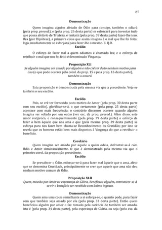 87
Demonstração	
  
	
  
Quem	
   imagina	
   alguém	
   afetado	
   de	
   Ódio	
   para	
   consigo,	
   também	
   o	
   odiará	
  
(pela	
   prop.	
   preced.),	
   e	
   (pela	
   prop.	
   26	
   desta	
   parte)	
   se	
   esforçará	
   para	
   inventar	
   tudo	
  
que	
   possa	
   afetá-­‐lo	
   de	
   Tristeza,	
   e	
   tentará	
   (pela	
   prop.	
   39	
   desta	
   parte)	
   fazer-­‐lhe	
   isso.	
  
Ora	
  (por	
  Hipótese),	
  a	
  primeira	
  coisa	
  que	
  assim	
  imagina	
  é	
  o	
  mal	
  que	
  lhe	
  foi	
  feito;	
  
logo,	
  imediatamente	
  se	
  esforçará	
  para	
  fazer-­‐lhe	
  o	
  mesmo.	
  C.	
  Q.D.	
  
Escólio	
  
	
  
O	
   esforço	
   de	
   fazer	
   mal	
   a	
   quem	
   odiamos	
   é	
   chamado	
   Ira;	
   e	
   o	
   esforço	
   de	
  
retribuir	
  o	
  mal	
  que	
  nos	
  foi	
  feito	
  é	
  denominado	
  Vingança.	
  
	
  
Proposição	
  XLI	
  
Se	
  alguém	
  imagina	
  ser	
  amado	
  por	
  alguém	
  e	
  não	
  crê	
  ter	
  dado	
  nenhum	
  motivo	
  para	
  
isso	
  (o	
  que	
  pode	
  ocorrer	
  pelo	
  corol.	
  da	
  prop.	
  15	
  e	
  pela	
  prop.	
  16	
  desta	
  parte),	
  
também	
  o	
  amará.	
  
	
  
Demonstração	
  
	
  
Esta	
  proposição	
  é	
  demonstrada	
  pela	
  mesma	
  via	
  que	
  a	
  precedente.	
  Veja-­‐se	
  
também	
  o	
  seu	
  escólio.	
  
	
  
Escólio	
  
	
  
Pois,	
  se	
  crê	
  ter	
  fornecido	
  justo	
  motivo	
  de	
  Amor	
  (pela	
  prop.	
  30	
  desta	
  parte	
  
com	
   seu	
   escólio),	
   glorificar-­‐se-­‐á,	
   o	
   que	
   certamente	
   (pela	
   prop.	
   25	
   desta	
   parte)	
  
acontece	
   com	
   mais	
   frequência;	
   o	
   contrário	
   dissemos	
   ocorrer	
   quando	
   alguém	
  
imagina	
   ser	
   odiado	
   por	
   um	
   outro	
   (ver	
   esc.	
   da	
   prop.	
   preced.).	
   Além	
   disso,	
   este	
  
Amor	
   recíproco,	
   e	
   consequentemente	
   (pela	
   prop.	
   39	
   desta	
   parte)	
   o	
   esforço	
   de	
  
fazer	
   o	
   bem	
   àquele	
   que	
   nos	
   ama	
   e	
   que	
   (pela	
   mesma	
   prop.	
   39	
   desta	
   parte)	
   se	
  
esforça	
   para	
   nos	
   fazer	
   bem	
   chama-­‐se	
   Reconhecimento	
   ou	
   Gratidão;	
   por	
   isso	
   se	
  
revela	
  que	
  os	
  homens	
  estão	
  bem	
  mais	
  dispostos	
  à	
  Vingança	
  do	
  que	
  a	
  retribuir	
  o	
  
benefício.	
  
	
  
Corolário	
  
	
  
Quem	
   imagina	
   ser	
   amado	
   por	
   aquele	
   a	
   quem	
   odeia,	
   defrontar-­‐se-­‐á	
   com	
  
Ódio	
   e	
   Amor	
   simultaneamente.	
   O	
   que	
   é	
   demonstrado	
   pela	
   mesma	
   via	
   que	
   o	
  
primeiro	
  corol.	
  da	
  proposição	
  precedente.	
  
Escólio	
  
	
  
Se	
  prevalecer	
  o	
  Ódio,	
  esforçar-­‐se-­‐á	
  para	
  fazer	
  mal	
  àquele	
  que	
  o	
  ama,	
  afeto	
  
que	
  se	
  denomina	
  Crueldade,	
  principalmente	
  se	
  crer	
  que	
  aquele	
  que	
  ama	
  não	
  deu	
  
nenhum	
  motivo	
  comum	
  de	
  Ódio.	
  
	
  
Proposição	
  XLII	
  
Quem,	
  movido	
  por	
  Amor	
  ou	
  esperança	
  de	
  Glória,	
  beneficiou	
  alguém,	
  entristecer-­se-­á	
  
se	
  vir	
  o	
  benefício	
  ser	
  recebido	
  com	
  ânimo	
  ingrato.	
  
	
  
Demonstração	
  
	
  
Quem	
   ama	
   uma	
   coisa	
   semelhante	
   a	
   si	
   esforça-­‐se,	
   o	
   quanto	
   pode,	
   para	
   fazer	
  
com	
   que	
   também	
   seja	
   amado	
   por	
   ela	
   (pela	
   prop.	
   33	
   desta	
   parte).	
   Então	
   quem	
  
beneficiou	
   alguém	
   por	
   amor	
   o	
   faz	
   tomado	
   pela	
   carência	
   de	
   também	
   ser	
   amado,	
  
isto	
  é	
  (pela	
  prop.	
  34	
  desta	
  parte),	
  pela	
  esperança	
  de	
  Glória,	
  ou	
  seja	
  (pelo	
  esc.	
  da	
  

 
