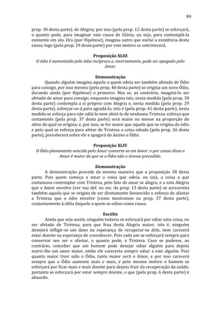 88
prop.	
  30	
  desta	
  parte),	
  de	
  Alegria;	
  por	
  isso	
  (pela	
  prop.	
  12	
  desta	
  parte)	
  se	
  esforçará,	
  
o	
   quanto	
   pode,	
   para	
   imaginar	
   esta	
   causa	
   de	
   Glória,	
   ou	
   seja,	
   para	
   contemplá-­‐la	
  
existente	
  em	
  ato.	
  Ora	
  (por	
  Hipótese),	
  imagina	
  outro	
  que	
  exclui	
  a	
  existência	
  desta	
  
causa,	
  logo	
  (pela	
  prop.	
  19	
  desta	
  parte)	
  por	
  este	
  motivo	
  se	
  entristecerá.	
  
	
  
Proposição	
  XLIII	
  
O	
  ódio	
  é	
  aumentado	
  pelo	
  ódio	
  recíproco	
  e,	
  inversamente,	
  pode	
  ser	
  apagado	
  pelo	
  
Amor.	
  
	
  
Demonstração	
  
	
  
Quando	
  alguém	
  imagina	
  aquele	
  a	
  quem	
  odeia	
  ser	
  também	
  afetado	
  de	
  Ódio	
  
para	
  consigo,	
  por	
  isso	
  mesmo	
  (pela	
  prop.	
  40	
  desta	
  parte)	
  se	
  origina	
  um	
  novo	
  Ódio,	
  
durando	
   ainda	
   (por	
   Hipótese)	
   o	
   primeiro.	
   Mas	
   se,	
   ao	
   contrário,	
   imaginá-­‐lo	
   ser	
  
afetado	
  de	
  amor	
  para	
  consigo,	
  enquanto	
  imagina	
  isto,	
  nesta	
  medida	
  (pela	
  prop.	
  30	
  
desta	
   parte)	
   contempla	
   a	
   si	
   próprio	
   com	
   Alegria	
   e,	
   nesta	
   medida	
   (pela	
   prop.	
   29	
  
desta	
  parte),	
  esforçar-­‐se-­‐á	
  para	
  agradá-­‐lo,	
  isto	
  é	
  (pela	
  prop.	
  41	
  desta	
  parte),	
  nesta	
  
medida	
  se	
  esforça	
  para	
  não	
  odiá-­‐lo	
  nem	
  afetá-­‐lo	
  de	
  nenhuma	
  Tristeza;	
  esforço	
  que	
  
certamente	
   (pela	
   prop.	
   37	
   desta	
   parte)	
   será	
   maior	
   ou	
   menor	
   na	
   proporção	
   do	
  
afeto	
  do	
  qual	
  se	
  origina;	
  e,	
  por	
  isso,	
  se	
  for	
  maior	
  que	
  aquele	
  que	
  se	
  origina	
  do	
  ódio	
  
e	
  pelo	
  qual	
  se	
  esforça	
  para	
  afetar	
  de	
  Tristeza	
  a	
  coisa	
  odiada	
  (pela	
  prop.	
  26	
  desta	
  
parte),	
  prevalecerá	
  sobre	
  ele	
  e	
  apagará	
  do	
  ânimo	
  o	
  Ódio.	
  
	
  
Proposição	
  XLIV	
  
O	
  Ódio	
  plenamente	
  vencido	
  pelo	
  Amor	
  converte-­se	
  em	
  Amor;	
  e	
  por	
  causa	
  disso	
  o	
  
Amor	
  é	
  maior	
  do	
  que	
  se	
  o	
  Ódio	
  não	
  o	
  tivesse	
  precedido.	
  
	
  
Demonstração	
  
	
  
A	
   demonstração	
   procede	
   da	
   mesma	
   maneira	
   que	
   a	
   proposição	
   38	
   desta	
  
parte.	
   Pois	
   quem	
   começa	
   a	
   amar	
   a	
   coisa	
   que	
   odeia,	
   ou	
   seja,	
   a	
   coisa	
   a	
   que	
  
costumava	
  contemplar	
  com	
  Tristeza,	
  pelo	
  fato	
  de	
  amar	
  se	
  alegra;	
  e	
  a	
  esta	
  Alegria	
  
que	
   o	
   Amor	
   envolve	
   (ver	
   sua	
   def.	
   no	
   esc.	
   da	
   prop.	
   13	
   desta	
   parte)	
   se	
   acrescenta	
  
também	
  aquela	
  que	
  se	
  origina	
  de	
  ser	
  diretamente	
  favorecido	
  o	
  esforço	
  de	
  afastar	
  
a	
   Tristeza	
   que	
   o	
   ódio	
   envolve	
   (como	
   mostramos	
   na	
   prop.	
   37	
   desta	
   parte),	
  
conjuntamente	
  à	
  idéia	
  daquele	
  a	
  quem	
  se	
  odiou	
  como	
  causa.	
  
	
  
Escólio	
  
	
  
Ainda	
  que	
  seja	
  assim,	
  ninguém	
  todavia	
  se	
  esforçará	
  por	
  odiar	
  uma	
  coisa,	
  ou	
  
ser	
   afetado	
   de	
   Tristeza,	
   para	
   que	
   frua	
   desta	
   Alegria	
   maior;	
   isto	
   é,	
   ninguém	
  
desejará	
   infligir-­‐se	
   um	
   dano	
   na	
   esperança	
   de	
   recuperar-­‐se	
   dele,	
   nem	
   carecerá	
  
estar	
  doente	
  na	
  esperança	
  de	
  convalescer.	
  Pois	
  cada	
  um	
  se	
  esforçará	
  sempre	
  para	
  
conservar	
   seu	
   ser	
   e	
   afastar,	
   o	
   quanto	
   pode,	
   a	
   Tristeza.	
   Caso	
   se	
   pudesse,	
   ao	
  
contrário,	
   conceber	
   que	
   um	
   homem	
   pode	
   desejar	
   odiar	
   alguém	
   para	
   depois	
  
nutrir-­‐lhe	
   um	
   amor	
   maior,	
   então	
   ele	
   careceria	
   sempre	
   odiar	
   a	
   este	
   alguém.	
   Pois	
  
quanto	
   maior	
   tiver	
   sido	
   o	
   Ódio,	
   tanto	
   maior	
   será	
   o	
   Amor,	
   e	
   por	
   isso	
   carecerá	
  
sempre	
   que	
   o	
   Ódio	
   aumente	
   mais	
   e	
   mais,	
   e	
   pelo	
   mesmo	
   motivo	
   o	
   homem	
   se	
  
esforçará	
  por	
  ficar	
  mais	
  e	
  mais	
  doente	
  para	
  depois	
  fruir	
  da	
  recuperação	
  da	
  saúde;	
  
portanto	
  se	
  esforçará	
  por	
  estar	
  sempre	
  doente,	
  o	
  que	
  (pela	
  prop.	
  6	
  desta	
  parte)	
  é	
  
absurdo.	
  	
  
	
  

 