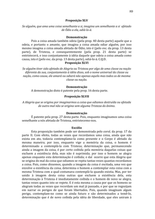 89
Proposição	
  XLV	
  
Se	
  alguém,	
  que	
  ama	
  uma	
  coisa	
  semelhante	
  a	
  si,	
  imagina	
  um	
  semelhante	
  a	
  si	
  	
  afetado	
  
de	
  Ódio	
  a	
  ela,	
  odiá-­lo-­á.	
  
	
  
Demonstração	
  
	
  
Pois	
  a	
  coisa	
  amada	
  também	
  odeia	
  (pela	
  prop.	
  40	
  desta	
  parte)	
  aquele	
  que	
  a	
  
odeia,	
   e	
   portanto	
   o	
   amante,	
   que	
   imagina	
   a	
   coisa	
   amada	
   odiar	
   alguém,	
   por	
   isso	
  
mesmo	
  imagina	
  a	
  coisa	
  amada	
  afetada	
  de	
  Ódio,	
  isto	
  é	
  (pelo	
  esc.	
  da	
  prop.	
  13	
  desta	
  
parte),	
   de	
   Tristeza,	
   e	
   consequentemente	
   (pela	
   prop.	
   21	
   desta	
   parte)	
   se	
  
entristecerá,	
  e	
  isso	
  conjuntamente	
  à	
  idéia	
  daquele	
  que	
  odeia	
  a	
  coisa	
  amada	
  como	
  
causa,	
  isto	
  é	
  (pelo	
  esc.	
  da	
  prop.	
  13	
  desta	
  parte),	
  odiá-­‐lo-­‐á.	
  C.Q.D.	
  
Proposição	
  XLVI	
  
Se	
  alguém	
  tiver	
  sido	
  afetado	
  de	
  Alegria	
  ou	
  Tristeza	
  por	
  algo	
  de	
  uma	
  classe	
  ou	
  nação	
  
diferente	
  da	
  sua,	
  conjuntamente	
  à	
  idéia	
  disso,	
  sob	
  o	
  nome	
  universal	
  da	
  classe	
  ou	
  
nação,	
  como	
  causa,	
  ele	
  amará	
  ou	
  odiará	
  não	
  apenas	
  aquilo	
  mas	
  todos	
  os	
  de	
  mesma	
  
classe	
  ou	
  nação.	
  
	
  
Demonstração	
  
	
  
A	
  demonstração	
  disto	
  é	
  patente	
  pela	
  prop.	
  16	
  desta	
  parte.	
  	
  
Proposição	
  XLVII	
  
A	
  Alegria	
  que	
  se	
  origina	
  por	
  imaginarmos	
  a	
  coisa	
  que	
  odiamos	
  destruída	
  ou	
  afetada	
  
de	
  outro	
  mal	
  não	
  se	
  origina	
  sem	
  alguma	
  Tristeza	
  do	
  ânimo.	
  
	
  
Demonstração	
  
	
  
É	
  patente	
  pela	
  prop.	
  27	
  desta	
  parte.	
  Pois,	
  enquanto	
  imaginamos	
  uma	
  coisa	
  
semelhante	
  a	
  nós	
  afetada	
  de	
  Tristeza,	
  entristecemo-­‐nos.	
  
	
  
Escólio	
  
	
  
Esta	
  proposição	
  também	
  pode	
  ser	
  demonstrada	
  pelo	
  corol.	
  da	
  prop.	
  17	
  da	
  
parte	
   II.	
   Com	
   efeito,	
   todas	
   as	
   vezes	
   que	
   recordamos	
   uma	
   coisa,	
   ainda	
   que	
   não	
  
exista	
   em	
   ato,	
   todavia	
   contemplamo-­‐la	
   como	
   presente	
   e	
   o	
   Corpo	
   é	
   afetado	
   da	
  
mesma	
   maneira;	
   por	
   isso,	
   enquanto	
   vige	
   a	
   memória	
   da	
   coisa,	
   o	
   homem	
   é	
  
determinado	
   a	
   contemplá-­‐la	
   com	
   Tristeza;	
   determinação	
   que,	
   permanecendo	
  
ainda	
   a	
   imagem	
   da	
   coisa,	
   é	
   por	
   certo	
   coibida	
   pela	
   memória	
   daquelas	
   coisas	
   que	
  
excluem	
   a	
   existência	
   dela,	
   mas	
   não	
   é	
   suprimida;	
   por	
   isso	
   o	
   homem	
   se	
   alegra	
  
apenas	
  enquanto	
  esta	
  determinação	
  é	
  coibida;	
  e	
  daí	
  	
  ocorre	
  que	
  esta	
  Alegria	
  que	
  
se	
  origina	
  do	
  mal	
  da	
  coisa	
  que	
  odiamos	
  se	
  repita	
  tantas	
  vezes	
  quantas	
  recordamos	
  
a	
  coisa.	
  Pois,	
  como	
  dissemos,	
  quando	
  a	
  imagem	
  da	
  coisa	
  é	
  excitada,	
  uma	
  vez	
  que	
  
envolve	
  a	
  existência	
  da	
  coisa,	
  determina	
  o	
  homem	
  a	
  contemplar	
  esta	
  coisa	
  com	
  a	
  
mesma	
  Tristeza	
  com	
  a	
  qual	
  costumava	
  contemplá-­‐la	
  quando	
  existia.	
  Mas,	
  por	
  ter	
  
unido	
   à	
   imagem	
   desta	
   coisa	
   outras	
   que	
   excluem	
   a	
   existência	
   dela,	
   esta	
  
determinação	
   à	
   Tristeza	
   é	
   imediatamente	
   coibida	
   e	
   o	
   homem	
   de	
   novo	
   se	
   alegra,	
  
tantas	
  vezes	
  quanto	
  isto	
  se	
  repete.	
  E	
  é	
  esta	
  mesma	
  a	
  causa	
  por	
  que	
  os	
  homens	
  se	
  
alegram	
  todas	
  as	
  vezes	
  que	
  recordam	
  um	
  mal	
  já	
  passado,	
  e	
  por	
  que	
  se	
  regozijam	
  
em	
   narrar	
   os	
   perigos	
   de	
   que	
   foram	
   libertados.	
   Pois,	
   quando	
   imaginam	
   algum	
  
perigo,	
   contemplam-­‐no	
   como	
   se	
   ainda	
   futuro	
   e	
   são	
   determinados	
   a	
   temê-­‐lo,	
  
determinação	
   que	
   é	
   de	
   novo	
   coibida	
   pela	
   idéia	
   de	
   liberdade,	
   que	
   eles	
   uniram	
   à	
  

 