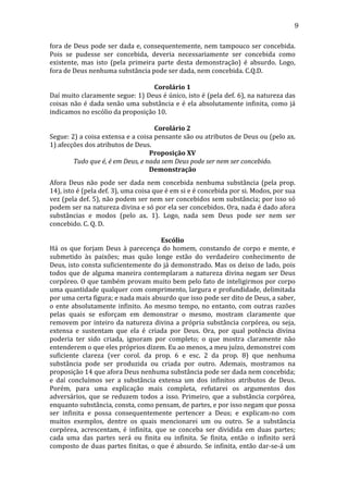 9
fora	
  de	
  Deus	
  pode	
  ser	
  dada	
  e,	
  consequentemente,	
  nem	
  tampouco	
  ser	
  concebida.	
  
Pois	
   se	
   pudesse	
   ser	
   concebida,	
   deveria	
   necessariamente	
   ser	
   concebida	
   como	
  
existente,	
   mas	
   isto	
   (pela	
   primeira	
   parte	
   desta	
   demonstração)	
   é	
   absurdo.	
   Logo,	
  
fora	
  de	
  Deus	
  nenhuma	
  substância	
  pode	
  ser	
  dada,	
  nem	
  concebida.	
  C.Q.D.	
  
	
  
Corolário	
  1	
  
Daí	
  muito	
  claramente	
  segue:	
  1)	
  Deus	
  é	
  único,	
  isto	
  é	
  (pela	
  def.	
  6),	
  na	
  natureza	
  das	
  
coisas	
   não	
   é	
   dada	
   senão	
   uma	
   substância	
   e	
   é	
   ela	
   absolutamente	
   infinita,	
   como	
   já	
  
indicamos	
  no	
  escólio	
  da	
  proposição	
  10.	
  
	
  
Corolário	
  2	
  
Segue:	
   2)	
   a	
   coisa	
   extensa	
   e	
   a	
   coisa	
   pensante	
   são	
   ou	
   atributos	
   de	
   Deus	
   ou	
   (pelo	
   ax.	
  
1)	
  afecções	
  dos	
  atributos	
  de	
  Deus.	
  
Proposição	
  XV	
  
Tudo	
  que	
  é,	
  é	
  em	
  Deus,	
  e	
  nada	
  sem	
  Deus	
  pode	
  ser	
  nem	
  ser	
  concebido.	
  
Demonstração	
  
Afora	
   Deus	
   não	
   pode	
   ser	
   dada	
   nem	
   concebida	
   nenhuma	
   substância	
   (pela	
   prop.	
  
14),	
  isto	
  é	
  (pela	
  def.	
  3),	
  uma	
  coisa	
  que	
  é	
  em	
  si	
  e	
  é	
  concebida	
  por	
  si.	
  Modos,	
  por	
  sua	
  
vez	
  (pela	
  def.	
  5),	
  não	
  podem	
  ser	
  nem	
  ser	
  concebidos	
  sem	
  substância;	
  por	
  isso	
  só	
  
podem	
  ser	
  na	
  natureza	
  divina	
  e	
  só	
  por	
  ela	
  ser	
  concebidos.	
  Ora,	
  nada	
  é	
  dado	
  afora	
  
substâncias	
   e	
   modos	
   (pelo	
   ax.	
   1).	
   Logo,	
   nada	
   sem	
   Deus	
   pode	
   ser	
   nem	
   ser	
  
concebido.	
  C.	
  Q.	
  D.	
  
	
  
Escólio	
  
Há	
   os	
   que	
   forjam	
   Deus	
   à	
   parecença	
   do	
   homem,	
   constando	
   de	
   corpo	
   e	
   mente,	
   e	
  
submetido	
   às	
   paixões;	
   mas	
   quão	
   longe	
   estão	
   do	
   verdadeiro	
   conhecimento	
   de	
  
Deus,	
  isto	
  consta	
  suficientemente	
  do	
  já	
  demonstrado.	
  Mas	
  os	
  deixo	
  de	
  lado,	
  pois	
  
todos	
   que	
   de	
   alguma	
   maneira	
   contemplaram	
   a	
   natureza	
   divina	
   negam	
   ser	
   Deus	
  
corpóreo.	
  O	
  que	
  também	
  provam	
  muito	
  bem	
  pelo	
  fato	
  de	
  inteligirmos	
  por	
  corpo	
  
uma	
  quantidade	
  qualquer	
  com	
  comprimento,	
  largura	
  e	
  profundidade,	
  delimitada	
  
por	
  uma	
  certa	
  figura;	
  e	
  nada	
  mais	
  absurdo	
  que	
  isso	
  pode	
  ser	
  dito	
  de	
  Deus,	
  a	
  saber,	
  
o	
   ente	
   absolutamente	
   infinito.	
   Ao	
   mesmo	
   tempo,	
   no	
   entanto,	
   com	
   outras	
   razões	
  
pelas	
   quais	
   se	
   esforçam	
   em	
   demonstrar	
   o	
   mesmo,	
   mostram	
   claramente	
   que	
  
removem	
   por	
   inteiro	
   da	
   natureza	
   divina	
   a	
   própria	
   substância	
   corpórea,	
   ou	
   seja,	
  
extensa	
   e	
   sustentam	
   que	
   ela	
   é	
   criada	
   por	
   Deus.	
   Ora,	
   por	
   qual	
   potência	
   divina	
  
poderia	
   ter	
   sido	
   criada,	
   ignoram	
   por	
   completo;	
   o	
   que	
   mostra	
   claramente	
   não	
  
entenderem	
  o	
  que	
  eles	
  próprios	
  dizem.	
  Eu	
  ao	
  menos,	
  a	
  meu	
  juízo,	
  demonstrei	
  com	
  
suficiente	
   clareza	
   (ver	
   corol.	
   da	
   prop.	
   6	
   e	
   esc.	
   2	
   da	
   prop.	
   8)	
   que	
   nenhuma	
  
substância	
   pode	
   ser	
   produzida	
   ou	
   criada	
   por	
   outro.	
   Ademais,	
   mostramos	
   na	
  
proposição	
  14	
  que	
  afora	
  Deus	
  nenhuma	
  substância	
  pode	
  ser	
  dada	
  nem	
  concebida;	
  
e	
   daí	
   concluímos	
   ser	
   a	
   substância	
   extensa	
   um	
   dos	
   infinitos	
   atributos	
   de	
   Deus.	
  
Porém,	
   para	
   uma	
   explicação	
   mais	
   completa,	
   refutarei	
   os	
   argumentos	
   dos	
  
adversários,	
   que	
   se	
   reduzem	
   todos	
   a	
   isso.	
   Primeiro,	
   que	
   a	
   substância	
   corpórea,	
  
enquanto	
  substância,	
  consta,	
  como	
  pensam,	
  de	
  partes,	
  e	
  por	
  isso	
  negam	
  que	
  possa	
  
ser	
   infinita	
   e	
   possa	
   consequentemente	
   pertencer	
   a	
   Deus;	
   e	
   explicam-­‐no	
   com	
  
muitos	
   exemplos,	
   dentre	
   os	
   quais	
   mencionarei	
   um	
   ou	
   outro.	
   Se	
   a	
   substância	
  
corpórea,	
   acrescentam,	
   é	
   infinita,	
   que	
   se	
   conceba	
   ser	
   dividida	
   em	
   duas	
   partes;	
  
cada	
   uma	
   das	
   partes	
   será	
   ou	
   finita	
   ou	
   infinita.	
   Se	
   finita,	
   então	
   o	
   infinito	
   será	
  
composto	
   de	
   duas	
   partes	
   finitas,	
   o	
   que	
   é	
   absurdo.	
   Se	
   infinita,	
   então	
   dar-­‐se-­‐á	
   um	
  

 