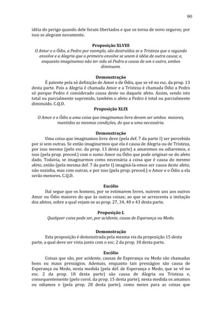 90
idéia	
   do	
   perigo	
   quando	
   dele	
   foram	
   libertados	
   e	
   que	
   os	
   torna	
   de	
   novo	
   seguros;	
   por	
  
isso	
  se	
  alegram	
  novamente.	
  
	
  
Proposição	
  XLVIII	
  
O	
  Amor	
  e	
  o	
  Ódio,	
  a	
  Pedro	
  por	
  exemplo,	
  são	
  destruídos	
  se	
  a	
  Tristeza	
  que	
  o	
  segundo	
  
envolve	
  e	
  a	
  Alegria	
  que	
  o	
  primeiro	
  envolve	
  se	
  unem	
  à	
  idéia	
  de	
  outra	
  causa;	
  e,	
  
enquanto	
  imaginamos	
  não	
  ter	
  sido	
  só	
  Pedro	
  a	
  causa	
  de	
  um	
  e	
  outro,	
  ambos	
  
diminuem.	
  
	
  
Demonstração	
  
	
  
É	
  patente	
  pela	
  só	
  definição	
  de	
  Amor	
  e	
  de	
  Ódio,	
  que	
  se	
  vê	
  no	
  esc.	
  da	
  prop.	
  13	
  
desta	
  parte.	
  Pois	
  a	
  Alegria	
  é	
  chamada	
  Amor	
  e	
  a	
  Tristeza	
  é	
  chamada	
  Ódio	
  a	
  Pedro	
  
só	
   porque	
   Pedro	
   é	
   considerado	
   causa	
   deste	
   ou	
   daquele	
   afeto.	
   Assim,	
   sendo	
   isto	
  
total	
  ou	
  parcialmente	
  suprimido,	
  também	
  o	
  afeto	
  a	
  Pedro	
  é	
  total	
  ou	
  parcialmente	
  
diminuído.	
  C.Q.D.	
  
Proposição	
  XLIX	
  
O	
  Amor	
  e	
  o	
  Ódio	
  a	
  uma	
  coisa	
  que	
  imaginamos	
  livre	
  devem	
  ser	
  ambos	
  	
  maiores,	
  
mantidas	
  as	
  mesmas	
  condições,	
  do	
  que	
  a	
  uma	
  necessária.	
  
	
  
Demonstração	
  
	
  
Uma	
   coisa	
   que	
   imaginamos	
   livre	
   deve	
   (pela	
   def.	
   7	
   da	
   parte	
   I)	
   ser	
   percebida	
  
por	
  si	
  sem	
  outras.	
  Se	
  então	
  imaginarmos	
  que	
  ela	
  é	
  causa	
  de	
  Alegria	
  ou	
  de	
  Tristeza,	
  
por	
  isso	
  mesmo	
  (pelo	
  esc.	
  da	
  prop.	
  13	
  desta	
  parte)	
  a	
  amaremos	
  ou	
  odiaremos,	
  e	
  
isso	
   (pela	
   prop.	
   preced.)	
   com	
   o	
   sumo	
   Amor	
   ou	
   Ódio	
   que	
   pode	
   originar-­‐se	
   do	
   afeto	
  
dado.	
   Todavia,	
   se	
   imaginarmos	
   como	
   necessária	
   a	
   coisa	
   que	
   é	
   causa	
   do	
   mesmo	
  
afeto,	
   então	
   (pela	
   mesma	
   def.	
   7	
   da	
   parte	
   I)	
   imaginá-­‐la-­‐emos	
   ser	
   causa	
   deste	
   afeto,	
  
não	
  sozinha,	
  mas	
  com	
  outras,	
  e	
  por	
  isso	
  (pela	
  prop.	
  preced.)	
  o	
  Amor	
  e	
  o	
  Ódio	
  a	
  ela	
  
serão	
  menores.	
  C.Q.D.	
  
	
  
Escólio	
  
	
  
Daí	
  segue	
  que	
  os	
  homens,	
  por	
  se	
  estimarem	
  livres,	
  nutrem	
  uns	
  aos	
  outros	
  
Amor	
   ou	
   Ódio	
   maiores	
   do	
   que	
   às	
   outras	
   coisas;	
   ao	
   que	
   se	
   acrescenta	
   a	
   imitação	
  
dos	
  afetos,	
  sobre	
  a	
  qual	
  vejam-­‐se	
  as	
  prop.	
  27,	
  34,	
  40	
  e	
  43	
  desta	
  parte.	
  	
  	
  
	
  
Proposição	
  L	
  
Qualquer	
  coisa	
  pode	
  ser,	
  por	
  acidente,	
  causa	
  de	
  Esperança	
  ou	
  Medo.	
  
	
  
Demonstração	
  
	
  
Esta	
  proposição	
  é	
  demonstrada	
  pela	
  mesma	
  via	
  da	
  proposição	
  15	
  desta	
  
parte,	
  a	
  qual	
  deve	
  ser	
  vista	
  junto	
  com	
  o	
  esc.	
  2	
  da	
  prop.	
  18	
  desta	
  parte.	
  
	
  
Escólio	
  
	
  
Coisas	
  que	
  são,	
  por	
  acidente,	
  causas	
  de	
  Esperança	
  ou	
  Medo	
  são	
  chamadas	
  
bons	
   ou	
   maus	
   presságios.	
   Ademais,	
   enquanto	
   tais	
   presságios	
   são	
   causa	
   de	
  
Esperança	
   ou	
   Medo,	
   nesta	
   medida	
   (pela	
   def.	
   de	
   Esperança	
   e	
   Medo,	
   que	
   se	
   vê	
   no	
  
esc.	
   2	
   da	
   prop.	
   18	
   desta	
   parte)	
   são	
   causa	
   de	
   Alegria	
   ou	
   Tristeza	
   e,	
  
consequentemente	
  (pelo	
  corol.	
  da	
  prop.	
  15	
  desta	
  parte),	
  nesta	
  medida	
  os	
  amamos	
  
ou	
   odiamos	
   e	
   (pela	
   prop.	
   28	
   desta	
   parte),	
   como	
   meios	
   para	
   as	
   coisas	
   que	
  

 