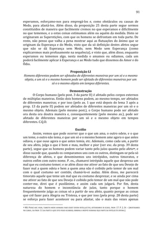 91
esperamos,	
   esforçamo-­‐nos	
   para	
   empregá-­‐los	
   e,	
   como	
   obstáculos	
   ou	
   causas	
   de	
  
Medo,	
   para	
   afastá-­‐los.	
   Além	
   disso,	
   da	
   proposição	
   25	
   desta	
   parte	
   segue	
   sermos	
  
constituídos	
  de	
  maneira	
  que	
  facilmente	
  cremos	
  no	
  que	
  esperamos	
  e	
  dificilmente	
  
no	
  que	
  tememos,	
  e	
  a	
  estas	
  coisas	
  estimamos	
  além	
  ou	
  aquém	
  da	
  medida.	
  Disto	
  se	
  
originaram	
  as	
  Superstições,	
  com	
  que	
  os	
  homens	
  se	
  defrontam	
  em	
  toda	
  parte.	
  De	
  
resto,	
   não	
   penso	
   que	
   valha	
   a	
   pena	
   mostrar	
   aqui	
   as	
   flutuações	
   do	
   ânimo	
   que	
   se	
  
originam	
   da	
   Esperança	
   e	
   do	
   Medo,	
   visto	
   que	
   da	
   só	
   definição	
   destes	
  afetos	
   segue	
  
que	
   não	
   se	
   dá	
   Esperança	
   sem	
   Medo,	
   nem	
   Medo	
   sem	
   Esperança	
   (como	
  
explicaremos	
   mais	
   profusamente	
  na	
  sequência),	
  e	
  visto	
  que,	
  além	
  disso,	
  enquanto	
  
esperamos	
   ou	
   tememos	
   algo,	
   nesta	
   medida	
   o	
   amamos	
   ou	
   odiamos,	
   cada	
   um	
  
poderá	
  facilmente	
  aplicar	
  à	
  Esperança	
  e	
  ao	
  Medo	
  tudo	
  que	
  dissemos	
  do	
  Amor	
  e	
  do	
  
Ódio.	
  
	
  
Proposição	
  LI	
  
Homens	
  diferentes	
  podem	
  ser	
  afetados	
  de	
  diferentes	
  maneiras	
  por	
  um	
  só	
  e	
  o	
  mesmo	
  
objeto,	
  e	
  um	
  só	
  e	
  o	
  mesmo	
  homem	
  pode	
  ser	
  afetado	
  de	
  diferentes	
  maneiras	
  por	
  um	
  
só	
  e	
  o	
  mesmo	
  objeto	
  em	
  tempos	
  diferentes.	
  
	
  
Demonstração	
  
	
  
O	
  Corpo	
  humano	
  (pelo	
  post.	
  3	
  da	
  parte	
  II)	
  é	
  afetado	
  pelos	
  corpos	
  externos	
  
de	
  múltiplas	
  maneiras.	
  Então	
  dois	
  homens	
  podem,	
  ao	
  mesmo	
  tempo,	
  ser	
  afetados	
  
de	
   diferentes	
   maneiras;	
   e	
   por	
   isso	
   (pelo	
   ax.	
   1	
   que	
   está	
   depois	
   do	
   lema	
   3	
   após	
   a	
  
prop.	
   13	
   da	
   parte	
   II)	
   podem	
   ser	
   afetados	
   de	
   diferentes	
   maneiras	
   por	
   um	
   só	
   e	
   o	
  
mesmo	
   objeto.	
   Ademais	
   (pelo	
   mesmo	
   post.),	
   o	
   Corpo	
   humano	
   pode	
   ser	
   afetado	
  
ora	
   desta	
   ora	
   doutra	
   maneira	
   e,	
   consequentemente	
   (pelo	
   mesmo	
   ax.),	
   pode	
   ser	
  
afetado	
   de	
   diferentes	
   maneiras	
   por	
   um	
   só	
   e	
   o	
   mesmo	
   objeto	
   em	
   tempos	
  
diferentes.	
  C.Q.D.	
  
	
  
Escólio	
  
	
  
Assim,	
  vemos	
  que	
  pode	
  ocorrer	
  que	
  o	
  que	
  um	
  ama,	
  o	
  outro	
  odeie,	
  e	
  o	
  que	
  
um	
  teme,	
  o	
  outro	
  não	
  tema,	
  e	
  que	
  um	
  só	
  e	
  o	
  mesmo	
  homem	
  ame	
  agora	
  o	
  que	
  antes	
  
odiava,	
  e	
  que	
  ouse	
  agora	
  o	
  que	
  antes	
  temia,	
  etc.	
  Ademais,	
  como	
  cada	
  um,	
  a	
  partir	
  
de	
  seu	
  afeto,	
  julga	
  o	
  que	
  é	
  bom	
  e	
  mau,	
  melhor	
  e	
  pior	
  (ver	
  esc.	
  da	
  prop.	
  39	
  desta	
  
parte),	
  segue	
  que	
  os	
  homens	
  podem	
  variar	
  tanto	
  pelo	
  juízo	
  quanto	
  pelo	
  afeto•;	
  e	
  
disso	
  sucede	
  que,	
  quando	
  os	
  comparamos	
  uns	
  com	
  os	
  outros,	
  distingam-­‐se	
  pela	
  só	
  
diferença	
   de	
   afetos,	
   e	
   que	
   denominemos	
   uns	
   intrépidos,	
   outros	
   timoratos,	
   e	
  
outros	
  enfim	
  com	
  outro	
  nome.	
  P.	
  ex.,	
  chamarei	
  intrépido	
  aquele	
  que	
  despreza	
  um	
  
mal	
  que	
  eu	
  costumo	
  temer;	
  e	
  se	
  além	
  disso	
  me	
  ativer	
  ao	
  fato	
  de	
  que	
  seu	
  Desejo	
  de	
  
fazer	
  mal	
  a	
  quem	
  odeia	
  e	
  bem	
  a	
  quem	
  ama	
  não	
  é	
  coibido	
  pelo	
  temor	
  de	
  um	
  mal	
  
com	
   o	
   qual	
   costumo	
   ser	
   contido,	
   chamá-­‐lo-­‐ei	
   audaz.	
   Além	
   disso,	
   me	
   parecerá	
  
timorato	
   aquele	
   que	
   teme	
   um	
   mal	
   que	
   eu	
   costumo	
   desprezar,	
   e	
   se	
   ainda	
   por	
   cima	
  
me	
  ativer	
  ao	
  fato	
  de	
  que	
  seu	
  Desejo	
  é	
  coibido	
  pelo	
  temor	
  de	
  um	
  mal	
  que	
  não	
  pode	
  
conter-­‐me,	
   direi	
   que	
   é	
   pusilânime,	
   e	
   assim	
   cada	
   um	
   julgará.	
   Por	
   fim,	
   desta	
  
natureza	
   do	
   homem	
   e	
   inconstância	
   de	
   juízo,	
   tanto	
   porque	
   o	
   homem	
  
frequentemente	
  julga	
  as	
  coisas	
  só	
  a	
  partir	
  de	
  seu	
  afeto,	
  quanto	
  porque	
  as	
  coisas	
  
que	
  crê	
  fazer	
  para	
  Alegria	
  ou	
  Tristeza,	
  e	
  que	
  por	
  isso	
  (pela	
  prop.	
  28	
  desta	
  parte)	
  
se	
   esforça	
   para	
   fazer	
   acontecer	
   ou	
   para	
   afastar,	
   são	
   o	
   mais	
   das	
   vezes	
   apenas	
  
•	
   NB.	
   POSSE	
  HOC	
  FIERI,	
  TAMETSI	
  MENS	
  HUMANA	
  PARS	
  ESSET	
  DIVINI	
  INTELLECTUS,	
  OSTENDIMUS	
  IN	
  SCHOL.	
  PROP.	
   17.	
   P.	
   2.	
   SP.	
   –	
   (MOSTRAMOS	
  
NO	
  COROL.	
  DA	
  PROP.	
  11	
  DA	
  PARTE	
  II	
  QUE	
  ISTO	
  PODE	
  OCORRER,	
  EMBORA	
  A	
  MENTE	
  HUMANA	
  SEJA	
  PARTE	
  DO	
  INTELECTO	
  DIVINO.)	
  

 