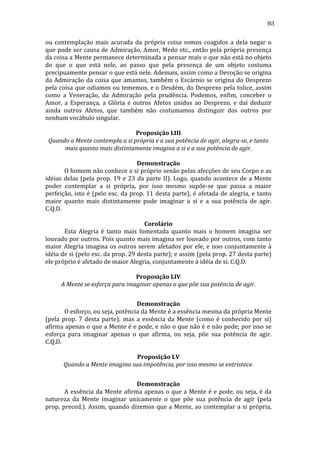 93
ou	
   contemplação	
   mais	
   acurada	
   da	
   própria	
   coisa	
   somos	
   coagidos	
   a	
   dela	
   negar	
   o	
  
que	
  pode	
  ser	
  causa	
  de	
  Admiração,	
  Amor,	
  Medo	
  etc.,	
  então	
  pela	
  própria	
  presença	
  
da	
  coisa	
  a	
  Mente	
  permanece	
  determinada	
  a	
  pensar	
  mais	
  o	
  que	
  não	
  está	
  no	
  objeto	
  
do	
   que	
   o	
   que	
   está	
   nele,	
   ao	
   passo	
   que	
   pela	
   presença	
   de	
   um	
   objeto	
   costuma	
  
precipuamente	
  pensar	
  o	
  que	
  está	
  nele.	
  Ademais,	
  assim	
  como	
  a	
  Devoção	
  se	
  origina	
  
da	
   Admiração	
   da	
   coisa	
   que	
   amamos,	
   também	
   o	
   Escárnio	
   se	
   origina	
   do	
   Desprezo	
  
pela	
  coisa	
  que	
  odiamos	
  ou	
  tememos,	
  e	
  o	
  Desdém,	
  do	
  Desprezo	
  pela	
  tolice,	
  assim	
  
como	
   a	
   Veneração,	
   da	
   Admiração	
   pela	
   prudência.	
   Podemos,	
   enfim,	
   conceber	
   o	
  
Amor,	
   a	
   Esperança,	
   a	
   Glória	
   e	
   outros	
   Afetos	
   unidos	
   ao	
   Desprezo,	
   e	
   daí	
   deduzir	
  
ainda	
   outros	
   Afetos,	
   que	
   também	
   não	
   costumamos	
   distinguir	
   dos	
   outros	
   por	
  
nenhum	
  vocábulo	
  singular.	
  
	
  
Proposição	
  LIII	
  
Quando	
  a	
  Mente	
  contempla	
  a	
  si	
  própria	
  e	
  a	
  sua	
  potência	
  de	
  agir,	
  alegra-­se,	
  e	
  tanto	
  
mais	
  quanto	
  mais	
  distintamente	
  imagina	
  a	
  si	
  e	
  a	
  sua	
  potência	
  de	
  agir.	
  
	
  
Demonstração	
  
	
  
O	
  homem	
  não	
  conhece	
  a	
  si	
  próprio	
  senão	
  pelas	
  afecções	
  de	
  seu	
  Corpo	
  e	
  as	
  
idéias	
   delas	
   (pela	
   prop.	
   19	
   e	
   23	
   da	
   parte	
   II).	
   Logo,	
   quando	
   acontece	
   de	
   a	
   Mente	
  
poder	
   contemplar	
   a	
   si	
   própria,	
   por	
   isso	
   mesmo	
   supõe-­‐se	
   que	
   passa	
   a	
   maior	
  
perfeição,	
   isto	
   é	
   (pelo	
   esc.	
   da	
   prop.	
   11	
   desta	
   parte),	
   é	
   afetada	
   de	
   alegria,	
   e	
   tanto	
  
maior	
   quanto	
   mais	
   distintamente	
   pode	
   imaginar	
   a	
   si	
   e	
   a	
   sua	
   potência	
   de	
   agir.	
  
C.Q.D.	
  
	
  
Corolário	
  
	
  
Esta	
   Alegria	
   é	
   tanto	
   mais	
   fomentada	
   quanto	
   mais	
   o	
   homem	
   imagina	
   ser	
  
louvado	
  por	
  outros.	
  Pois	
  quanto	
  mais	
  imagina	
  ser	
  louvado	
  por	
  outros,	
  com	
  tanto	
  
maior	
   Alegria	
   imagina	
   os	
   outros	
   serem	
   afetados	
   por	
   ele,	
   e	
   isso	
   conjuntamente	
   à	
  
idéia	
  de	
  si	
  (pelo	
  esc.	
  da	
  prop.	
  29	
  desta	
  parte);	
  e	
  assim	
  (pela	
  prop.	
  27	
  desta	
  parte)	
  
ele	
  próprio	
  é	
  afetado	
  de	
  maior	
  Alegria,	
  conjuntamente	
  à	
  idéia	
  de	
  si.	
  C.Q.D.	
  
	
  
Proposição	
  LIV	
  
A	
  Mente	
  se	
  esforça	
  para	
  imaginar	
  apenas	
  o	
  que	
  põe	
  sua	
  potência	
  de	
  agir.	
  
	
  
Demonstração	
  
	
  
O	
  esforço,	
  ou	
  seja,	
  potência	
  da	
  Mente	
  é	
  a	
  essência	
  mesma	
  da	
  própria	
  Mente	
  
(pela	
   prop.	
   7	
   desta	
   parte);	
   mas	
   a	
   essência	
   da	
   Mente	
   (como	
   é	
   conhecido	
   por	
   si)	
  
afirma	
  apenas	
  o	
  que	
  a	
  Mente	
  é	
  e	
  pode,	
  e	
  não	
  o	
  que	
  não	
  é	
  e	
  não	
  pode;	
  por	
  isso	
  se	
  
esforça	
   para	
   imaginar	
   apenas	
   o	
   que	
   afirma,	
   ou	
   seja,	
   põe	
   sua	
   potência	
   de	
   agir.	
  
C.Q.D.	
  
	
  
Proposição	
  LV	
  
Quando	
  a	
  Mente	
  imagina	
  sua	
  impotência,	
  por	
  isso	
  mesmo	
  se	
  entristece.	
  
	
  
Demonstração	
  
	
  
A	
   essência	
   da	
   Mente	
   afirma	
   apenas	
   o	
   que	
   a	
   Mente	
   é	
   e	
   pode,	
   ou	
   seja,	
   é	
   da	
  
natureza	
   da	
   Mente	
   imaginar	
   unicamente	
   o	
   que	
   põe	
   sua	
   potência	
   de	
   agir	
   (pela	
  
prop.	
   preced.).	
   Assim,	
   quando	
   dizemos	
   que	
   a	
   Mente,	
   ao	
   contemplar	
   a	
   si	
   própria,	
  

 