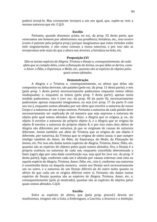 95
poderá	
   invejá-­‐lo.	
   Mas	
   certamente	
   invejará	
   a	
   um	
   seu	
   igual,	
   que,	
   supõe-­‐se,	
   tem	
   a	
  
mesma	
  natureza	
  que	
  ele.	
  C.Q.D.	
  
	
  
Escólio	
  
	
  
Portanto,	
   quando	
   dissemos	
   acima,	
   no	
   esc.	
   da	
   prop.	
   52	
   desta	
   parte,	
   que	
  
veneramos	
  um	
  homem	
  por	
  admirarmos	
  sua	
  prudência,	
  fortaleza,	
  etc.,	
  isso	
  ocorre	
  
(como	
  é	
  patente	
  pela	
  própria	
  prop.)	
  porque	
  imaginamos	
  que	
  estas	
  virtudes	
  estão	
  
nele	
   singularmente,	
   e	
   não	
   como	
   comuns	
   a	
   nossa	
   natureza,	
   e	
   por	
   isso	
   não	
   as	
  
invejaremos	
  nele	
  mais	
  do	
  que	
  a	
  altura	
  nas	
  árvores,	
  a	
  fortaleza	
  no	
  leão,	
  etc.	
  
	
  
Proposição	
  LVI	
  
Dão-­se	
  tantas	
  espécies	
  de	
  Alegria,	
  Tristeza	
  e	
  Desejo	
  e,	
  consequentemente,	
  de	
  cada	
  
afeto	
  que	
  se	
  compõe	
  deles,	
  como	
  a	
  flutuação	
  do	
  ânimo,	
  ou	
  que	
  deles	
  se	
  deriva,	
  como	
  
o	
  Amor,	
  o	
  Ódio,	
  a	
  Esperança,	
  o	
  Medo,	
  etc.,	
  quantas	
  são	
  as	
  espécies	
  de	
  objetos	
  pelos	
  
quais	
  somos	
  afetados.	
  
	
  
Demonstração	
  
	
  
A	
   Alegria	
   e	
   a	
   Tristeza	
   e,	
   consequentemente,	
   os	
   afetos	
   que	
   delas	
   são	
  
compostos	
  ou	
  delas	
  derivam,	
  são	
  paixões	
  (pelo	
  esc.	
  da	
  prop.	
  11	
  desta	
  parte);	
  e	
  nós	
  
(pela	
   prop.	
   1	
   desta	
   parte)	
   necessariamente	
   padecemos	
   enquanto	
   temos	
   idéias	
  
inadequadas;	
   e,	
   enquanto	
   as	
   temos	
   (pela	
   prop.	
   3	
   desta	
   parte),	
   apenas	
   nesta	
  
medida	
   padecemos,	
   isto	
   é	
   (ver	
   esc.	
   da	
   prop.	
   40	
   da	
   parte	
   II),	
   necessariamente	
  
padecemos	
   apenas	
   enquanto	
   imaginamos,	
   ou	
   seja	
   (ver	
   prop.	
   17	
   da	
   parte	
   II	
   com	
  
seu	
  esc.),	
  enquanto	
  somos	
  afetados	
  por	
  um	
  afeto	
  que	
  envolve	
  a	
  natureza	
  de	
  nosso	
  
Corpo	
  e	
  a	
  natureza	
  de	
  um	
  corpo	
  externo.	
  Portanto	
  a	
  natureza	
  de	
  cada	
  paixão	
  deve	
  
necessariamente	
   ser	
   explicada	
   de	
   tal	
   maneira	
   que	
   seja	
   expressa	
   a	
   natureza	
   do	
  
objeto	
   pelo	
   qual	
   somos	
   afetados.	
   Quer	
   dizer,	
   a	
   Alegria	
   que	
   se	
   origina,	
   p.	
   ex.,	
   do	
  
objeto	
   A	
   envolve	
   a	
   natureza	
   do	
   próprio	
   objeto	
   A,	
   e	
   a	
   Alegria	
   que	
   se	
   origina	
   do	
  
objeto	
   B	
   envolve	
   a	
   natureza	
   do	
   próprio	
   objeto	
   B,	
   e	
   por	
   isso	
   estes	
   dois	
   afetos	
   de	
  
Alegria	
   são	
   diferentes	
   por	
   natureza,	
   já	
   que	
   se	
   originam	
   de	
   causas	
   de	
   natureza	
  
diferente.	
   Assim	
   também	
   um	
   afeto	
   de	
   Tristeza	
   que	
   se	
   origina	
   de	
   um	
   objeto	
   é	
  
diferente,	
  por	
  natureza,	
  da	
  Tristeza	
  que	
  se	
  origina	
  de	
  outra	
  causa;	
  o	
  que	
  cumpre	
  
inteligir	
   também	
   do	
   Amor,	
   do	
   Ódio,	
   da	
   Esperança,	
   do	
   Medo,	
   da	
   Flutuação	
   do	
  
ânimo,	
  etc.	
  Por	
  isso	
  são	
  dadas	
  tantas	
  espécies	
  de	
  Alegria,	
  Tristeza,	
  Amor,	
  Ódio,	
  etc.	
  
quantas	
  são	
  as	
  espécies	
  de	
  objetos	
  pelos	
  quais	
  somos	
  afetados.	
  Ora,	
  o	
  Desejo	
  é	
  a	
  
própria	
   essência	
   ou	
   natureza	
   de	
   cada	
   um,	
   enquanto	
   concebida	
   determinada	
   a	
  
fazer	
  (agir)	
  algo	
  por	
  uma	
  dada	
  constituição	
  sua,	
  seja	
  qual	
  for	
  (ver	
  esc.	
  da	
  prop.	
  9	
  
desta	
  parte);	
  logo,	
  conforme	
  cada	
  um	
  é	
  afetado	
  por	
  causas	
  externas	
  com	
  esta	
  ou	
  
aquela	
  espécie	
  de	
  Alegria,	
  Tristeza,	
  Amor,	
  Ódio,	
  etc.,	
  isto	
  é,	
  conforme	
  sua	
  natureza	
  
é	
  constituída	
  desta	
  ou	
  daquela	
  maneira,	
  	
  assim	
  seu	
  Desejo	
  será	
  necessariamente	
  
um	
   ou	
   outro,	
   e	
   a	
   natureza	
   de	
   um	
   Desejo	
   diferirá	
   da	
   de	
   outro	
   tanto	
   quanto	
   os	
  
afetos	
   de	
   que	
   cada	
   um	
   se	
   origina	
   diferem	
   entre	
   si.	
   Portanto	
   são	
   dadas	
   tantas	
  
espécies	
   de	
   Desejo	
   quantas	
   são	
   as	
   espécies	
   de	
   Alegria,	
   Tristeza,	
   Amor,	
   etc.	
   e,	
  
consequentemente	
   (pelo	
   já	
   mostrado),	
   quantas	
   são	
   as	
   espécies	
   de	
   objetos	
   pelos	
  
quais	
  somos	
  afetados.	
  C.Q.D.	
  
	
  
Escólio	
  
	
  
Entre	
   as	
   espécies	
   de	
   afetos,	
   que	
   (pela	
   prop.	
   preced.)	
   devem	
   ser	
  
muitíssimas,	
   insignes	
   são	
   a	
   Gula,	
   a	
   Embriaguez,	
   a	
   Lascívia,	
   a	
   Avareza	
   e	
   a	
   Ambição,	
  

 
