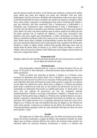 96
que	
  são	
  apenas	
  noções	
  do	
  Amor	
  ou	
  do	
  Desejo	
  que	
  explicam	
  a	
  natureza	
  de	
  ambos	
  
estes	
   afetos	
   por	
   meio	
   dos	
   objetos	
   aos	
   quais	
   são	
   referidos.	
   Pois	
   por	
   Gula,	
  
Embriaguez,	
  Lascívia,	
  Avareza	
  e	
  Ambição	
  não	
  entendemos	
  nada	
  outro	
  que	
  o	
  Amor	
  
ou	
  Desejo	
  imoderado	
  de	
  comer,	
  de	
  beber,	
  de	
  copular,	
  de	
  riquezas	
  e	
  de	
  glória.	
  Além	
  
disso,	
   estes	
   afetos,	
   enquanto	
   os	
   distinguimos	
   dos	
   outros	
   somente	
   pelo	
   objeto	
   a	
  
que	
   são	
   referidos,	
   não	
   têm	
   contrários.	
   Pois	
   a	
   Temperança,	
   a	
   Sobriedade	
   e	
   a	
  
Castidade,	
   que	
   costumamos	
   opor	
   respectivamente	
   à	
   Gula,	
   à	
   Embriaguez	
   e	
   à	
  
Lascívia,	
  não	
  são	
  afetos	
  ou	
  paixões,	
  mas	
  indicam	
  a	
  potência	
  do	
  ânimo	
  que	
  modera	
  
estes	
   afetos.	
   De	
   resto,	
   não	
   posso	
   explicar	
   aqui	
   as	
   outras	
   espécies	
   de	
   afetos	
   (já	
   que	
  
há	
   tantas	
   quantas	
   são	
   as	
   espécies	
   de	
   objetos),	
   e	
   nem	
   seria	
   necessário,	
   caso	
  
pudesse;	
   pois	
   para	
   aquilo	
   que	
   pretendemos,	
   a	
   saber,	
   determinar	
   as	
   forças	
   dos	
  
afetos	
  e	
  a	
  potência	
  da	
  Mente	
  sobre	
  eles,	
  basta-­‐nos	
  ter	
  uma	
  definição	
  geral	
  de	
  cada	
  
afeto.	
  Basta,	
  quero	
  dizer,	
  inteligir	
  as	
  propriedades	
  comuns	
  dos	
  afetos	
  e	
  da	
  Mente	
  
para	
  que	
  possamos	
  determinar	
  qual	
  e	
  quão	
  grande	
  seja	
  a	
  potência	
  da	
  Mente	
  para	
  
moderar	
   e	
   coibir	
   os	
   afetos.	
   Assim,	
   embora	
   haja	
   grande	
   diferença	
   entre	
   este	
   ou	
  
aquele	
  afeto	
  de	
  Amor,	
  Ódio	
  ou	
  Desejo,	
  p.	
  ex.	
  entre	
  o	
  Amor	
  aos	
  filhos	
  e	
  o	
  Amor	
  à	
  
mulher,	
  não	
  será	
  preciso	
  conhecer	
  estas	
  diferenças	
  nem	
  indagar	
  ulteriormente	
  da	
  
natureza	
  e	
  origem	
  dos	
  afetos.	
  
	
  
Proposição	
  LVII	
  
Qualquer	
  afeto	
  de	
  cada	
  indivíduo	
  discrepa	
  do	
  afeto	
  de	
  outro	
  tanto	
  quanto	
  a	
  essência	
  
de	
  um	
  difere	
  da	
  essência	
  do	
  outro.	
  
	
  
Demonstração	
  
	
  
Esta	
  proposição	
  é	
  patente	
  pelo	
  ax.	
  1	
  que	
  se	
  vê	
  depois	
  do	
  lema	
  3	
  do	
  esc.	
  da	
  
prop.	
   13	
   da	
   parte	
   II.	
   Não	
   obstante,	
   a	
   demonstraremos	
   pelas	
   definições	
   dos	
   três	
  
afetos	
  primitivos.	
  
	
  
Todos	
   os	
   afetos	
   são	
   referidos	
   ao	
   Desejo,	
   à	
   Alegria	
   ou	
   à	
   Tristeza,	
   como	
  
mostram	
   as	
   definições	
   que	
   demos	
   deles.	
   Ora,	
   o	
   Desejo	
   é	
   a	
   própria	
   natureza	
   ou	
  
essência	
  de	
  cada	
  um	
  (ver	
  sua	
  def.	
  no	
  esc.	
  da	
  prop.	
  9	
  desta	
  parte);	
  logo	
  o	
  Desejo	
  de	
  
cada	
  indivíduo	
  discrepa	
  do	
  Desejo	
  de	
  outro	
  tanto	
  quanto	
  a	
  natureza	
  ou	
  essência	
  
de	
  um	
  difere	
  da	
  essência	
  de	
  outro.	
  Além	
  disso,	
  a	
  Alegria	
  e	
  a	
  Tristeza	
  são	
  paixões	
  
pelas	
   quais	
   a	
   potência	
   de	
   cada	
   um,	
   ou	
   seu	
   esforço	
   de	
   perseverar	
   em	
   seu	
   ser,	
   é	
  
aumentado	
  ou	
  diminuído,	
  favorecido	
  ou	
  coibido	
  (pela	
  prop.	
  11	
  desta	
  parte	
  e	
  seu	
  
esc.).	
   Ora,	
   por	
   esforço	
   de	
   perseverar	
   em	
   seu	
   ser,	
   enquanto	
   referido	
  
simultaneamente	
  à	
  Mente	
  e	
  ao	
  Corpo,	
  entendemos	
  o	
  Apetite	
  e	
  o	
  Desejo	
  (ver	
  esc.	
  
da	
   prop.	
   9	
   desta	
   parte);	
   logo	
   a	
   Alegria	
   e	
   a	
   Tristeza	
   são	
   o	
   próprio	
   Desejo,	
   ou	
   seja,	
   o	
  
Apetite,	
   enquanto	
   é	
   aumentado	
   ou	
   diminuído,	
   favorecido	
   ou	
   coibido,	
   por	
   causas	
  
externas,	
  isto	
  é	
  (pelo	
  mesmo	
  esc.),	
  é	
  a	
  própria	
  natureza	
  de	
  cada	
  um;	
  e	
  por	
  isso	
  a	
  
Alegria	
   ou	
   a	
   Tristeza	
   de	
   cada	
   um	
   também	
   discrepa	
   da	
   Alegria	
   ou	
   da	
   Tristeza	
   de	
  
outro	
   tanto	
   quanto	
   a	
   natureza	
   ou	
   essência	
   de	
   um	
   difere	
   da	
   essência	
   de	
   outro	
   e,	
  
consequentemente,	
   qualquer	
   afeto	
   de	
   cada	
   indivíduo	
   discrepa	
   do	
   afeto	
   de	
   outro	
  
tanto	
  quanto...	
  C.Q.D.	
  
	
  
Escólio	
  
	
  
Daí	
  segue	
  que	
  os	
  afetos	
  dos	
  animais	
  que	
  são	
  ditos	
  irracionais	
  (com	
  efeito,	
  
depois	
   de	
   termos	
   conhecido	
   a	
   origem	
   da	
   Mente,	
   não	
   podemos	
   duvidar	
   de	
   modo	
  
algum	
   que	
   os	
   bichos	
   sentem)	
   diferem	
   dos	
   afetos	
   dos	
   homens	
   tanto	
   quanto	
   sua	
  
natureza	
   difere	
   da	
   natureza	
   humana.	
   Certamente	
   o	
   cavalo	
   e	
   o	
   homem	
   são	
  

 