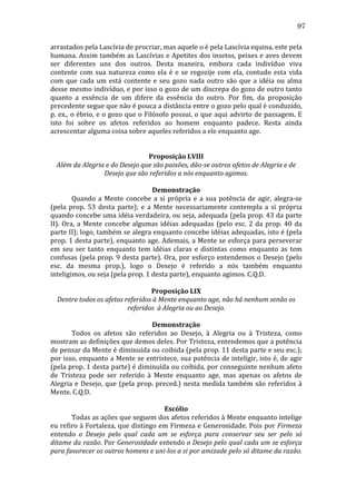 97
arrastados	
  pela	
  Lascívia	
  de	
  procriar,	
  mas	
  aquele	
  o	
  é	
  pela	
  Lascívia	
  equina,	
  este	
  pela	
  
humana.	
  Assim	
  também	
  as	
  Lascívias	
  e	
  Apetites	
  dos	
  insetos,	
  peixes	
  e	
  aves	
  devem	
  
ser	
   diferentes	
   uns	
   dos	
   outros.	
   Desta	
   maneira,	
   embora	
   cada	
   indivíduo	
   viva	
  
contente	
   com	
   sua	
   natureza	
   como	
   ela	
   é	
   e	
   se	
   regozije	
   com	
   ela,	
   contudo	
   esta	
   vida	
  
com	
   que	
   cada	
   um	
   está	
   contente	
   e	
   seu	
   gozo	
   nada	
   outro	
   são	
   que	
   a	
   idéia	
   ou	
   alma	
  
desse	
  mesmo	
  indivíduo,	
  e	
  por	
  isso	
  o	
  gozo	
  de	
  um	
  discrepa	
  do	
  gozo	
  de	
  outro	
  tanto	
  
quanto	
   a	
   essência	
   de	
   um	
   difere	
   da	
   essência	
   do	
   outro.	
   Por	
   fim,	
   da	
   proposição	
  
precedente	
   segue	
   que	
   não	
   é	
   pouca	
   a	
   distância	
   entre	
   o	
   gozo	
   pelo	
   qual	
   é	
   conduzido,	
  
p.	
  ex.,	
  o	
  ébrio,	
  e	
  o	
  gozo	
  que	
  o	
  Filósofo	
  possui,	
  o	
  que	
  aqui	
  advirto	
  de	
  passagem.	
  E	
  
isto	
   foi	
   sobre	
   os	
   afetos	
   referidos	
   ao	
   homem	
   enquanto	
   padece.	
   Resta	
   ainda	
  
acrescentar	
  alguma	
  coisa	
  sobre	
  aqueles	
  referidos	
  a	
  ele	
  enquanto	
  age.	
  
	
  
	
  
Proposição	
  LVIII	
  
Além	
  da	
  Alegria	
  e	
  do	
  Desejo	
  que	
  são	
  paixões,	
  dão-­se	
  outros	
  afetos	
  de	
  Alegria	
  e	
  de	
  
Desejo	
  que	
  são	
  referidos	
  a	
  nós	
  enquanto	
  agimos.	
  
	
  
Demonstração	
  
	
  
Quando	
   a	
   Mente	
   concebe	
   a	
   si	
   própria	
   e	
   a	
   sua	
   potência	
   de	
   agir,	
   alegra-­‐se	
  
(pela	
   prop.	
   53	
   desta	
   parte);	
   e	
   a	
   Mente	
   necessariamente	
   contempla	
   a	
   si	
   própria	
  
quando	
  concebe	
  uma	
  idéia	
  verdadeira,	
  ou	
  seja,	
  adequada	
  (pela	
  prop.	
  43	
  da	
  parte	
  
II).	
   Ora,	
   a	
   Mente	
   concebe	
   algumas	
   idéias	
   adequadas	
   (pelo	
   esc.	
   2	
   da	
   prop.	
   40	
   da	
  
parte	
  II);	
  logo,	
  também	
  se	
  alegra	
  enquanto	
  concebe	
  idéias	
  adequadas,	
  isto	
  é	
  (pela	
  
prop.	
  1	
  desta	
  parte),	
  enquanto	
  age.	
  Ademais,	
  a	
  Mente	
  se	
  esforça	
  para	
  perseverar	
  
em	
   seu	
   ser	
   tanto	
   enquanto	
   tem	
   idéias	
   claras	
   e	
   distintas	
   como	
   enquanto	
   as	
   tem	
  
confusas	
   (pela	
   prop.	
   9	
   desta	
   parte).	
   Ora,	
   por	
   esforço	
   entendemos	
   o	
   Desejo	
   (pelo	
  
esc.	
   da	
   mesma	
   prop.),	
   logo	
   o	
   Desejo	
   é	
   referido	
   a	
   nós	
   também	
   enquanto	
  
inteligimos,	
  ou	
  seja	
  (pela	
  prop.	
  1	
  desta	
  parte),	
  enquanto	
  agimos.	
  C.Q.D.	
  
	
  
Proposição	
  LIX	
  
Dentre	
  todos	
  os	
  afetos	
  referidos	
  à	
  Mente	
  enquanto	
  age,	
  não	
  há	
  nenhum	
  senão	
  os	
  
referidos	
  	
  à	
  Alegria	
  ou	
  ao	
  Desejo.	
  
	
  
Demonstração	
  
	
  
Todos	
   os	
   afetos	
   são	
   referidos	
   ao	
   Desejo,	
   à	
   Alegria	
   ou	
   à	
   Tristeza,	
   como	
  
mostram	
   as	
   definições	
   que	
   demos	
   deles.	
   Por	
   Tristeza,	
   entendemos	
   que	
   a	
   potência	
  
de	
   pensar	
   da	
   Mente	
   é	
   diminuída	
   ou	
   coibida	
   (pela	
   prop.	
   11	
   desta	
   parte	
   e	
   seu	
   esc.);	
  
por	
  isso,	
  enquanto	
  a	
  Mente	
  se	
  entristece,	
  sua	
  potência	
  de	
  inteligir,	
  isto	
  é,	
  de	
  agir	
  
(pela	
  prop.	
  1	
  desta	
  parte)	
  é	
  diminuída	
  ou	
  coibida,	
  por	
  conseguinte	
  nenhum	
  afeto	
  
de	
   Tristeza	
   pode	
   ser	
   referido	
   à	
   Mente	
   enquanto	
   age,	
   mas	
   apenas	
   os	
   afetos	
   de	
  
Alegria	
   e	
   Desejo,	
   que	
   (pela	
   prop.	
   preced.)	
   nesta	
   medida	
   também	
   são	
   referidos	
   à	
  
Mente.	
  C.Q.D.	
  
	
  
Escólio	
  
	
  
Todas	
   as	
   ações	
   que	
   seguem	
   dos	
   afetos	
   referidos	
   à	
   Mente	
   enquanto	
   intelige	
  
eu	
  refiro	
  à	
  Fortaleza,	
  que	
  distingo	
  em	
  Firmeza	
  e	
  Generosidade.	
  Pois	
  por	
  Firmeza	
  
entendo	
   o	
   Desejo	
   pelo	
   qual	
   cada	
   um	
   se	
   esforça	
   para	
   conservar	
   seu	
   ser	
   pelo	
   só	
  
ditame	
  da	
  razão.	
  Por	
  Generosidade	
  entendo	
  o	
  Desejo	
  pelo	
  qual	
  cada	
  um	
  se	
  esforça	
  
para	
  favorecer	
  os	
  outros	
  homens	
  e	
  uni-­los	
  a	
  si	
  por	
  amizade	
  pelo	
  só	
  ditame	
  da	
  razão.	
  

 