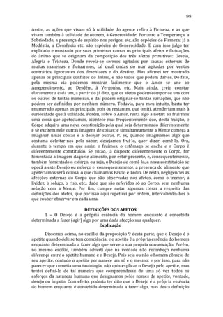 98
Assim,	
   as	
   ações	
   que	
   visam	
   só	
   à	
   utilidade	
   do	
   agente	
   refiro	
   à	
   Firmeza,	
   e	
   as	
   que	
  
visam	
  também	
  à	
  utilidade	
  de	
  outrem,	
  à	
  Generosidade.	
  Portanto	
  a	
  Temperança,	
  a	
  
Sobriedade,	
  a	
  presença	
  de	
  espírito	
  nos	
  perigos,	
  etc.	
  são	
  espécies	
  de	
  Firmeza;	
  já	
  a	
  
Modéstia,	
   a	
   Clemência	
   etc.	
   são	
   espécies	
   de	
   Generosidade.	
   E	
   com	
   isso	
   julgo	
   ter	
  
explicado	
  e	
  mostrado	
  por	
  suas	
  primeiras	
  causas	
  os	
  principais	
  afetos	
  e	
  flutuações	
  
do	
   ânimo	
   que	
   se	
   originam	
   da	
   composição	
   dos	
   três	
   afetos	
   primitivos:	
   Desejo,	
  
Alegria	
   e	
   Tristeza.	
   Donde	
   revela-­‐se	
   sermos	
   agitados	
   por	
   causas	
   externas	
   de	
  
muitas	
   maneiras	
   e	
   flutuarmos,	
   tal	
   qual	
   ondas	
   do	
   mar	
   agitadas	
   por	
   ventos	
  
contrários,	
   ignorantes	
   dos	
   desenlaces	
   e	
   do	
   destino.	
   Mas	
   afirmei	
   ter	
   mostrado	
  
apenas	
   os	
   principais	
   conflitos	
   do	
   ânimo,	
   e	
   não	
   todos	
   que	
   podem	
   dar-­‐se.	
   De	
   fato,	
  
pela	
   mesma	
   via	
   podemos	
   mostrar	
   facilmente	
   que	
   o	
   Amor	
   se	
   une	
   ao	
  
Arrependimento,	
   ao	
   Desdém,	
   à	
   Vergonha,	
   etc.	
   Mais	
   ainda,	
   creio	
   constar	
  
claramente	
  a	
  cada	
  um,	
  a	
  partir	
  do	
  já	
  dito,	
  que	
  os	
  afetos	
  podem	
  compor-­‐se	
  uns	
  com	
  
os	
   outros	
   de	
   tantas	
   maneiras,	
   e	
   daí	
   podem	
   originar-­‐se	
   tantas	
   variações,	
   que	
   não	
  
podem	
   ser	
   definidos	
   por	
   nenhum	
   número.	
   Todavia,	
   para	
   meu	
   intuito,	
   basta	
   ter	
  
enumerado	
  apenas	
  os	
  principais,	
  pois	
  os	
  restantes,	
  que	
  omiti,	
  atenderiam	
  mais	
  à	
  
curiosidade	
  que	
  à	
  utilidade.	
  Porém,	
  sobre	
  o	
  Amor,	
  resta	
  algo	
  a	
  notar:	
  ao	
  fruirmos	
  
uma	
   coisa	
   que	
   apetecíamos,	
   acontece	
   mui	
   frequentemente	
   que,	
   desta	
   fruição,	
   o	
  
Corpo	
  adquira	
  uma	
  nova	
  constituição	
  pela	
  qual	
  seja	
  determinado	
  diferentemente	
  
e	
  se	
  excitem	
  nele	
  outras	
  imagens	
  de	
  coisas;	
  e	
  simultaneamente	
  a	
  Mente	
  começa	
  a	
  
imaginar	
   umas	
   coisas	
   e	
   a	
   desejar	
   outras.	
   P.	
   ex,	
   quando	
   imaginamos	
   algo	
   que	
  
costuma	
   deleitar-­‐nos	
   pelo	
   sabor,	
   desejamos	
   fruí-­‐lo,	
   quer	
   dizer,	
   comê-­‐lo.	
   Ora,	
  
durante	
   o	
   tempo	
   em	
   que	
   assim	
   o	
   fruímos,	
   o	
   estômago	
   se	
   enche	
   e	
   o	
   Corpo	
   é	
  
diferentemente	
   constituído.	
   Se	
   então,	
   já	
   disposto	
   diferentemente	
   o	
   Corpo,	
   for	
  
fomentada	
  a	
  imagem	
  daquele	
  alimento,	
  por	
  estar	
  presente,	
  e,	
  consequentemente,	
  
também	
   fomentado	
   o	
   esforço,	
   ou	
   seja,	
   o	
   Desejo	
   de	
   comê-­‐lo,	
   a	
   nova	
   constituição	
   se	
  
oporá	
  a	
  este	
  Desejo	
  ou	
  esforço	
  e,	
  consequentemente,	
  a	
  presença	
  do	
  alimento	
  que	
  
apetecíamos	
  será	
  odiosa,	
  o	
  que	
  chamamos	
  Fastio	
  e	
  Tédio.	
  De	
  resto,	
  negligenciei	
  as	
  
afecções	
   externas	
   do	
   Corpo	
   que	
   são	
   observadas	
   nos	
   afetos,	
   como	
   o	
   tremor,	
   a	
  
lividez,	
   o	
   soluço,	
   o	
   riso,	
   etc.,	
   dado	
   que	
   são	
   referidos	
   só	
   ao	
   Corpo,	
   sem	
   nenhuma	
  
relação	
   com	
   a	
   Mente.	
   Por	
   fim,	
   cumpre	
   notar	
   algumas	
   coisas	
   a	
   respeito	
   das	
  
definições	
  dos	
  afetos,	
  que	
  por	
  isso	
  aqui	
  repetirei	
  por	
  ordem,	
  intercalando-­‐lhes	
  o	
  
que	
  couber	
  observar	
  em	
  cada	
  uma.	
  
	
  
DEFINIÇÕES	
  DOS	
  AFETOS	
  
	
  
1	
   –	
   O	
   Desejo	
   é	
   a	
   própria	
   essência	
   do	
   homem	
   enquanto	
   é	
   concebida	
  
determinada	
  a	
  fazer	
  (agir)	
  algo	
  por	
  uma	
  dada	
  afecção	
  sua	
  qualquer.	
  
Explicação	
  
	
  
Dissemos	
  acima,	
  no	
  escólio	
  da	
  proposição	
  9	
  desta	
  parte,	
  que	
  o	
  Desejo	
  é	
  o	
  
apetite	
  quando	
  dele	
  se	
  tem	
  consciência;	
  e	
  o	
  apetite	
  é	
  a	
  própria	
  essência	
  do	
  homem	
  
enquanto	
  determinada	
  a	
  fazer	
  algo	
  que	
  serve	
  a	
  sua	
  própria	
  conservação.	
  Porém,	
  
no	
   mesmo	
   escólio,	
   também	
   adverti	
   que	
   na	
   verdade	
   não	
   reconheço	
   nenhuma	
  
diferença	
  entre	
  o	
  apetite	
  humano	
  e	
  o	
  Desejo.	
  Pois	
  seja	
  ou	
  não	
  o	
  homem	
  cônscio	
  de	
  
seu	
  apetite,	
  contudo	
  o	
  apetite	
  permanece	
  um	
  só	
  e	
  o	
  mesmo;	
  e	
  por	
  isso,	
  para	
  não	
  
parecer	
  que	
  cometia	
  uma	
  tautologia,	
  não	
  quis	
  explicar	
  o	
  Desejo	
  pelo	
  apetite,	
  mas	
  
tentei	
   defini-­‐lo	
   de	
   tal	
   maneira	
   que	
   compreendesse	
   de	
   uma	
   só	
   vez	
   todos	
   os	
  
esforços	
   da	
   natureza	
   humana	
   que	
   designamos	
   pelos	
   nomes	
   de	
   apetite,	
   vontade,	
  
desejo	
  ou	
  ímpeto.	
  Com	
  efeito,	
  poderia	
  ter	
  dito	
  que	
  o	
  Desejo	
  é	
  a	
  própria	
  essência	
  
do	
   homem	
   enquanto	
   é	
   concebida	
   determinada	
   a	
   fazer	
   algo,	
   mas	
   desta	
   definição	
  

 