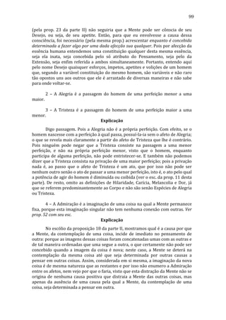 99
(pela	
   prop.	
   23	
   da	
   parte	
   II)	
   não	
   seguiria	
   que	
   a	
   Mente	
   pode	
   ser	
   cônscia	
   de	
   seu	
  
Desejo,	
   ou	
   seja,	
   de	
   seu	
   apetite.	
   Então,	
   para	
   que	
   eu	
   envolvesse	
   a	
   causa	
   dessa	
  
consciência,	
  foi	
  necessário	
  (pela	
  mesma	
  prop.)	
  acrescentar	
  enquanto	
  é	
  concebida	
  
determinada	
  a	
  fazer	
  algo	
  por	
  uma	
  dada	
  afecção	
  sua	
  qualquer.	
  Pois	
  por	
  afecção	
  da	
  
essência	
   humana	
   entendemos	
   uma	
   constituição	
   qualquer	
   desta	
   mesma	
   essência,	
  
seja	
   ela	
   inata,	
   seja	
   concebida	
   pelo	
   só	
   atributo	
   do	
   Pensamento,	
   seja	
   pelo	
   da	
  
Extensão,	
   seja	
   enfim	
   referida	
   a	
   ambos	
   simultaneamente.	
   Portanto,	
   entendo	
   aqui	
  
pelo	
  nome	
  Desejo	
  quaisquer	
  esforços,	
  ímpetos,	
  apetites	
  e	
  volições	
  de	
  um	
  homem	
  
que,	
  segundo	
  a	
  variável	
  constituição	
  do	
  mesmo	
  homem,	
  são	
  variáveis	
  e	
  não	
  raro	
  
tão	
  opostos	
  uns	
  aos	
  outros	
  que	
  ele	
  é	
  arrastado	
  de	
  diversas	
  maneiras	
  e	
  não	
  sabe	
  
para	
  onde	
  voltar-­‐se.	
  
	
  
	
  
	
  
2	
   –	
   A	
   Alegria	
   é	
   a	
   passagem	
   do	
   homem	
   de	
   uma	
   perfeição	
   menor	
   a	
   uma	
  
maior.	
  
	
  
	
  
	
  
3	
   –	
   A	
   Tristeza	
   é	
   a	
   passagem	
   do	
   homem	
   de	
   uma	
   perfeição	
   maior	
   a	
   uma	
  
menor.	
  
Explicação	
  
	
  
Digo	
   passagem.	
   Pois	
   a	
   Alegria	
   não	
   é	
   a	
   própria	
   perfeição.	
   Com	
   efeito,	
   se	
   o	
  
homem	
  nascesse	
  com	
  a	
  perfeição	
  à	
  qual	
  passa,	
  possuí-­‐la-­‐ia	
  sem	
  o	
  afeto	
  de	
  Alegria;	
  
o	
  que	
  se	
  revela	
  mais	
  claramente	
  a	
  partir	
  do	
  afeto	
  de	
  Tristeza	
  que	
  lhe	
  é	
  contrário.	
  
Pois	
   ninguém	
   pode	
   negar	
   que	
   a	
   Tristeza	
   consiste	
   na	
   passagem	
   a	
   uma	
   menor	
  
perfeição,	
   e	
   não	
   na	
   própria	
   perfeição	
   menor,	
   visto	
   que	
   o	
   homem,	
   enquanto	
  
participa	
   de	
   alguma	
   perfeição,	
   não	
   pode	
   entristecer-­‐se.	
   E	
   também	
   não	
   podemos	
  
dizer	
   que	
   a	
   Tristeza	
   consista	
   na	
   privação	
   de	
   uma	
   maior	
   perfeição;	
   pois	
   a	
   privação	
  
nada	
   é,	
   ao	
   passo	
   que	
   o	
   afeto	
   de	
   Tristeza	
   é	
   um	
   ato,	
   que	
   por	
   isso	
   não	
   pode	
   ser	
  
nenhum	
  outro	
  senão	
  o	
  ato	
  de	
  passar	
  a	
  uma	
  menor	
  perfeição,	
  isto	
  é,	
  o	
  ato	
  pelo	
  qual	
  
a	
   potência	
   de	
   agir	
   do	
   homem	
   é	
   diminuída	
   ou	
   coibida	
   (ver	
   o	
   esc.	
   da	
   prop.	
   11	
   desta	
  
parte).	
   De	
   resto,	
   omito	
   as	
   definições	
   de	
   Hilaridade,	
   Carícia,	
   Melancolia	
   e	
   Dor,	
   já	
  
que	
  se	
  referem	
  predominantemente	
  ao	
  Corpo	
  e	
  não	
  são	
  senão	
  Espécies	
  de	
  Alegria	
  
ou	
  Tristeza.	
  
	
  
	
  
	
  
4	
  –	
  A	
  Admiração	
  é	
  a	
  imaginação	
  de	
  uma	
  coisa	
  na	
  qual	
  a	
  Mente	
  permanece	
  
fixa,	
  porque	
  esta	
  imaginação	
  singular	
  não	
  tem	
  nenhuma	
  conexão	
  com	
  outras.	
  Ver	
  
prop.	
  52	
  com	
  seu	
  esc.	
  
Explicação	
  
	
  
No	
   escólio	
   da	
   proposição	
   18	
   da	
   parte	
   II,	
   mostramos	
   qual	
   é	
   a	
   causa	
   por	
   que	
  
a	
   Mente,	
   da	
   contemplação	
   de	
   uma	
   coisa,	
   incide	
   de	
   imediato	
   no	
   pensamento	
   de	
  
outra:	
  porque	
  as	
  imagens	
  dessas	
  coisas	
  foram	
  concatenadas	
  umas	
  com	
  as	
  outras	
  e	
  
de	
  tal	
  maneira	
  ordenadas	
  que	
  uma	
  segue	
  a	
  outra,	
  o	
  que	
  certamente	
  não	
  pode	
  ser	
  
concebido	
   quando	
   a	
   imagem	
   da	
   coisa	
   é	
   nova;	
   neste	
   caso,	
   a	
   Mente	
   se	
   deterá	
   na	
  
contemplação	
   da	
   mesma	
   coisa	
   até	
   que	
   seja	
   determinada	
   por	
   outras	
   causas	
   a	
  
pensar	
  em	
  outras	
  coisas.	
  Assim,	
  considerada	
  em	
  si	
  mesma,	
  a	
  imaginação	
  da	
  nova	
  
coisa	
  é	
  de	
  mesma	
  natureza	
  que	
  as	
  restantes	
  e	
  por	
  isso	
  não	
  enumero	
  a	
  Admiração	
  
entre	
  os	
  afetos,	
  nem	
  vejo	
  por	
  que	
  o	
  faria,	
  visto	
  que	
  esta	
  distração	
  da	
  Mente	
  não	
  se	
  
origina	
   de	
   nenhuma	
   causa	
   positiva	
   que	
   distraia	
   a	
   Mente	
   das	
   outras	
   coisas,	
   mas	
  
apenas	
   da	
   ausência	
   de	
   uma	
   causa	
   pela	
   qual	
   a	
   Mente,	
   da	
   contemplação	
   de	
   uma	
  
coisa,	
  seja	
  determinada	
  a	
  pensar	
  em	
  outra.	
  

 