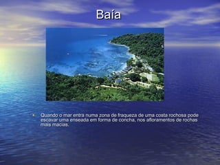 BaíaBaía
• Quando o mar entra numa zona de fraqueza de uma costa rochosa podeQuando o mar entra numa zona de fraqueza de uma costa rochosa pode
escavar uma enseada em forma de concha, nos afloramentos de rochasescavar uma enseada em forma de concha, nos afloramentos de rochas
mais macias.mais macias.
 