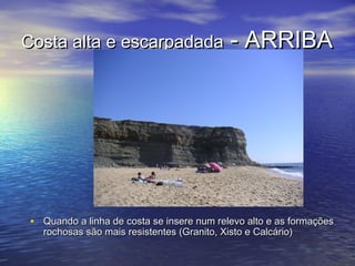 Costa alta e escarpadadaCosta alta e escarpadada - ARRIBA- ARRIBA
• Quando a linha de costa se insere num relevo alto e as formaçõesQuando a linha de costa se insere num relevo alto e as formações
rochosas são mais resistentes (Granito, Xisto e Calcário)rochosas são mais resistentes (Granito, Xisto e Calcário)
 