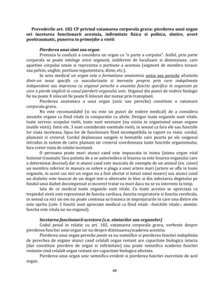 48
Prevederile art. 182 CP privind vatamarea corporala grava: pierderea unui organ
ori incetarea functionarii acestuia, infirmitate fizica si psihica, slutire, avort
posttraumatic, punerea in primejdie a vietii
Pierderea unui simt sau organ
Preteaza la confuzii a considera un organ ca “o parte a corpului”. Astfel, prin parte
corporala se poate intelege orice segment, indiferent de localizare si dimensiune, care
apartine corpului uman si reprezinta o portiune a acestuia (segment de membru toracic
sau pelvin, unghie, portiune tegumentara, dinte, etc.).
In sens medical un organ este o formatiune anatomica unica sau pereche alcatuita
dintr-un tesut specific cu vascularizatie si inervatie proprie prin care indeplineste
independent sau impreuna cu organul pereche o anumita functie specifica in organism pe
care o pierde implicit in cazul pierderii organului unic. Organul din punct de vedere biologic
fie nu poate fi inlocuit fie poate fi înlocuit dar numai prin transplant.
Pierderea anatomica a unui organ (unic sau pereche) constituie o vatamare
corporala grava.
Nu este recomandabil (si nu este un punct de vedere medical) de a considera
anumite organe ca fiind vitale in comparatie cu altele. Desigur toate organele sunt vitale,
toate servesc scopului vietii, toate sunt necesare (nu exista in organismul uman organe
inutile vietii). Intre ele, 3 sunt considerate esentiale vietii, in sensul ca fara ele sau functiile
lor viata inceteaza, lipsa lor de functionare fiind incompatibila in raport cu viata: cordul,
plamanii si creierul. Cordul deplaseaza sangele si hematiile care poarta pe ele oxigenul
introdus in sistem de catre plamani iar creierul coordoneaza toate functiile organismului,
fara creier viata de relatie incetand.
O persoana poate muri atunci cand este impuscata in inima (inima organ vital
lezionat traumatic fara putinta de a se autovindeca si lezarea sa este lezarea organului care
a determinat decesul) dar si atunci cand este muscata de exemplu de un animal (ex. caine)
un membru inferior in masura sa sufere o plaga a unei artere mari (artere se afla in toate
organele, in acest caz nici un organ nu a fost afectat si totusi omul moare) sau atunci cand
un diabetic este muscat de un deget intr-o altercatie in bloc si din infectarea degetului pe
fondul unui diabet decompensat si incorect tratat va muri daca nu se va interveni la timp.
Iata de ce medical toate organele sunt vitale. Cu toate acestea se apreciaza ca
trepiedul vietii este reprezintat de functia cardiaca, functia respiratorie si functia cerebrala,
in sensul ca nici un om nu poate continua sa traiasca in imprejurarile in care una dintre ele
este oprita (cele 3 functii sunt apreciate medical ca fiind vitale –functiile vitale-; atentie:
functia este vitala iar nu organul).
Incetarea functionarii acestora (s.n. simturilor sau organelor)
Codul penal in relatie cu art. 182, vatamarea corporala grava, vorbeste despre
pierderea functiei unui organ iar nu despre diminuarea/scaderea acesteia.
Pierderea unui organ pereche poate sa nu semnifice si pierderea functiei indeplinita
de perechea de organe atunci cand celalalt organ restant are capacitate biologica intacta
(dar constituie pierdere de organ si infirmitate) sau poate semnifica scaderea functiei
restante cind celalalt organ restant are capacitate biologica afectata.
Pierderea unui organ unic semnifica evident si pierderea functiei exercitate de acel
organ.
 